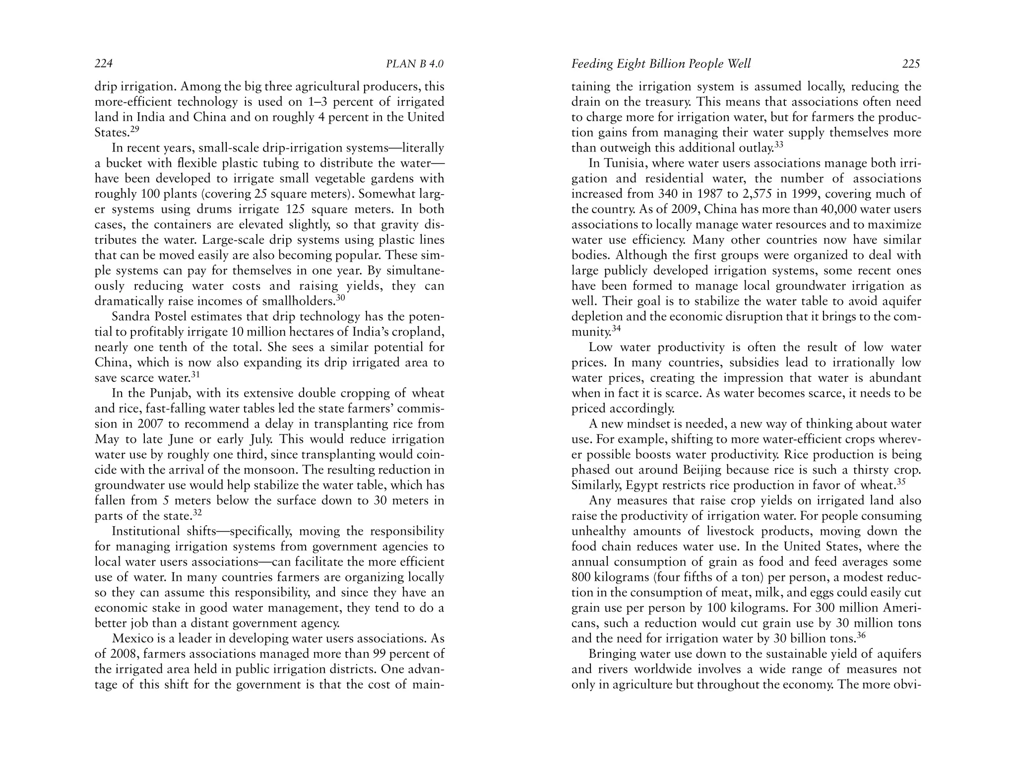 224                                                     PLAN B 4.0     Feeding Eight Billion People Well                             225
drip irrigation. Among the big three agricultural producers, this      taining the irrigation system is assumed locally, reducing the
more-efficient technology is used on 1–3 percent of irrigated          drain on the treasury. This means that associations often need
land in India and China and on roughly 4 percent in the United         to charge more for irrigation water, but for farmers the produc-
States.29                                                              tion gains from managing their water supply themselves more
    In recent years, small-scale drip-irrigation systems—literally     than outweigh this additional outlay.33
a bucket with flexible plastic tubing to distribute the water—            In Tunisia, where water users associations manage both irri-
have been developed to irrigate small vegetable gardens with           gation and residential water, the number of associations
roughly 100 plants (covering 25 square meters). Somewhat larg-         increased from 340 in 1987 to 2,575 in 1999, covering much of
er systems using drums irrigate 125 square meters. In both             the country. As of 2009, China has more than 40,000 water users
cases, the containers are elevated slightly, so that gravity dis-      associations to locally manage water resources and to maximize
tributes the water. Large-scale drip systems using plastic lines       water use efficiency. Many other countries now have similar
that can be moved easily are also becoming popular. These sim-         bodies. Although the first groups were organized to deal with
ple systems can pay for themselves in one year. By simultane-          large publicly developed irrigation systems, some recent ones
ously reducing water costs and raising yields, they can                have been formed to manage local groundwater irrigation as
dramatically raise incomes of smallholders.30                          well. Their goal is to stabilize the water table to avoid aquifer
    Sandra Postel estimates that drip technology has the poten-        depletion and the economic disruption that it brings to the com-
tial to profitably irrigate 10 million hectares of India’s cropland,   munity.34
nearly one tenth of the total. She sees a similar potential for           Low water productivity is often the result of low water
China, which is now also expanding its drip irrigated area to          prices. In many countries, subsidies lead to irrationally low
save scarce water.31                                                   water prices, creating the impression that water is abundant
    In the Punjab, with its extensive double cropping of wheat         when in fact it is scarce. As water becomes scarce, it needs to be
and rice, fast-falling water tables led the state farmers’ commis-     priced accordingly.
sion in 2007 to recommend a delay in transplanting rice from              A new mindset is needed, a new way of thinking about water
May to late June or early July. This would reduce irrigation           use. For example, shifting to more water-efficient crops wherev-
water use by roughly one third, since transplanting would coin-        er possible boosts water productivity. Rice production is being
cide with the arrival of the monsoon. The resulting reduction in       phased out around Beijing because rice is such a thirsty crop.
groundwater use would help stabilize the water table, which has        Similarly, Egypt restricts rice production in favor of wheat.35
fallen from 5 meters below the surface down to 30 meters in               Any measures that raise crop yields on irrigated land also
parts of the state.32                                                  raise the productivity of irrigation water. For people consuming
    Institutional shifts—specifically, moving the responsibility       unhealthy amounts of livestock products, moving down the
for managing irrigation systems from government agencies to            food chain reduces water use. In the United States, where the
local water users associations—can facilitate the more efficient       annual consumption of grain as food and feed averages some
use of water. In many countries farmers are organizing locally         800 kilograms (four fifths of a ton) per person, a modest reduc-
so they can assume this responsibility, and since they have an         tion in the consumption of meat, milk, and eggs could easily cut
economic stake in good water management, they tend to do a             grain use per person by 100 kilograms. For 300 million Ameri-
better job than a distant government agency.                           cans, such a reduction would cut grain use by 30 million tons
    Mexico is a leader in developing water users associations. As      and the need for irrigation water by 30 billion tons.36
of 2008, farmers associations managed more than 99 percent of             Bringing water use down to the sustainable yield of aquifers
the irrigated area held in public irrigation districts. One advan-     and rivers worldwide involves a wide range of measures not
tage of this shift for the government is that the cost of main-        only in agriculture but throughout the economy. The more obvi-
 