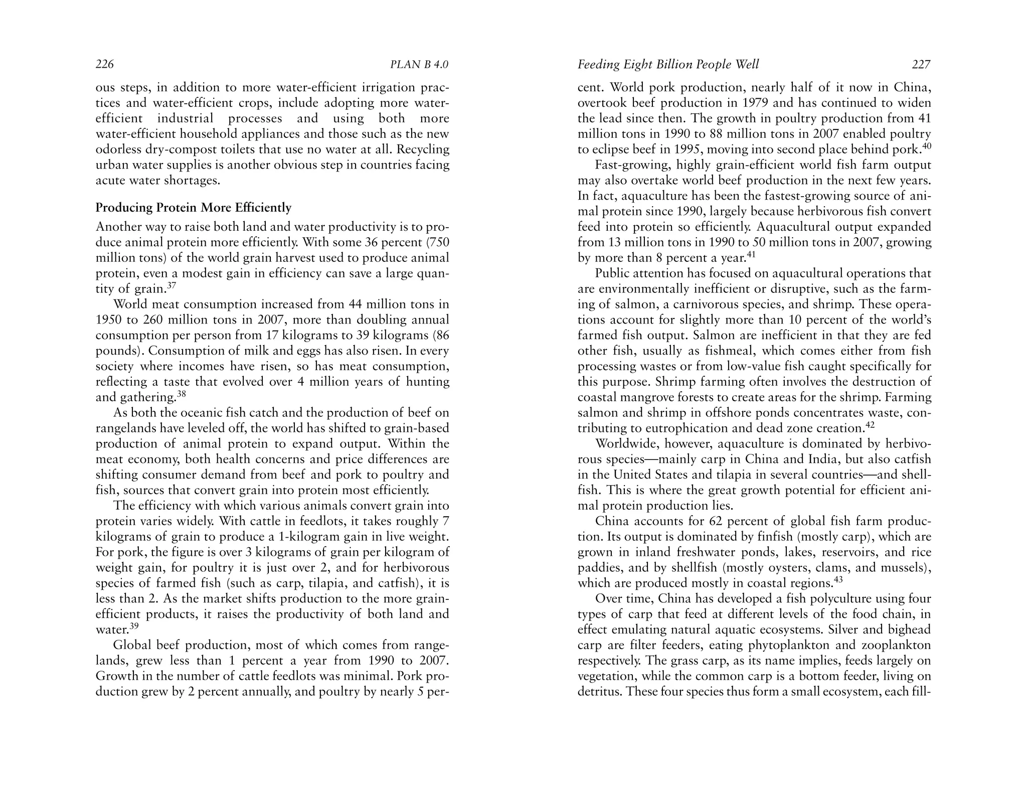 226                                                   PLAN B 4.0     Feeding Eight Billion People Well                               227
ous steps, in addition to more water-efficient irrigation prac-      cent. World pork production, nearly half of it now in China,
tices and water-efficient crops, include adopting more water-        overtook beef production in 1979 and has continued to widen
efficient industrial processes and using both more                   the lead since then. The growth in poultry production from 41
water-efficient household appliances and those such as the new       million tons in 1990 to 88 million tons in 2007 enabled poultry
odorless dry-compost toilets that use no water at all. Recycling     to eclipse beef in 1995, moving into second place behind pork.40
urban water supplies is another obvious step in countries facing         Fast-growing, highly grain-efficient world fish farm output
acute water shortages.                                               may also overtake world beef production in the next few years.
                                                                     In fact, aquaculture has been the fastest-growing source of ani-
Producing Protein More Efficiently                                   mal protein since 1990, largely because herbivorous fish convert
Another way to raise both land and water productivity is to pro-     feed into protein so efficiently. Aquacultural output expanded
duce animal protein more efficiently. With some 36 percent (750      from 13 million tons in 1990 to 50 million tons in 2007, growing
million tons) of the world grain harvest used to produce animal      by more than 8 percent a year.41
protein, even a modest gain in efficiency can save a large quan-         Public attention has focused on aquacultural operations that
tity of grain.37                                                     are environmentally inefficient or disruptive, such as the farm-
    World meat consumption increased from 44 million tons in         ing of salmon, a carnivorous species, and shrimp. These opera-
1950 to 260 million tons in 2007, more than doubling annual          tions account for slightly more than 10 percent of the world’s
consumption per person from 17 kilograms to 39 kilograms (86         farmed fish output. Salmon are inefficient in that they are fed
pounds). Consumption of milk and eggs has also risen. In every       other fish, usually as fishmeal, which comes either from fish
society where incomes have risen, so has meat consumption,           processing wastes or from low-value fish caught specifically for
reflecting a taste that evolved over 4 million years of hunting      this purpose. Shrimp farming often involves the destruction of
and gathering.38                                                     coastal mangrove forests to create areas for the shrimp. Farming
    As both the oceanic fish catch and the production of beef on     salmon and shrimp in offshore ponds concentrates waste, con-
rangelands have leveled off, the world has shifted to grain-based    tributing to eutrophication and dead zone creation.42
production of animal protein to expand output. Within the                Worldwide, however, aquaculture is dominated by herbivo-
meat economy, both health concerns and price differences are         rous species—mainly carp in China and India, but also catfish
shifting consumer demand from beef and pork to poultry and           in the United States and tilapia in several countries—and shell-
fish, sources that convert grain into protein most efficiently.      fish. This is where the great growth potential for efficient ani-
    The efficiency with which various animals convert grain into     mal protein production lies.
protein varies widely. With cattle in feedlots, it takes roughly 7       China accounts for 62 percent of global fish farm produc-
kilograms of grain to produce a 1-kilogram gain in live weight.      tion. Its output is dominated by finfish (mostly carp), which are
For pork, the figure is over 3 kilograms of grain per kilogram of    grown in inland freshwater ponds, lakes, reservoirs, and rice
weight gain, for poultry it is just over 2, and for herbivorous      paddies, and by shellfish (mostly oysters, clams, and mussels),
species of farmed fish (such as carp, tilapia, and catfish), it is   which are produced mostly in coastal regions.43
less than 2. As the market shifts production to the more grain-          Over time, China has developed a fish polyculture using four
efficient products, it raises the productivity of both land and      types of carp that feed at different levels of the food chain, in
water.39                                                             effect emulating natural aquatic ecosystems. Silver and bighead
    Global beef production, most of which comes from range-          carp are filter feeders, eating phytoplankton and zooplankton
lands, grew less than 1 percent a year from 1990 to 2007.            respectively The grass carp, as its name implies, feeds largely on
                                                                                 .
Growth in the number of cattle feedlots was minimal. Pork pro-       vegetation, while the common carp is a bottom feeder, living on
duction grew by 2 percent annually, and poultry by nearly 5 per-     detritus. These four species thus form a small ecosystem, each fill-
 