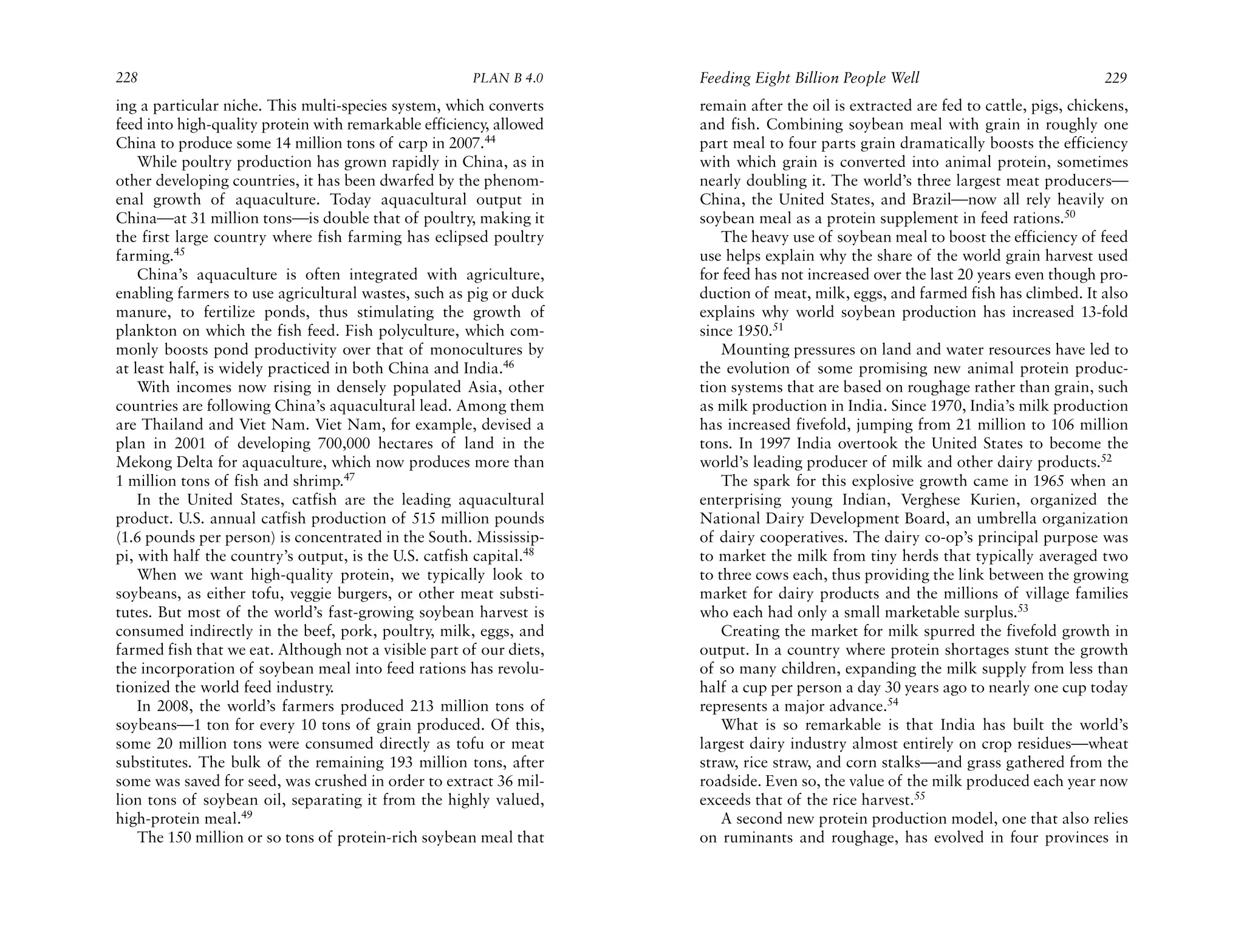 228                                                   PLAN B 4.0     Feeding Eight Billion People Well                               229
ing a particular niche. This multi-species system, which converts    remain after the oil is extracted are fed to cattle, pigs, chickens,
feed into high-quality protein with remarkable efficiency, allowed   and fish. Combining soybean meal with grain in roughly one
China to produce some 14 million tons of carp in 2007.44             part meal to four parts grain dramatically boosts the efficiency
    While poultry production has grown rapidly in China, as in       with which grain is converted into animal protein, sometimes
other developing countries, it has been dwarfed by the phenom-       nearly doubling it. The world’s three largest meat producers—
enal growth of aquaculture. Today aquacultural output in             China, the United States, and Brazil—now all rely heavily on
China—at 31 million tons—is double that of poultry, making it        soybean meal as a protein supplement in feed rations.50
the first large country where fish farming has eclipsed poultry          The heavy use of soybean meal to boost the efficiency of feed
farming.45                                                           use helps explain why the share of the world grain harvest used
    China’s aquaculture is often integrated with agriculture,        for feed has not increased over the last 20 years even though pro-
enabling farmers to use agricultural wastes, such as pig or duck     duction of meat, milk, eggs, and farmed fish has climbed. It also
manure, to fertilize ponds, thus stimulating the growth of           explains why world soybean production has increased 13-fold
plankton on which the fish feed. Fish polyculture, which com-        since 1950.51
monly boosts pond productivity over that of monocultures by              Mounting pressures on land and water resources have led to
at least half, is widely practiced in both China and India.46        the evolution of some promising new animal protein produc-
    With incomes now rising in densely populated Asia, other         tion systems that are based on roughage rather than grain, such
countries are following China’s aquacultural lead. Among them        as milk production in India. Since 1970, India’s milk production
are Thailand and Viet Nam. Viet Nam, for example, devised a          has increased fivefold, jumping from 21 million to 106 million
plan in 2001 of developing 700,000 hectares of land in the           tons. In 1997 India overtook the United States to become the
Mekong Delta for aquaculture, which now produces more than           world’s leading producer of milk and other dairy products.52
1 million tons of fish and shrimp.47                                     The spark for this explosive growth came in 1965 when an
    In the United States, catfish are the leading aquacultural       enterprising young Indian, Verghese Kurien, organized the
product. U.S. annual catfish production of 515 million pounds        National Dairy Development Board, an umbrella organization
(1.6 pounds per person) is concentrated in the South. Mississip-     of dairy cooperatives. The dairy co-op’s principal purpose was
pi, with half the country’s output, is the U.S. catfish capital.48   to market the milk from tiny herds that typically averaged two
    When we want high-quality protein, we typically look to          to three cows each, thus providing the link between the growing
soybeans, as either tofu, veggie burgers, or other meat substi-      market for dairy products and the millions of village families
tutes. But most of the world’s fast-growing soybean harvest is       who each had only a small marketable surplus.53
consumed indirectly in the beef, pork, poultry, milk, eggs, and          Creating the market for milk spurred the fivefold growth in
farmed fish that we eat. Although not a visible part of our diets,   output. In a country where protein shortages stunt the growth
the incorporation of soybean meal into feed rations has revolu-      of so many children, expanding the milk supply from less than
tionized the world feed industry.                                    half a cup per person a day 30 years ago to nearly one cup today
    In 2008, the world’s farmers produced 213 million tons of        represents a major advance.54
soybeans—1 ton for every 10 tons of grain produced. Of this,             What is so remarkable is that India has built the world’s
some 20 million tons were consumed directly as tofu or meat          largest dairy industry almost entirely on crop residues—wheat
substitutes. The bulk of the remaining 193 million tons, after       straw, rice straw, and corn stalks—and grass gathered from the
some was saved for seed, was crushed in order to extract 36 mil-     roadside. Even so, the value of the milk produced each year now
lion tons of soybean oil, separating it from the highly valued,      exceeds that of the rice harvest.55
high-protein meal.49                                                     A second new protein production model, one that also relies
    The 150 million or so tons of protein-rich soybean meal that     on ruminants and roughage, has evolved in four provinces in
 