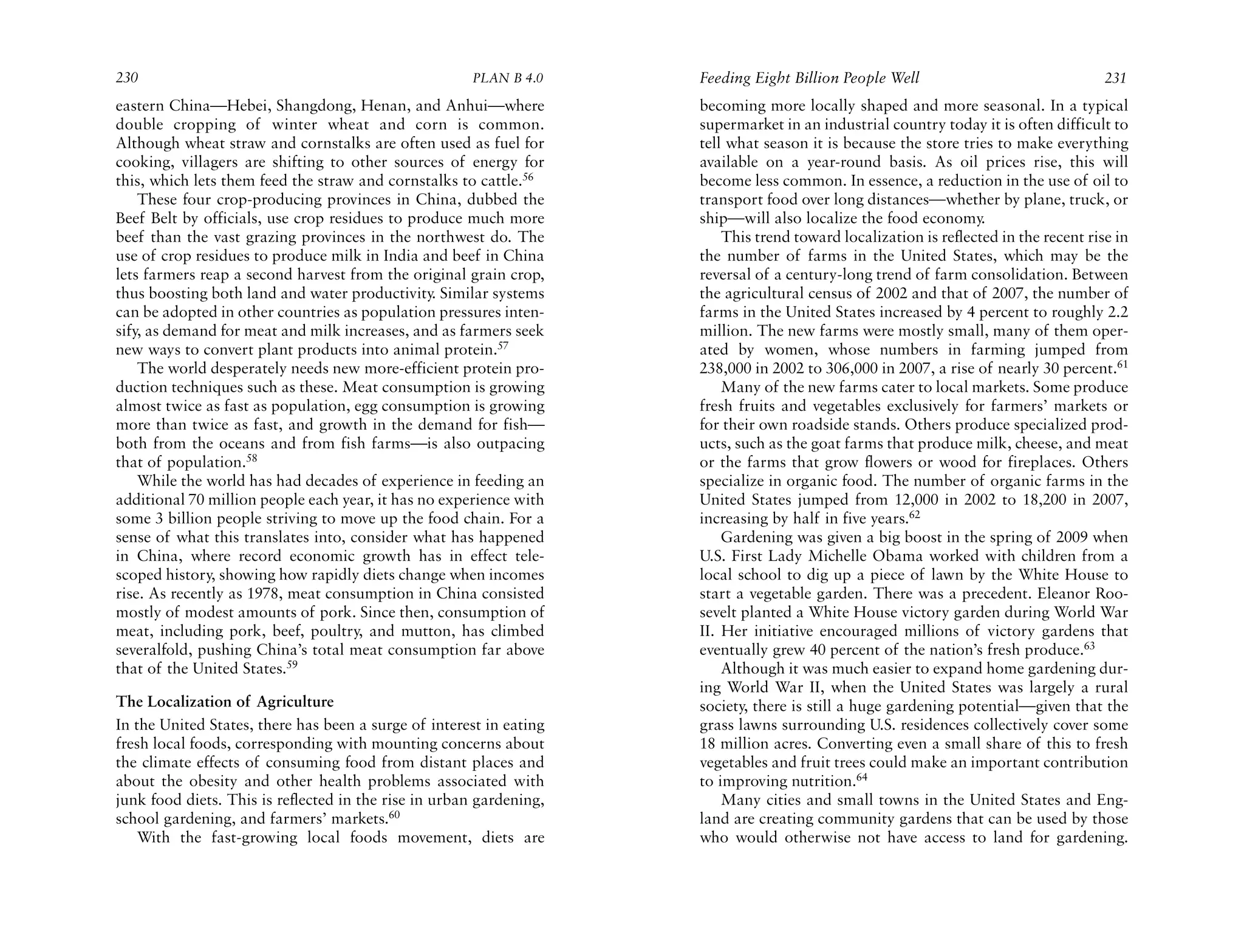 230                                                   PLAN B 4.0     Feeding Eight Billion People Well                                231
eastern China—Hebei, Shangdong, Henan, and Anhui—where               becoming more locally shaped and more seasonal. In a typical
double cropping of winter wheat and corn is common.                  supermarket in an industrial country today it is often difficult to
Although wheat straw and cornstalks are often used as fuel for       tell what season it is because the store tries to make everything
cooking, villagers are shifting to other sources of energy for       available on a year-round basis. As oil prices rise, this will
this, which lets them feed the straw and cornstalks to cattle.56     become less common. In essence, a reduction in the use of oil to
    These four crop-producing provinces in China, dubbed the         transport food over long distances—whether by plane, truck, or
Beef Belt by officials, use crop residues to produce much more       ship—will also localize the food economy.
beef than the vast grazing provinces in the northwest do. The            This trend toward localization is reflected in the recent rise in
use of crop residues to produce milk in India and beef in China      the number of farms in the United States, which may be the
lets farmers reap a second harvest from the original grain crop,     reversal of a century-long trend of farm consolidation. Between
thus boosting both land and water productivity. Similar systems      the agricultural census of 2002 and that of 2007, the number of
can be adopted in other countries as population pressures inten-     farms in the United States increased by 4 percent to roughly 2.2
sify, as demand for meat and milk increases, and as farmers seek     million. The new farms were mostly small, many of them oper-
new ways to convert plant products into animal protein.57            ated by women, whose numbers in farming jumped from
    The world desperately needs new more-efficient protein pro-      238,000 in 2002 to 306,000 in 2007, a rise of nearly 30 percent.61
duction techniques such as these. Meat consumption is growing            Many of the new farms cater to local markets. Some produce
almost twice as fast as population, egg consumption is growing       fresh fruits and vegetables exclusively for farmers’ markets or
more than twice as fast, and growth in the demand for fish—          for their own roadside stands. Others produce specialized prod-
both from the oceans and from fish farms—is also outpacing           ucts, such as the goat farms that produce milk, cheese, and meat
that of population.58                                                or the farms that grow flowers or wood for fireplaces. Others
    While the world has had decades of experience in feeding an      specialize in organic food. The number of organic farms in the
additional 70 million people each year, it has no experience with    United States jumped from 12,000 in 2002 to 18,200 in 2007,
some 3 billion people striving to move up the food chain. For a      increasing by half in five years.62
sense of what this translates into, consider what has happened           Gardening was given a big boost in the spring of 2009 when
in China, where record economic growth has in effect tele-           U.S. First Lady Michelle Obama worked with children from a
scoped history, showing how rapidly diets change when incomes        local school to dig up a piece of lawn by the White House to
rise. As recently as 1978, meat consumption in China consisted       start a vegetable garden. There was a precedent. Eleanor Roo-
mostly of modest amounts of pork. Since then, consumption of         sevelt planted a White House victory garden during World War
meat, including pork, beef, poultry, and mutton, has climbed         II. Her initiative encouraged millions of victory gardens that
severalfold, pushing China’s total meat consumption far above        eventually grew 40 percent of the nation’s fresh produce.63
that of the United States.59                                             Although it was much easier to expand home gardening dur-
                                                                     ing World War II, when the United States was largely a rural
The Localization of Agriculture                                      society, there is still a huge gardening potential—given that the
In the United States, there has been a surge of interest in eating   grass lawns surrounding U.S. residences collectively cover some
fresh local foods, corresponding with mounting concerns about        18 million acres. Converting even a small share of this to fresh
the climate effects of consuming food from distant places and        vegetables and fruit trees could make an important contribution
about the obesity and other health problems associated with          to improving nutrition.64
junk food diets. This is reflected in the rise in urban gardening,       Many cities and small towns in the United States and Eng-
school gardening, and farmers’ markets.60                            land are creating community gardens that can be used by those
    With the fast-growing local foods movement, diets are            who would otherwise not have access to land for gardening.
 