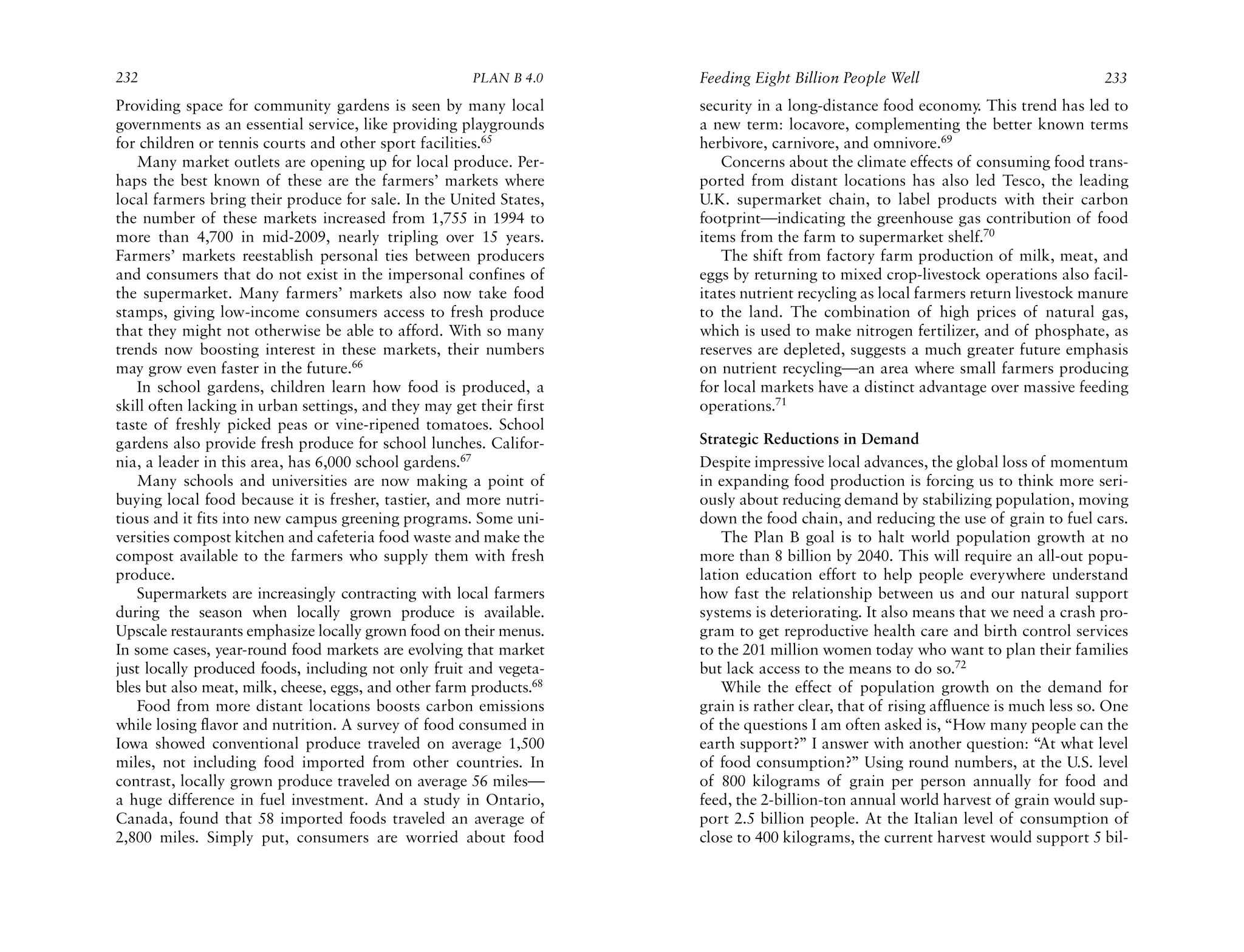 232                                                    PLAN B 4.0     Feeding Eight Billion People Well                               233
Providing space for community gardens is seen by many local           security in a long-distance food economy. This trend has led to
governments as an essential service, like providing playgrounds       a new term: locavore, complementing the better known terms
for children or tennis courts and other sport facilities.65           herbivore, carnivore, and omnivore.69
   Many market outlets are opening up for local produce. Per-             Concerns about the climate effects of consuming food trans-
haps the best known of these are the farmers’ markets where           ported from distant locations has also led Tesco, the leading
local farmers bring their produce for sale. In the United States,     U.K. supermarket chain, to label products with their carbon
the number of these markets increased from 1,755 in 1994 to           footprint—indicating the greenhouse gas contribution of food
more than 4,700 in mid-2009, nearly tripling over 15 years.           items from the farm to supermarket shelf.70
Farmers’ markets reestablish personal ties between producers              The shift from factory farm production of milk, meat, and
and consumers that do not exist in the impersonal confines of         eggs by returning to mixed crop-livestock operations also facil-
the supermarket. Many farmers’ markets also now take food             itates nutrient recycling as local farmers return livestock manure
stamps, giving low-income consumers access to fresh produce           to the land. The combination of high prices of natural gas,
that they might not otherwise be able to afford. With so many         which is used to make nitrogen fertilizer, and of phosphate, as
trends now boosting interest in these markets, their numbers          reserves are depleted, suggests a much greater future emphasis
may grow even faster in the future.66                                 on nutrient recycling—an area where small farmers producing
   In school gardens, children learn how food is produced, a          for local markets have a distinct advantage over massive feeding
skill often lacking in urban settings, and they may get their first   operations.71
taste of freshly picked peas or vine-ripened tomatoes. School
gardens also provide fresh produce for school lunches. Califor-       Strategic Reductions in Demand
nia, a leader in this area, has 6,000 school gardens.67               Despite impressive local advances, the global loss of momentum
   Many schools and universities are now making a point of            in expanding food production is forcing us to think more seri-
buying local food because it is fresher, tastier, and more nutri-     ously about reducing demand by stabilizing population, moving
tious and it fits into new campus greening programs. Some uni-        down the food chain, and reducing the use of grain to fuel cars.
versities compost kitchen and cafeteria food waste and make the           The Plan B goal is to halt world population growth at no
compost available to the farmers who supply them with fresh           more than 8 billion by 2040. This will require an all-out popu-
produce.                                                              lation education effort to help people everywhere understand
   Supermarkets are increasingly contracting with local farmers       how fast the relationship between us and our natural support
during the season when locally grown produce is available.            systems is deteriorating. It also means that we need a crash pro-
Upscale restaurants emphasize locally grown food on their menus.      gram to get reproductive health care and birth control services
In some cases, year-round food markets are evolving that market       to the 201 million women today who want to plan their families
just locally produced foods, including not only fruit and vegeta-     but lack access to the means to do so.72
bles but also meat, milk, cheese, eggs, and other farm products.68        While the effect of population growth on the demand for
   Food from more distant locations boosts carbon emissions           grain is rather clear, that of rising affluence is much less so. One
while losing flavor and nutrition. A survey of food consumed in       of the questions I am often asked is, “How many people can the
Iowa showed conventional produce traveled on average 1,500            earth support?” I answer with another question: “At what level
miles, not including food imported from other countries. In           of food consumption?” Using round numbers, at the U.S. level
contrast, locally grown produce traveled on average 56 miles—         of 800 kilograms of grain per person annually for food and
a huge difference in fuel investment. And a study in Ontario,         feed, the 2-billion-ton annual world harvest of grain would sup-
Canada, found that 58 imported foods traveled an average of           port 2.5 billion people. At the Italian level of consumption of
2,800 miles. Simply put, consumers are worried about food             close to 400 kilograms, the current harvest would support 5 bil-
 