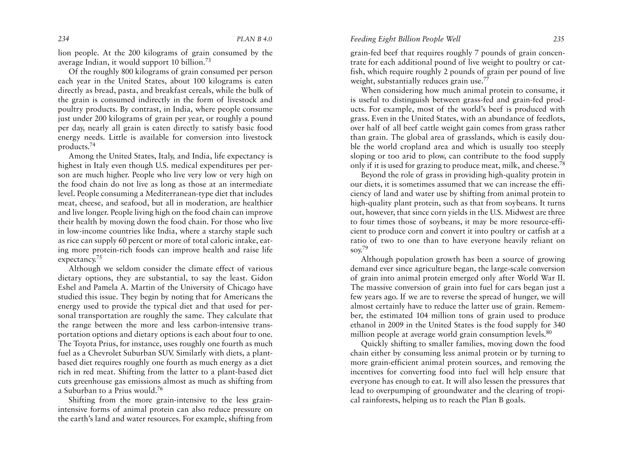 234                                                    PLAN B 4.0     Feeding Eight Billion People Well                              235
lion people. At the 200 kilograms of grain consumed by the            grain-fed beef that requires roughly 7 pounds of grain concen-
average Indian, it would support 10 billion.73                        trate for each additional pound of live weight to poultry or cat-
    Of the roughly 800 kilograms of grain consumed per person         fish, which require roughly 2 pounds of grain per pound of live
each year in the United States, about 100 kilograms is eaten          weight, substantially reduces grain use.77
directly as bread, pasta, and breakfast cereals, while the bulk of        When considering how much animal protein to consume, it
the grain is consumed indirectly in the form of livestock and         is useful to distinguish between grass-fed and grain-fed prod-
poultry products. By contrast, in India, where people consume         ucts. For example, most of the world’s beef is produced with
just under 200 kilograms of grain per year, or roughly a pound        grass. Even in the United States, with an abundance of feedlots,
per day, nearly all grain is eaten directly to satisfy basic food     over half of all beef cattle weight gain comes from grass rather
energy needs. Little is available for conversion into livestock       than grain. The global area of grasslands, which is easily dou-
products.74                                                           ble the world cropland area and which is usually too steeply
    Among the United States, Italy, and India, life expectancy is     sloping or too arid to plow, can contribute to the food supply
highest in Italy even though U.S. medical expenditures per per-       only if it is used for grazing to produce meat, milk, and cheese.78
son are much higher. People who live very low or very high on             Beyond the role of grass in providing high-quality protein in
the food chain do not live as long as those at an intermediate        our diets, it is sometimes assumed that we can increase the effi-
level. People consuming a Mediterranean-type diet that includes       ciency of land and water use by shifting from animal protein to
meat, cheese, and seafood, but all in moderation, are healthier       high-quality plant protein, such as that from soybeans. It turns
and live longer. People living high on the food chain can improve     out, however, that since corn yields in the U.S. Midwest are three
their health by moving down the food chain. For those who live        to four times those of soybeans, it may be more resource-effi-
in low-income countries like India, where a starchy staple such       cient to produce corn and convert it into poultry or catfish at a
as rice can supply 60 percent or more of total caloric intake, eat-   ratio of two to one than to have everyone heavily reliant on
ing more protein-rich foods can improve health and raise life         soy.79
expectancy.75                                                             Although population growth has been a source of growing
    Although we seldom consider the climate effect of various         demand ever since agriculture began, the large-scale conversion
dietary options, they are substantial, to say the least. Gidon        of grain into animal protein emerged only after World War II.
Eshel and Pamela A. Martin of the University of Chicago have          The massive conversion of grain into fuel for cars began just a
studied this issue. They begin by noting that for Americans the       few years ago. If we are to reverse the spread of hunger, we will
energy used to provide the typical diet and that used for per-        almost certainly have to reduce the latter use of grain. Remem-
sonal transportation are roughly the same. They calculate that        ber, the estimated 104 million tons of grain used to produce
the range between the more and less carbon-intensive trans-           ethanol in 2009 in the United States is the food supply for 340
portation options and dietary options is each about four to one.      million people at average world grain consumption levels.80
The Toyota Prius, for instance, uses roughly one fourth as much           Quickly shifting to smaller families, moving down the food
fuel as a Chevrolet Suburban SUV Similarly with diets, a plant-
                                    .                                 chain either by consuming less animal protein or by turning to
based diet requires roughly one fourth as much energy as a diet       more grain-efficient animal protein sources, and removing the
rich in red meat. Shifting from the latter to a plant-based diet      incentives for converting food into fuel will help ensure that
cuts greenhouse gas emissions almost as much as shifting from         everyone has enough to eat. It will also lessen the pressures that
a Suburban to a Prius would.76                                        lead to overpumping of groundwater and the clearing of tropi-
    Shifting from the more grain-intensive to the less grain-         cal rainforests, helping us to reach the Plan B goals.
intensive forms of animal protein can also reduce pressure on
the earth’s land and water resources. For example, shifting from
 