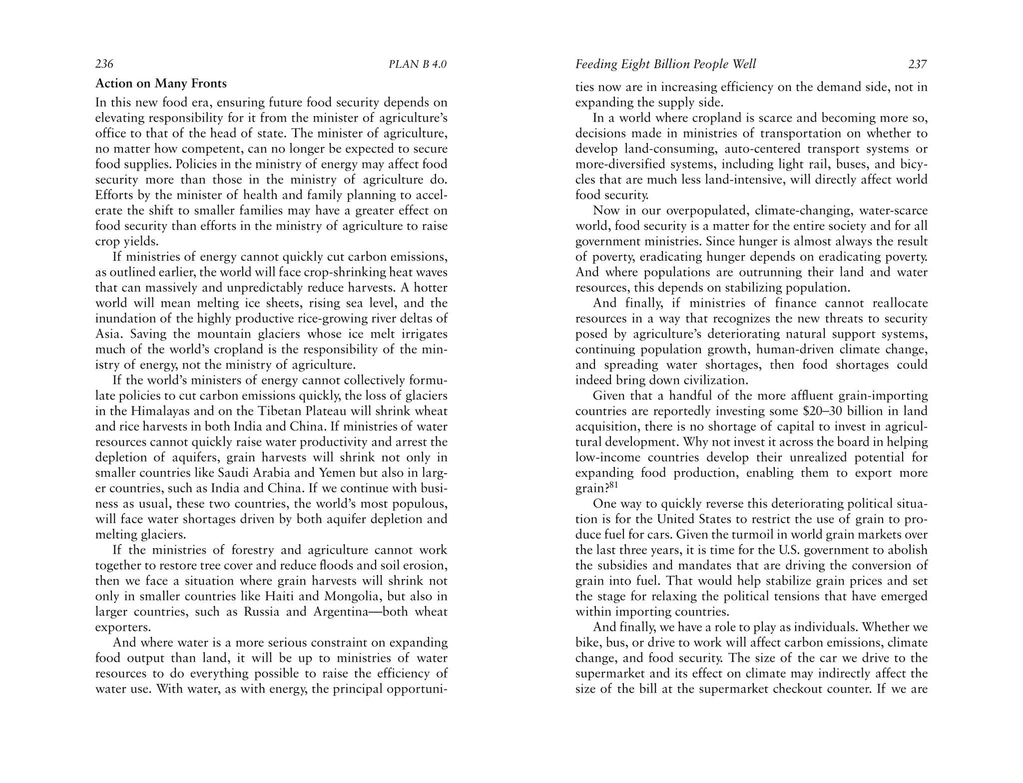 236                                                    PLAN B 4.0     Feeding Eight Billion People Well                              237
Action on Many Fronts                                                 ties now are in increasing efficiency on the demand side, not in
In this new food era, ensuring future food security depends on        expanding the supply side.
elevating responsibility for it from the minister of agriculture’s        In a world where cropland is scarce and becoming more so,
office to that of the head of state. The minister of agriculture,     decisions made in ministries of transportation on whether to
no matter how competent, can no longer be expected to secure          develop land-consuming, auto-centered transport systems or
food supplies. Policies in the ministry of energy may affect food     more-diversified systems, including light rail, buses, and bicy-
security more than those in the ministry of agriculture do.           cles that are much less land-intensive, will directly affect world
Efforts by the minister of health and family planning to accel-       food security.
erate the shift to smaller families may have a greater effect on          Now in our overpopulated, climate-changing, water-scarce
food security than efforts in the ministry of agriculture to raise    world, food security is a matter for the entire society and for all
crop yields.                                                          government ministries. Since hunger is almost always the result
    If ministries of energy cannot quickly cut carbon emissions,      of poverty, eradicating hunger depends on eradicating poverty.
as outlined earlier, the world will face crop-shrinking heat waves    And where populations are outrunning their land and water
that can massively and unpredictably reduce harvests. A hotter        resources, this depends on stabilizing population.
world will mean melting ice sheets, rising sea level, and the             And finally, if ministries of finance cannot reallocate
inundation of the highly productive rice-growing river deltas of      resources in a way that recognizes the new threats to security
Asia. Saving the mountain glaciers whose ice melt irrigates           posed by agriculture’s deteriorating natural support systems,
much of the world’s cropland is the responsibility of the min-        continuing population growth, human-driven climate change,
istry of energy, not the ministry of agriculture.                     and spreading water shortages, then food shortages could
    If the world’s ministers of energy cannot collectively formu-     indeed bring down civilization.
late policies to cut carbon emissions quickly, the loss of glaciers       Given that a handful of the more affluent grain-importing
in the Himalayas and on the Tibetan Plateau will shrink wheat         countries are reportedly investing some $20–30 billion in land
and rice harvests in both India and China. If ministries of water     acquisition, there is no shortage of capital to invest in agricul-
resources cannot quickly raise water productivity and arrest the      tural development. Why not invest it across the board in helping
depletion of aquifers, grain harvests will shrink not only in         low-income countries develop their unrealized potential for
smaller countries like Saudi Arabia and Yemen but also in larg-       expanding food production, enabling them to export more
er countries, such as India and China. If we continue with busi-      grain?81
ness as usual, these two countries, the world’s most populous,            One way to quickly reverse this deteriorating political situa-
will face water shortages driven by both aquifer depletion and        tion is for the United States to restrict the use of grain to pro-
melting glaciers.                                                     duce fuel for cars. Given the turmoil in world grain markets over
    If the ministries of forestry and agriculture cannot work         the last three years, it is time for the U.S. government to abolish
together to restore tree cover and reduce floods and soil erosion,    the subsidies and mandates that are driving the conversion of
then we face a situation where grain harvests will shrink not         grain into fuel. That would help stabilize grain prices and set
only in smaller countries like Haiti and Mongolia, but also in        the stage for relaxing the political tensions that have emerged
larger countries, such as Russia and Argentina—both wheat             within importing countries.
exporters.                                                                And finally, we have a role to play as individuals. Whether we
    And where water is a more serious constraint on expanding         bike, bus, or drive to work will affect carbon emissions, climate
food output than land, it will be up to ministries of water           change, and food security. The size of the car we drive to the
resources to do everything possible to raise the efficiency of        supermarket and its effect on climate may indirectly affect the
water use. With water, as with energy, the principal opportuni-       size of the bill at the supermarket checkout counter. If we are
 