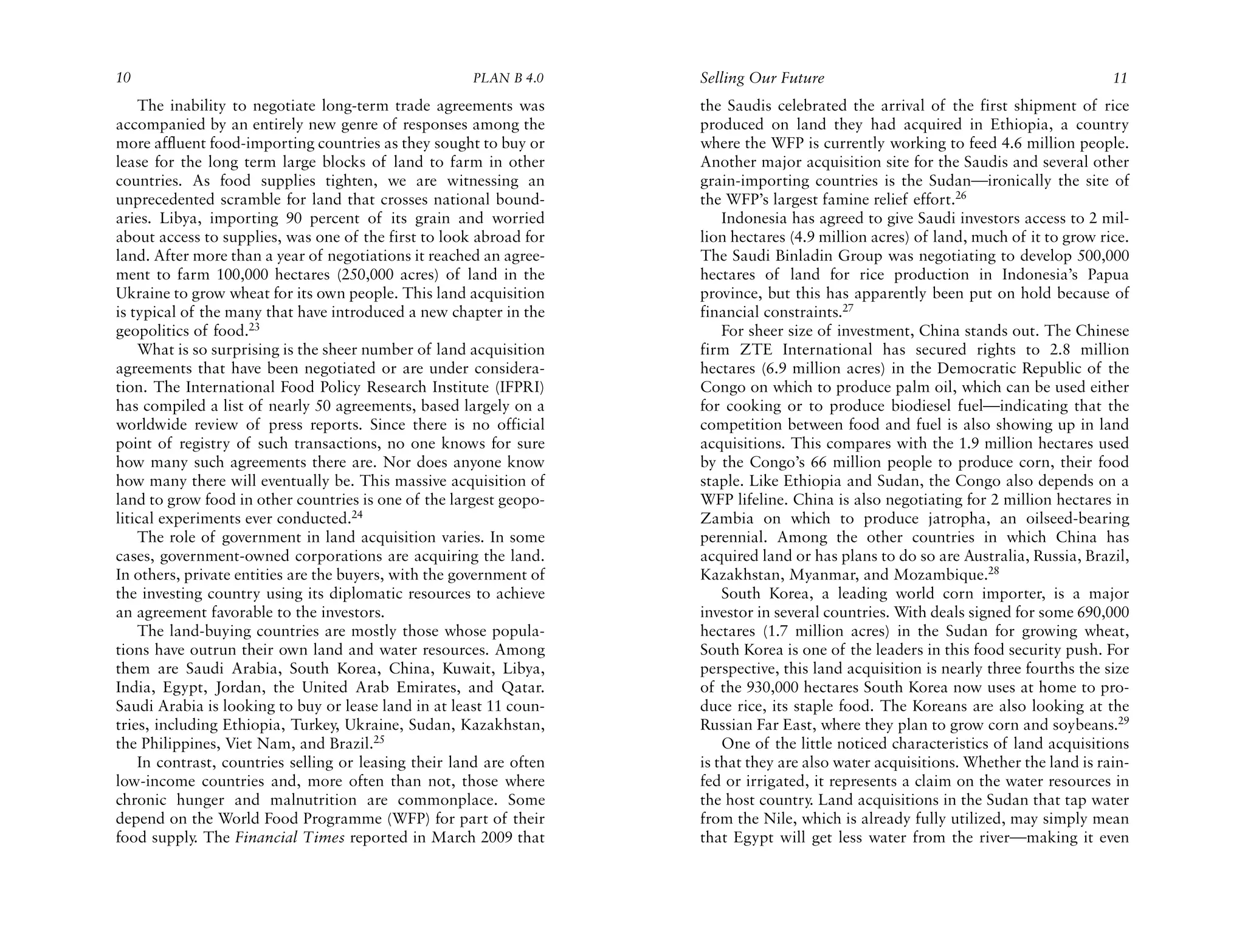 10                                                    PLAN B 4.0     Selling Our Future                                              11
    The inability to negotiate long-term trade agreements was        the Saudis celebrated the arrival of the first shipment of rice
accompanied by an entirely new genre of responses among the          produced on land they had acquired in Ethiopia, a country
more affluent food-importing countries as they sought to buy or      where the WFP is currently working to feed 4.6 million people.
lease for the long term large blocks of land to farm in other        Another major acquisition site for the Saudis and several other
countries. As food supplies tighten, we are witnessing an            grain-importing countries is the Sudan—ironically the site of
unprecedented scramble for land that crosses national bound-         the WFP’s largest famine relief effort.26
aries. Libya, importing 90 percent of its grain and worried              Indonesia has agreed to give Saudi investors access to 2 mil-
about access to supplies, was one of the first to look abroad for    lion hectares (4.9 million acres) of land, much of it to grow rice.
land. After more than a year of negotiations it reached an agree-    The Saudi Binladin Group was negotiating to develop 500,000
ment to farm 100,000 hectares (250,000 acres) of land in the         hectares of land for rice production in Indonesia’s Papua
Ukraine to grow wheat for its own people. This land acquisition      province, but this has apparently been put on hold because of
is typical of the many that have introduced a new chapter in the     financial constraints.27
geopolitics of food.23                                                   For sheer size of investment, China stands out. The Chinese
    What is so surprising is the sheer number of land acquisition    firm ZTE International has secured rights to 2.8 million
agreements that have been negotiated or are under considera-         hectares (6.9 million acres) in the Democratic Republic of the
tion. The International Food Policy Research Institute (IFPRI)       Congo on which to produce palm oil, which can be used either
has compiled a list of nearly 50 agreements, based largely on a      for cooking or to produce biodiesel fuel—indicating that the
worldwide review of press reports. Since there is no official        competition between food and fuel is also showing up in land
point of registry of such transactions, no one knows for sure        acquisitions. This compares with the 1.9 million hectares used
how many such agreements there are. Nor does anyone know             by the Congo’s 66 million people to produce corn, their food
how many there will eventually be. This massive acquisition of       staple. Like Ethiopia and Sudan, the Congo also depends on a
land to grow food in other countries is one of the largest geopo-    WFP lifeline. China is also negotiating for 2 million hectares in
litical experiments ever conducted.24                                Zambia on which to produce jatropha, an oilseed-bearing
    The role of government in land acquisition varies. In some       perennial. Among the other countries in which China has
cases, government-owned corporations are acquiring the land.         acquired land or has plans to do so are Australia, Russia, Brazil,
In others, private entities are the buyers, with the government of   Kazakhstan, Myanmar, and Mozambique.28
the investing country using its diplomatic resources to achieve          South Korea, a leading world corn importer, is a major
an agreement favorable to the investors.                             investor in several countries. With deals signed for some 690,000
    The land-buying countries are mostly those whose popula-         hectares (1.7 million acres) in the Sudan for growing wheat,
tions have outrun their own land and water resources. Among          South Korea is one of the leaders in this food security push. For
them are Saudi Arabia, South Korea, China, Kuwait, Libya,            perspective, this land acquisition is nearly three fourths the size
India, Egypt, Jordan, the United Arab Emirates, and Qatar.           of the 930,000 hectares South Korea now uses at home to pro-
Saudi Arabia is looking to buy or lease land in at least 11 coun-    duce rice, its staple food. The Koreans are also looking at the
tries, including Ethiopia, Turkey, Ukraine, Sudan, Kazakhstan,       Russian Far East, where they plan to grow corn and soybeans.29
the Philippines, Viet Nam, and Brazil.25                                 One of the little noticed characteristics of land acquisitions
    In contrast, countries selling or leasing their land are often   is that they are also water acquisitions. Whether the land is rain-
low-income countries and, more often than not, those where           fed or irrigated, it represents a claim on the water resources in
chronic hunger and malnutrition are commonplace. Some                the host country. Land acquisitions in the Sudan that tap water
depend on the World Food Programme (WFP) for part of their           from the Nile, which is already fully utilized, may simply mean
food supply. The Financial Times reported in March 2009 that         that Egypt will get less water from the river—making it even
 