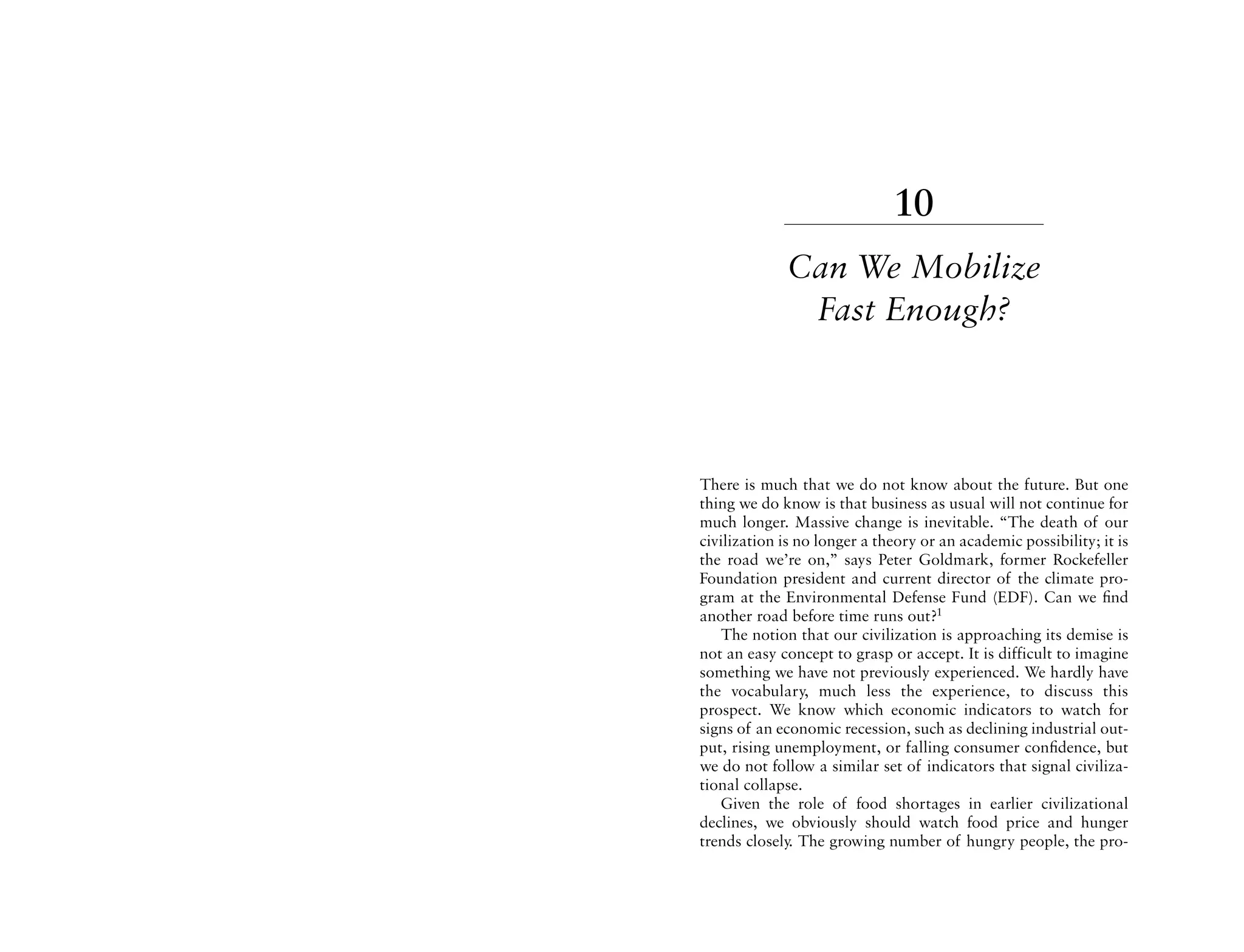 10
             Can We Mobilize
              Fast Enough?



There is much that we do not know about the future. But one
thing we do know is that business as usual will not continue for
much longer. Massive change is inevitable. “The death of our
civilization is no longer a theory or an academic possibility; it is
the road we’re on,” says Peter Goldmark, former Rockefeller
Foundation president and current director of the climate pro-
gram at the Environmental Defense Fund (EDF). Can we ﬁnd
another road before time runs out?1
   The notion that our civilization is approaching its demise is
not an easy concept to grasp or accept. It is difficult to imagine
something we have not previously experienced. We hardly have
the vocabulary, much less the experience, to discuss this
prospect. We know which economic indicators to watch for
signs of an economic recession, such as declining industrial out-
put, rising unemployment, or falling consumer conﬁdence, but
we do not follow a similar set of indicators that signal civiliza-
tional collapse.
   Given the role of food shortages in earlier civilizational
declines, we obviously should watch food price and hunger
trends closely. The growing number of hungry people, the pro-
 