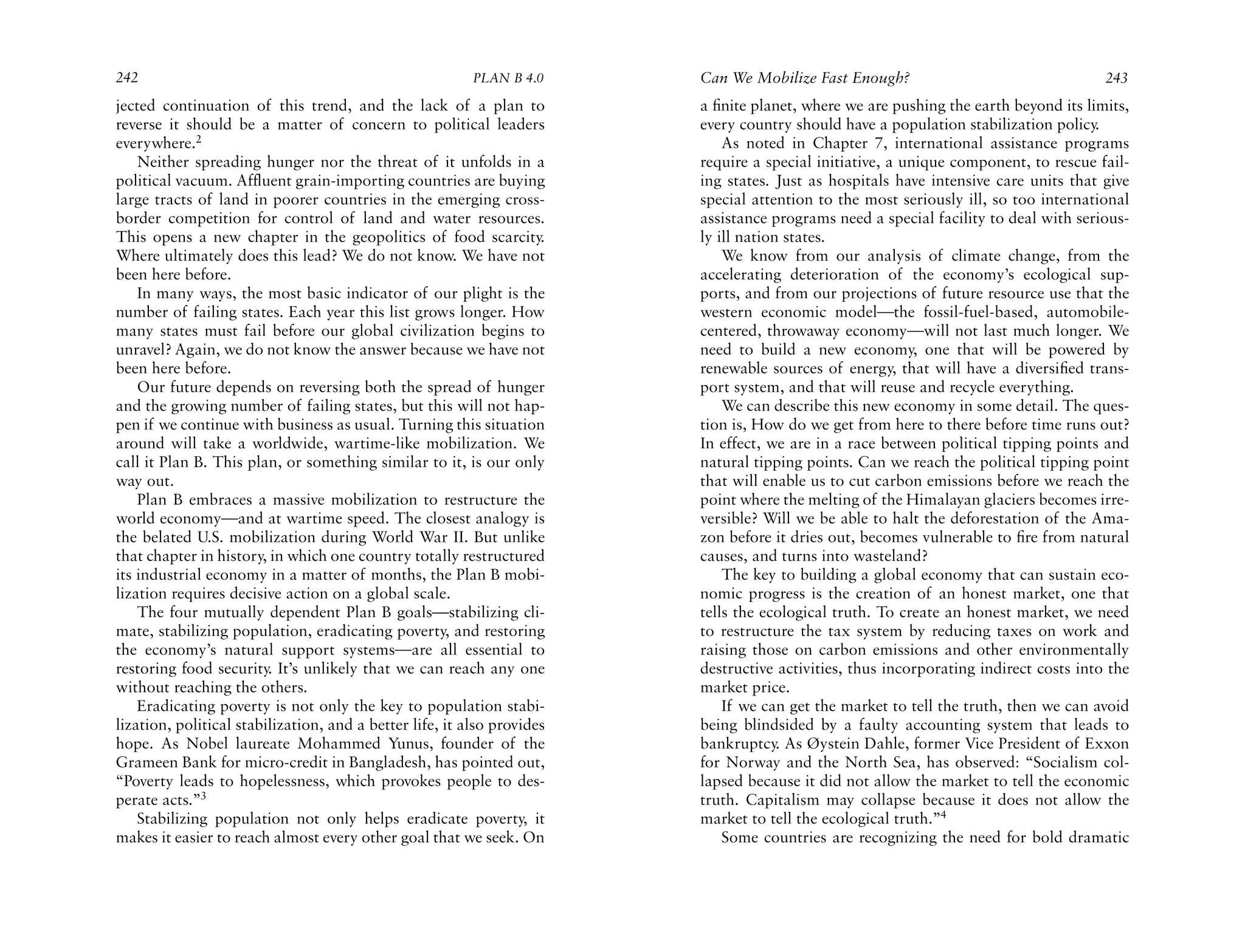 242                                                       PLAN B 4.0     Can We Mobilize Fast Enough?                                  243
jected continuation of this trend, and the lack of a plan to             a ﬁnite planet, where we are pushing the earth beyond its limits,
reverse it should be a matter of concern to political leaders            every country should have a population stabilization policy.
everywhere.2                                                                 As noted in Chapter 7, international assistance programs
    Neither spreading hunger nor the threat of it unfolds in a           require a special initiative, a unique component, to rescue fail-
political vacuum. Affluent grain-importing countries are buying          ing states. Just as hospitals have intensive care units that give
large tracts of land in poorer countries in the emerging cross-          special attention to the most seriously ill, so too international
border competition for control of land and water resources.              assistance programs need a special facility to deal with serious-
This opens a new chapter in the geopolitics of food scarcity.            ly ill nation states.
Where ultimately does this lead? We do not know. We have not                 We know from our analysis of climate change, from the
been here before.                                                        accelerating deterioration of the economy’s ecological sup-
    In many ways, the most basic indicator of our plight is the          ports, and from our projections of future resource use that the
number of failing states. Each year this list grows longer. How          western economic model—the fossil-fuel-based, automobile-
many states must fail before our global civilization begins to           centered, throwaway economy—will not last much longer. We
unravel? Again, we do not know the answer because we have not            need to build a new economy, one that will be powered by
been here before.                                                        renewable sources of energy, that will have a diversiﬁed trans-
    Our future depends on reversing both the spread of hunger            port system, and that will reuse and recycle everything.
and the growing number of failing states, but this will not hap-             We can describe this new economy in some detail. The ques-
pen if we continue with business as usual. Turning this situation        tion is, How do we get from here to there before time runs out?
around will take a worldwide, wartime-like mobilization. We              In effect, we are in a race between political tipping points and
call it Plan B. This plan, or something similar to it, is our only       natural tipping points. Can we reach the political tipping point
way out.                                                                 that will enable us to cut carbon emissions before we reach the
    Plan B embraces a massive mobilization to restructure the            point where the melting of the Himalayan glaciers becomes irre-
world economy—and at wartime speed. The closest analogy is               versible? Will we be able to halt the deforestation of the Ama-
the belated U.S. mobilization during World War II. But unlike            zon before it dries out, becomes vulnerable to ﬁre from natural
that chapter in history, in which one country totally restructured       causes, and turns into wasteland?
its industrial economy in a matter of months, the Plan B mobi-               The key to building a global economy that can sustain eco-
lization requires decisive action on a global scale.                     nomic progress is the creation of an honest market, one that
    The four mutually dependent Plan B goals—stabilizing cli-            tells the ecological truth. To create an honest market, we need
mate, stabilizing population, eradicating poverty, and restoring         to restructure the tax system by reducing taxes on work and
the economy’s natural support systems—are all essential to               raising those on carbon emissions and other environmentally
restoring food security. It’s unlikely that we can reach any one         destructive activities, thus incorporating indirect costs into the
without reaching the others.                                             market price.
    Eradicating poverty is not only the key to population stabi-             If we can get the market to tell the truth, then we can avoid
lization, political stabilization, and a better life, it also provides   being blindsided by a faulty accounting system that leads to
hope. As Nobel laureate Mohammed Yunus, founder of the                   bankruptcy. As Øystein Dahle, former Vice President of Exxon
Grameen Bank for micro-credit in Bangladesh, has pointed out,            for Norway and the North Sea, has observed: “Socialism col-
“Poverty leads to hopelessness, which provokes people to des-            lapsed because it did not allow the market to tell the economic
perate acts.”3                                                           truth. Capitalism may collapse because it does not allow the
    Stabilizing population not only helps eradicate poverty, it          market to tell the ecological truth.”4
makes it easier to reach almost every other goal that we seek. On            Some countries are recognizing the need for bold dramatic
 