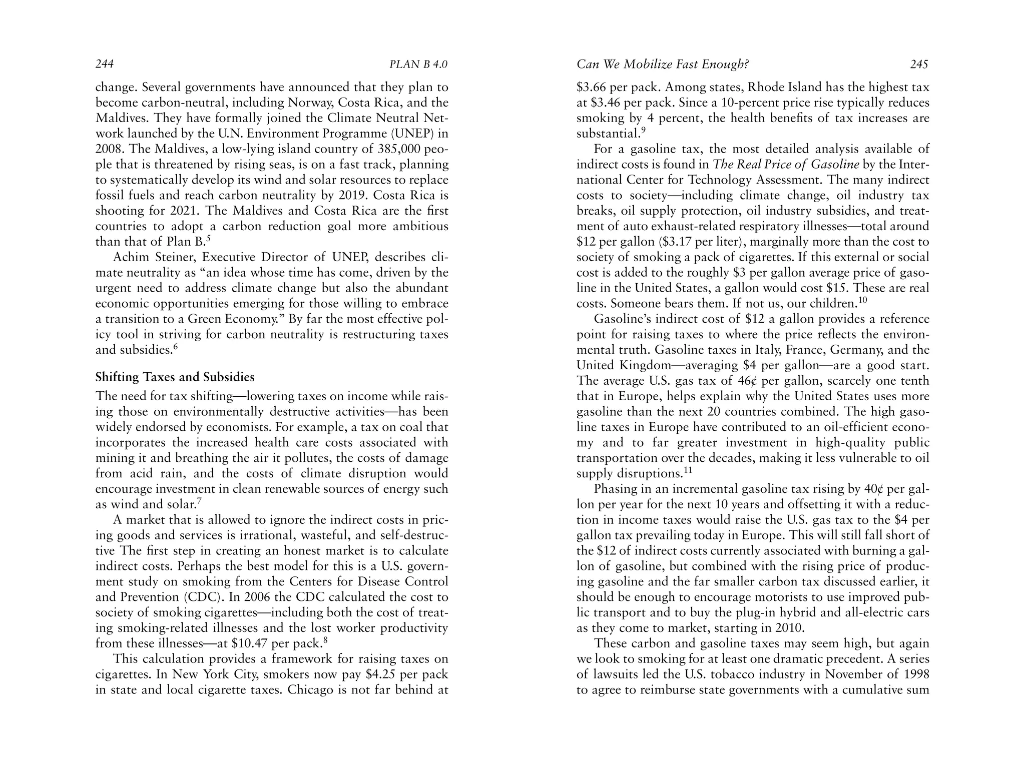 244                                                    PLAN B 4.0     Can We Mobilize Fast Enough?                                    245
change. Several governments have announced that they plan to          $3.66 per pack. Among states, Rhode Island has the highest tax
become carbon-neutral, including Norway, Costa Rica, and the          at $3.46 per pack. Since a 10-percent price rise typically reduces
Maldives. They have formally joined the Climate Neutral Net-          smoking by 4 percent, the health beneﬁts of tax increases are
work launched by the U.N. Environment Programme (UNEP) in             substantial.9
2008. The Maldives, a low-lying island country of 385,000 peo-            For a gasoline tax, the most detailed analysis available of
ple that is threatened by rising seas, is on a fast track, planning   indirect costs is found in The Real Price of Gasoline by the Inter-
to systematically develop its wind and solar resources to replace     national Center for Technology Assessment. The many indirect
fossil fuels and reach carbon neutrality by 2019. Costa Rica is       costs to society—including climate change, oil industry tax
shooting for 2021. The Maldives and Costa Rica are the ﬁrst           breaks, oil supply protection, oil industry subsidies, and treat-
countries to adopt a carbon reduction goal more ambitious             ment of auto exhaust-related respiratory illnesses—total around
than that of Plan B.5                                                 $12 per gallon ($3.17 per liter), marginally more than the cost to
    Achim Steiner, Executive Director of UNEP, describes cli-         society of smoking a pack of cigarettes. If this external or social
mate neutrality as “an idea whose time has come, driven by the        cost is added to the roughly $3 per gallon average price of gaso-
urgent need to address climate change but also the abundant           line in the United States, a gallon would cost $15. These are real
economic opportunities emerging for those willing to embrace          costs. Someone bears them. If not us, our children.10
a transition to a Green Economy.” By far the most effective pol-          Gasoline’s indirect cost of $12 a gallon provides a reference
icy tool in striving for carbon neutrality is restructuring taxes     point for raising taxes to where the price reﬂects the environ-
and subsidies.6                                                       mental truth. Gasoline taxes in Italy, France, Germany, and the
                                                                      United Kingdom—averaging $4 per gallon—are a good start.
Shifting Taxes and Subsidies                                          The average U.S. gas tax of 46¢ per gallon, scarcely one tenth
The need for tax shifting—lowering taxes on income while rais-        that in Europe, helps explain why the United States uses more
ing those on environmentally destructive activities—has been          gasoline than the next 20 countries combined. The high gaso-
widely endorsed by economists. For example, a tax on coal that        line taxes in Europe have contributed to an oil-efficient econo-
incorporates the increased health care costs associated with          my and to far greater investment in high-quality public
mining it and breathing the air it pollutes, the costs of damage      transportation over the decades, making it less vulnerable to oil
from acid rain, and the costs of climate disruption would             supply disruptions.11
encourage investment in clean renewable sources of energy such            Phasing in an incremental gasoline tax rising by 40¢ per gal-
as wind and solar.7                                                   lon per year for the next 10 years and offsetting it with a reduc-
    A market that is allowed to ignore the indirect costs in pric-    tion in income taxes would raise the U.S. gas tax to the $4 per
ing goods and services is irrational, wasteful, and self-destruc-     gallon tax prevailing today in Europe. This will still fall short of
tive The ﬁrst step in creating an honest market is to calculate       the $12 of indirect costs currently associated with burning a gal-
indirect costs. Perhaps the best model for this is a U.S. govern-     lon of gasoline, but combined with the rising price of produc-
ment study on smoking from the Centers for Disease Control            ing gasoline and the far smaller carbon tax discussed earlier, it
and Prevention (CDC). In 2006 the CDC calculated the cost to          should be enough to encourage motorists to use improved pub-
society of smoking cigarettes—including both the cost of treat-       lic transport and to buy the plug-in hybrid and all-electric cars
ing smoking-related illnesses and the lost worker productivity        as they come to market, starting in 2010.
from these illnesses—at $10.47 per pack.8                                 These carbon and gasoline taxes may seem high, but again
    This calculation provides a framework for raising taxes on        we look to smoking for at least one dramatic precedent. A series
cigarettes. In New York City, smokers now pay $4.25 per pack          of lawsuits led the U.S. tobacco industry in November of 1998
in state and local cigarette taxes. Chicago is not far behind at      to agree to reimburse state governments with a cumulative sum
 