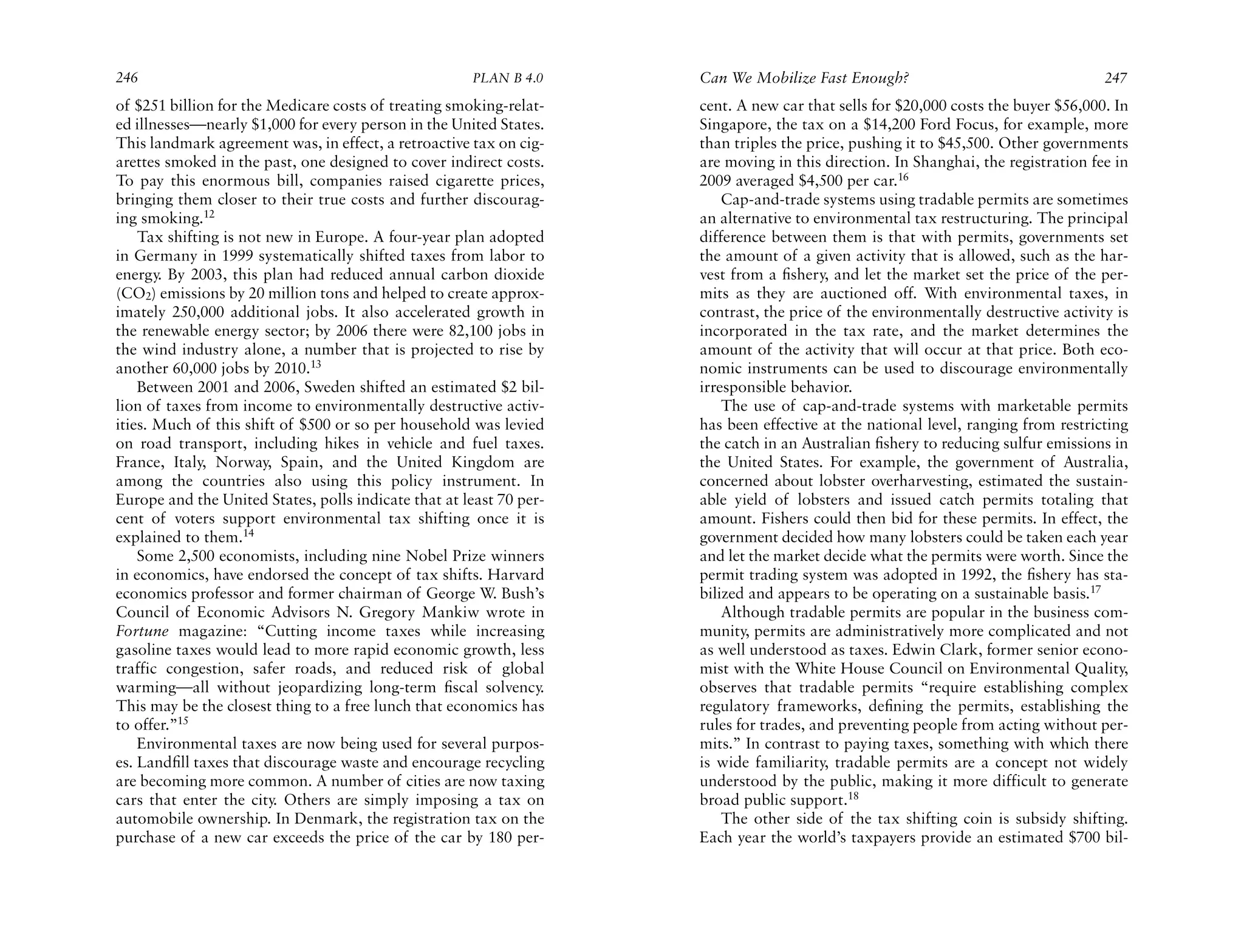 246                                                   PLAN B 4.0     Can We Mobilize Fast Enough?                                  247
of $251 billion for the Medicare costs of treating smoking-relat-    cent. A new car that sells for $20,000 costs the buyer $56,000. In
ed illnesses—nearly $1,000 for every person in the United States.    Singapore, the tax on a $14,200 Ford Focus, for example, more
This landmark agreement was, in effect, a retroactive tax on cig-    than triples the price, pushing it to $45,500. Other governments
arettes smoked in the past, one designed to cover indirect costs.    are moving in this direction. In Shanghai, the registration fee in
To pay this enormous bill, companies raised cigarette prices,        2009 averaged $4,500 per car.16
bringing them closer to their true costs and further discourag-          Cap-and-trade systems using tradable permits are sometimes
ing smoking.12                                                       an alternative to environmental tax restructuring. The principal
    Tax shifting is not new in Europe. A four-year plan adopted      difference between them is that with permits, governments set
in Germany in 1999 systematically shifted taxes from labor to        the amount of a given activity that is allowed, such as the har-
energy. By 2003, this plan had reduced annual carbon dioxide         vest from a ﬁshery, and let the market set the price of the per-
(CO2) emissions by 20 million tons and helped to create approx-      mits as they are auctioned off. With environmental taxes, in
imately 250,000 additional jobs. It also accelerated growth in       contrast, the price of the environmentally destructive activity is
the renewable energy sector; by 2006 there were 82,100 jobs in       incorporated in the tax rate, and the market determines the
the wind industry alone, a number that is projected to rise by       amount of the activity that will occur at that price. Both eco-
another 60,000 jobs by 2010.13                                       nomic instruments can be used to discourage environmentally
    Between 2001 and 2006, Sweden shifted an estimated $2 bil-       irresponsible behavior.
lion of taxes from income to environmentally destructive activ-          The use of cap-and-trade systems with marketable permits
ities. Much of this shift of $500 or so per household was levied     has been effective at the national level, ranging from restricting
on road transport, including hikes in vehicle and fuel taxes.        the catch in an Australian ﬁshery to reducing sulfur emissions in
France, Italy, Norway, Spain, and the United Kingdom are             the United States. For example, the government of Australia,
among the countries also using this policy instrument. In            concerned about lobster overharvesting, estimated the sustain-
Europe and the United States, polls indicate that at least 70 per-   able yield of lobsters and issued catch permits totaling that
cent of voters support environmental tax shifting once it is         amount. Fishers could then bid for these permits. In effect, the
explained to them.14                                                 government decided how many lobsters could be taken each year
    Some 2,500 economists, including nine Nobel Prize winners        and let the market decide what the permits were worth. Since the
in economics, have endorsed the concept of tax shifts. Harvard       permit trading system was adopted in 1992, the ﬁshery has sta-
economics professor and former chairman of George W. Bush’s          bilized and appears to be operating on a sustainable basis.17
Council of Economic Advisors N. Gregory Mankiw wrote in                  Although tradable permits are popular in the business com-
Fortune magazine: “Cutting income taxes while increasing             munity, permits are administratively more complicated and not
gasoline taxes would lead to more rapid economic growth, less        as well understood as taxes. Edwin Clark, former senior econo-
traffic congestion, safer roads, and reduced risk of global          mist with the White House Council on Environmental Quality,
warming—all without jeopardizing long-term ﬁscal solvency.           observes that tradable permits “require establishing complex
This may be the closest thing to a free lunch that economics has     regulatory frameworks, deﬁning the permits, establishing the
to offer.”15                                                         rules for trades, and preventing people from acting without per-
    Environmental taxes are now being used for several purpos-       mits.” In contrast to paying taxes, something with which there
es. Landﬁll taxes that discourage waste and encourage recycling      is wide familiarity, tradable permits are a concept not widely
are becoming more common. A number of cities are now taxing          understood by the public, making it more difficult to generate
cars that enter the city. Others are simply imposing a tax on        broad public support.18
automobile ownership. In Denmark, the registration tax on the            The other side of the tax shifting coin is subsidy shifting.
purchase of a new car exceeds the price of the car by 180 per-       Each year the world’s taxpayers provide an estimated $700 bil-
 