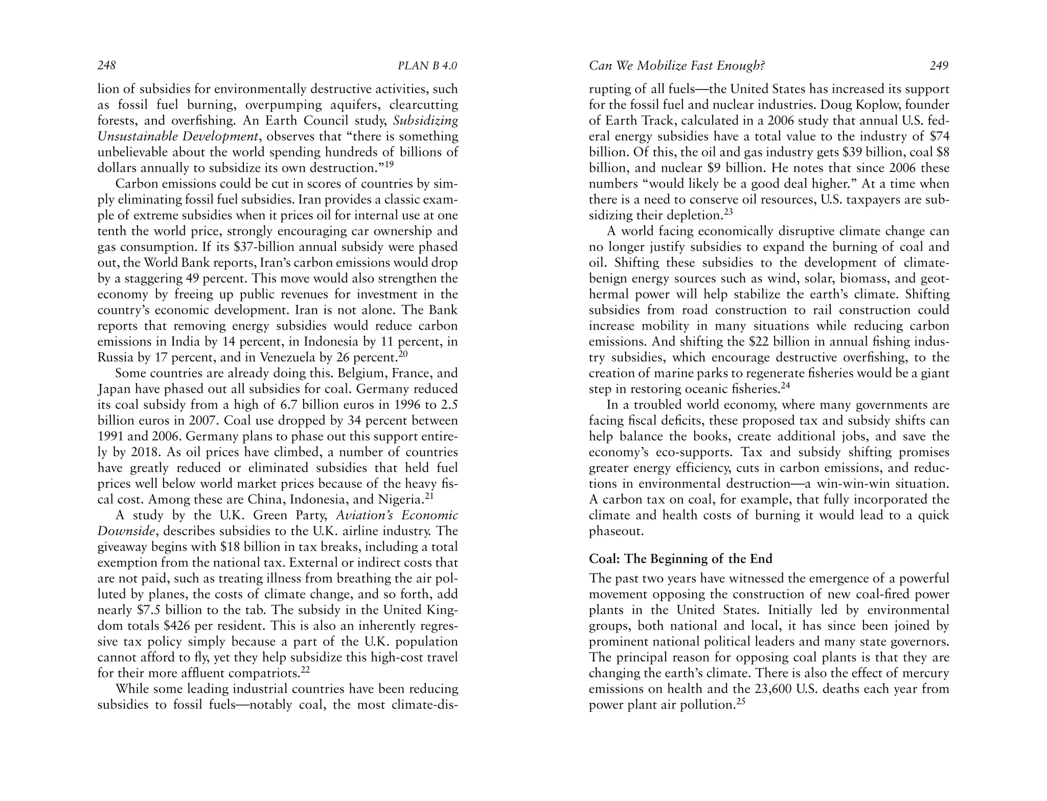 248                                                     PLAN B 4.0     Can We Mobilize Fast Enough?                                    249
lion of subsidies for environmentally destructive activities, such     rupting of all fuels—the United States has increased its support
as fossil fuel burning, overpumping aquifers, clearcutting             for the fossil fuel and nuclear industries. Doug Koplow, founder
forests, and overﬁshing. An Earth Council study, Subsidizing           of Earth Track, calculated in a 2006 study that annual U.S. fed-
Unsustainable Development, observes that “there is something           eral energy subsidies have a total value to the industry of $74
unbelievable about the world spending hundreds of billions of          billion. Of this, the oil and gas industry gets $39 billion, coal $8
dollars annually to subsidize its own destruction.”19                  billion, and nuclear $9 billion. He notes that since 2006 these
    Carbon emissions could be cut in scores of countries by sim-       numbers “would likely be a good deal higher.” At a time when
ply eliminating fossil fuel subsidies. Iran provides a classic exam-   there is a need to conserve oil resources, U.S. taxpayers are sub-
ple of extreme subsidies when it prices oil for internal use at one    sidizing their depletion.23
tenth the world price, strongly encouraging car ownership and              A world facing economically disruptive climate change can
gas consumption. If its $37-billion annual subsidy were phased         no longer justify subsidies to expand the burning of coal and
out, the World Bank reports, Iran’s carbon emissions would drop        oil. Shifting these subsidies to the development of climate-
by a staggering 49 percent. This move would also strengthen the        benign energy sources such as wind, solar, biomass, and geot-
economy by freeing up public revenues for investment in the            hermal power will help stabilize the earth’s climate. Shifting
country’s economic development. Iran is not alone. The Bank            subsidies from road construction to rail construction could
reports that removing energy subsidies would reduce carbon             increase mobility in many situations while reducing carbon
emissions in India by 14 percent, in Indonesia by 11 percent, in       emissions. And shifting the $22 billion in annual ﬁshing indus-
Russia by 17 percent, and in Venezuela by 26 percent.20                try subsidies, which encourage destructive overﬁshing, to the
    Some countries are already doing this. Belgium, France, and        creation of marine parks to regenerate ﬁsheries would be a giant
Japan have phased out all subsidies for coal. Germany reduced          step in restoring oceanic ﬁsheries.24
its coal subsidy from a high of 6.7 billion euros in 1996 to 2.5           In a troubled world economy, where many governments are
billion euros in 2007. Coal use dropped by 34 percent between          facing ﬁscal deﬁcits, these proposed tax and subsidy shifts can
1991 and 2006. Germany plans to phase out this support entire-         help balance the books, create additional jobs, and save the
ly by 2018. As oil prices have climbed, a number of countries          economy’s eco-supports. Tax and subsidy shifting promises
have greatly reduced or eliminated subsidies that held fuel            greater energy efficiency, cuts in carbon emissions, and reduc-
prices well below world market prices because of the heavy ﬁs-         tions in environmental destruction—a win-win-win situation.
cal cost. Among these are China, Indonesia, and Nigeria.21             A carbon tax on coal, for example, that fully incorporated the
    A study by the U.K. Green Party, Aviation’s Economic               climate and health costs of burning it would lead to a quick
Downside, describes subsidies to the U.K. airline industry. The        phaseout.
giveaway begins with $18 billion in tax breaks, including a total
exemption from the national tax. External or indirect costs that       Coal: The Beginning of the End
are not paid, such as treating illness from breathing the air pol-     The past two years have witnessed the emergence of a powerful
luted by planes, the costs of climate change, and so forth, add        movement opposing the construction of new coal-ﬁred power
nearly $7.5 billion to the tab. The subsidy in the United King-        plants in the United States. Initially led by environmental
dom totals $426 per resident. This is also an inherently regres-       groups, both national and local, it has since been joined by
sive tax policy simply because a part of the U.K. population           prominent national political leaders and many state governors.
cannot afford to ﬂy, yet they help subsidize this high-cost travel     The principal reason for opposing coal plants is that they are
for their more affluent compatriots.22                                 changing the earth’s climate. There is also the effect of mercury
    While some leading industrial countries have been reducing         emissions on health and the 23,600 U.S. deaths each year from
subsidies to fossil fuels—notably coal, the most climate-dis-          power plant air pollution.25
 