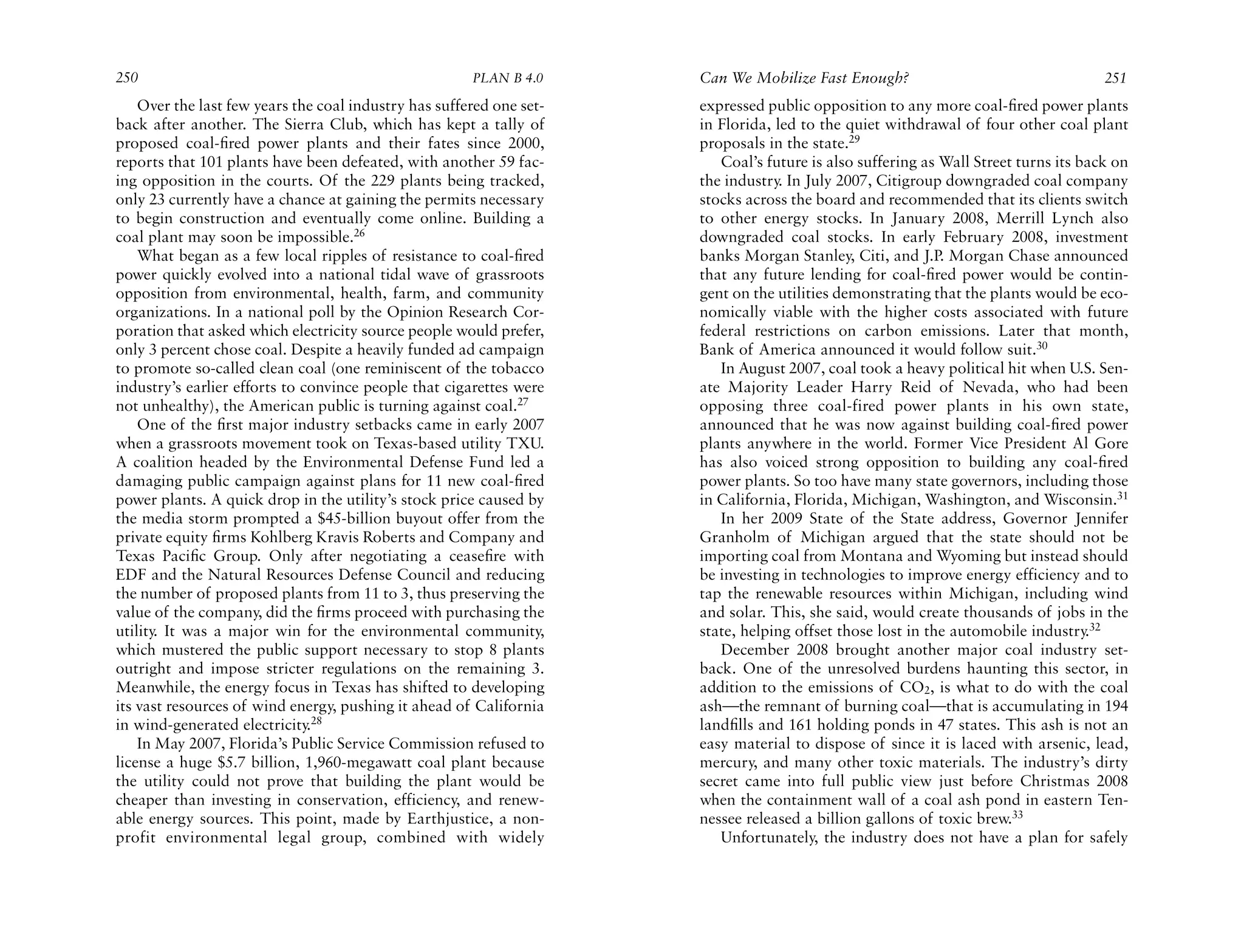 250                                                    PLAN B 4.0     Can We Mobilize Fast Enough?                                   251
    Over the last few years the coal industry has suffered one set-   expressed public opposition to any more coal-ﬁred power plants
back after another. The Sierra Club, which has kept a tally of        in Florida, led to the quiet withdrawal of four other coal plant
proposed coal-ﬁred power plants and their fates since 2000,           proposals in the state.29
reports that 101 plants have been defeated, with another 59 fac-         Coal’s future is also suffering as Wall Street turns its back on
ing opposition in the courts. Of the 229 plants being tracked,        the industry. In July 2007, Citigroup downgraded coal company
only 23 currently have a chance at gaining the permits necessary      stocks across the board and recommended that its clients switch
to begin construction and eventually come online. Building a          to other energy stocks. In January 2008, Merrill Lynch also
coal plant may soon be impossible.26                                  downgraded coal stocks. In early February 2008, investment
    What began as a few local ripples of resistance to coal-ﬁred      banks Morgan Stanley, Citi, and J.P. Morgan Chase announced
power quickly evolved into a national tidal wave of grassroots        that any future lending for coal-ﬁred power would be contin-
opposition from environmental, health, farm, and community            gent on the utilities demonstrating that the plants would be eco-
organizations. In a national poll by the Opinion Research Cor-        nomically viable with the higher costs associated with future
poration that asked which electricity source people would prefer,     federal restrictions on carbon emissions. Later that month,
only 3 percent chose coal. Despite a heavily funded ad campaign       Bank of America announced it would follow suit.30
to promote so-called clean coal (one reminiscent of the tobacco          In August 2007, coal took a heavy political hit when U.S. Sen-
industry’s earlier efforts to convince people that cigarettes were    ate Majority Leader Harry Reid of Nevada, who had been
not unhealthy), the American public is turning against coal.27        opposing three coal-fired power plants in his own state,
    One of the ﬁrst major industry setbacks came in early 2007        announced that he was now against building coal-ﬁred power
when a grassroots movement took on Texas-based utility TXU.           plants anywhere in the world. Former Vice President Al Gore
A coalition headed by the Environmental Defense Fund led a            has also voiced strong opposition to building any coal-ﬁred
damaging public campaign against plans for 11 new coal-ﬁred           power plants. So too have many state governors, including those
power plants. A quick drop in the utility’s stock price caused by     in California, Florida, Michigan, Washington, and Wisconsin.31
the media storm prompted a $45-billion buyout offer from the             In her 2009 State of the State address, Governor Jennifer
private equity ﬁrms Kohlberg Kravis Roberts and Company and           Granholm of Michigan argued that the state should not be
Texas Paciﬁc Group. Only after negotiating a ceaseﬁre with            importing coal from Montana and Wyoming but instead should
EDF and the Natural Resources Defense Council and reducing            be investing in technologies to improve energy efficiency and to
the number of proposed plants from 11 to 3, thus preserving the       tap the renewable resources within Michigan, including wind
value of the company, did the ﬁrms proceed with purchasing the        and solar. This, she said, would create thousands of jobs in the
utility. It was a major win for the environmental community,          state, helping offset those lost in the automobile industry.32
which mustered the public support necessary to stop 8 plants             December 2008 brought another major coal industry set-
outright and impose stricter regulations on the remaining 3.          back. One of the unresolved burdens haunting this sector, in
Meanwhile, the energy focus in Texas has shifted to developing        addition to the emissions of CO2, is what to do with the coal
its vast resources of wind energy, pushing it ahead of California     ash—the remnant of burning coal—that is accumulating in 194
in wind-generated electricity.28                                      landﬁlls and 161 holding ponds in 47 states. This ash is not an
    In May 2007, Florida’s Public Service Commission refused to       easy material to dispose of since it is laced with arsenic, lead,
license a huge $5.7 billion, 1,960-megawatt coal plant because        mercury, and many other toxic materials. The industry’s dirty
the utility could not prove that building the plant would be          secret came into full public view just before Christmas 2008
cheaper than investing in conservation, efficiency, and renew-        when the containment wall of a coal ash pond in eastern Ten-
able energy sources. This point, made by Earthjustice, a non-         nessee released a billion gallons of toxic brew.33
profit environmental legal group, combined with widely                   Unfortunately, the industry does not have a plan for safely
 