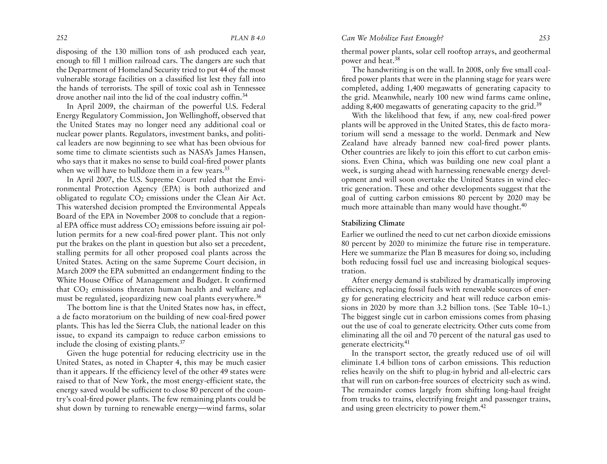 252                                                      PLAN B 4.0     Can We Mobilize Fast Enough?                                   253
disposing of the 130 million tons of ash produced each year,            thermal power plants, solar cell rooftop arrays, and geothermal
enough to ﬁll 1 million railroad cars. The dangers are such that        power and heat.38
the Department of Homeland Security tried to put 44 of the most             The handwriting is on the wall. In 2008, only ﬁve small coal-
vulnerable storage facilities on a classiﬁed list lest they fall into   ﬁred power plants that were in the planning stage for years were
the hands of terrorists. The spill of toxic coal ash in Tennessee       completed, adding 1,400 megawatts of generating capacity to
drove another nail into the lid of the coal industry coffin.34          the grid. Meanwhile, nearly 100 new wind farms came online,
    In April 2009, the chairman of the powerful U.S. Federal            adding 8,400 megawatts of generating capacity to the grid.39
Energy Regulatory Commission, Jon Wellinghoff, observed that                With the likelihood that few, if any, new coal-ﬁred power
the United States may no longer need any additional coal or             plants will be approved in the United States, this de facto mora-
nuclear power plants. Regulators, investment banks, and politi-         torium will send a message to the world. Denmark and New
cal leaders are now beginning to see what has been obvious for          Zealand have already banned new coal-ﬁred power plants.
some time to climate scientists such as NASA’s James Hansen,            Other countries are likely to join this effort to cut carbon emis-
who says that it makes no sense to build coal-ﬁred power plants         sions. Even China, which was building one new coal plant a
when we will have to bulldoze them in a few years.35                    week, is surging ahead with harnessing renewable energy devel-
    In April 2007, the U.S. Supreme Court ruled that the Envi-          opment and will soon overtake the United States in wind elec-
ronmental Protection Agency (EPA) is both authorized and                tric generation. These and other developments suggest that the
obligated to regulate CO2 emissions under the Clean Air Act.            goal of cutting carbon emissions 80 percent by 2020 may be
This watershed decision prompted the Environmental Appeals              much more attainable than many would have thought.40
Board of the EPA in November 2008 to conclude that a region-
al EPA office must address CO2 emissions before issuing air pol-        Stabilizing Climate
lution permits for a new coal-ﬁred power plant. This not only           Earlier we outlined the need to cut net carbon dioxide emissions
put the brakes on the plant in question but also set a precedent,       80 percent by 2020 to minimize the future rise in temperature.
stalling permits for all other proposed coal plants across the          Here we summarize the Plan B measures for doing so, including
United States. Acting on the same Supreme Court decision, in            both reducing fossil fuel use and increasing biological seques-
March 2009 the EPA submitted an endangerment ﬁnding to the              tration.
White House Office of Management and Budget. It conﬁrmed                    After energy demand is stabilized by dramatically improving
that CO2 emissions threaten human health and welfare and                efficiency, replacing fossil fuels with renewable sources of ener-
must be regulated, jeopardizing new coal plants everywhere.36           gy for generating electricity and heat will reduce carbon emis-
    The bottom line is that the United States now has, in effect,       sions in 2020 by more than 3.2 billion tons. (See Table 10–1.)
a de facto moratorium on the building of new coal-ﬁred power            The biggest single cut in carbon emissions comes from phasing
plants. This has led the Sierra Club, the national leader on this       out the use of coal to generate electricity. Other cuts come from
issue, to expand its campaign to reduce carbon emissions to             eliminating all the oil and 70 percent of the natural gas used to
include the closing of existing plants.37                               generate electricity.41
    Given the huge potential for reducing electricity use in the            In the transport sector, the greatly reduced use of oil will
United States, as noted in Chapter 4, this may be much easier           eliminate 1.4 billion tons of carbon emissions. This reduction
than it appears. If the efficiency level of the other 49 states were    relies heavily on the shift to plug-in hybrid and all-electric cars
raised to that of New York, the most energy-efficient state, the        that will run on carbon-free sources of electricity such as wind.
energy saved would be sufficient to close 80 percent of the coun-       The remainder comes largely from shifting long-haul freight
try’s coal-ﬁred power plants. The few remaining plants could be         from trucks to trains, electrifying freight and passenger trains,
shut down by turning to renewable energy—wind farms, solar              and using green electricity to power them.42
 