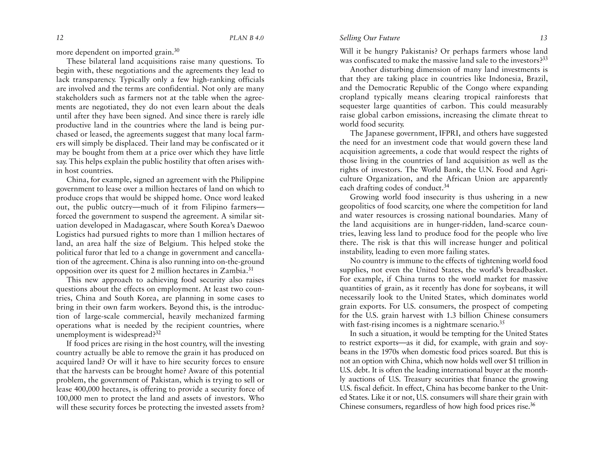 12                                                       PLAN B 4.0     Selling Our Future                                                13
more dependent on imported grain.30                                     Will it be hungry Pakistanis? Or perhaps farmers whose land
    These bilateral land acquisitions raise many questions. To          was confiscated to make the massive land sale to the investors?33
begin with, these negotiations and the agreements they lead to              Another disturbing dimension of many land investments is
lack transparency. Typically only a few high-ranking officials          that they are taking place in countries like Indonesia, Brazil,
are involved and the terms are confidential. Not only are many          and the Democratic Republic of the Congo where expanding
stakeholders such as farmers not at the table when the agree-           cropland typically means clearing tropical rainforests that
ments are negotiated, they do not even learn about the deals            sequester large quantities of carbon. This could measurably
until after they have been signed. And since there is rarely idle       raise global carbon emissions, increasing the climate threat to
productive land in the countries where the land is being pur-           world food security.
chased or leased, the agreements suggest that many local farm-              The Japanese government, IFPRI, and others have suggested
ers will simply be displaced. Their land may be confiscated or it       the need for an investment code that would govern these land
may be bought from them at a price over which they have little          acquisition agreements, a code that would respect the rights of
say. This helps explain the public hostility that often arises with-    those living in the countries of land acquisition as well as the
in host countries.                                                      rights of investors. The World Bank, the U.N. Food and Agri-
    China, for example, signed an agreement with the Philippine         culture Organization, and the African Union are apparently
government to lease over a million hectares of land on which to         each drafting codes of conduct.34
produce crops that would be shipped home. Once word leaked                  Growing world food insecurity is thus ushering in a new
out, the public outcry—much of it from Filipino farmers—                geopolitics of food scarcity, one where the competition for land
forced the government to suspend the agreement. A similar sit-          and water resources is crossing national boundaries. Many of
uation developed in Madagascar, where South Korea’s Daewoo              the land acquisitions are in hunger-ridden, land-scarce coun-
Logistics had pursued rights to more than 1 million hectares of         tries, leaving less land to produce food for the people who live
land, an area half the size of Belgium. This helped stoke the           there. The risk is that this will increase hunger and political
political furor that led to a change in government and cancella-        instability, leading to even more failing states.
tion of the agreement. China is also running into on-the-ground             No country is immune to the effects of tightening world food
opposition over its quest for 2 million hectares in Zambia.31           supplies, not even the United States, the world’s breadbasket.
    This new approach to achieving food security also raises            For example, if China turns to the world market for massive
questions about the effects on employment. At least two coun-           quantities of grain, as it recently has done for soybeans, it will
tries, China and South Korea, are planning in some cases to             necessarily look to the United States, which dominates world
bring in their own farm workers. Beyond this, is the introduc-          grain exports. For U.S. consumers, the prospect of competing
tion of large-scale commercial, heavily mechanized farming              for the U.S. grain harvest with 1.3 billion Chinese consumers
operations what is needed by the recipient countries, where             with fast-rising incomes is a nightmare scenario.35
unemployment is widespread?32                                               In such a situation, it would be tempting for the United States
    If food prices are rising in the host country, will the investing   to restrict exports—as it did, for example, with grain and soy-
country actually be able to remove the grain it has produced on         beans in the 1970s when domestic food prices soared. But this is
acquired land? Or will it have to hire security forces to ensure        not an option with China, which now holds well over $1 trillion in
that the harvests can be brought home? Aware of this potential          U.S. debt. It is often the leading international buyer at the month-
problem, the government of Pakistan, which is trying to sell or         ly auctions of U.S. Treasury securities that finance the growing
lease 400,000 hectares, is offering to provide a security force of      U.S. fiscal deficit. In effect, China has become banker to the Unit-
100,000 men to protect the land and assets of investors. Who            ed States. Like it or not, U.S. consumers will share their grain with
will these security forces be protecting the invested assets from?      Chinese consumers, regardless of how high food prices rise.36
 