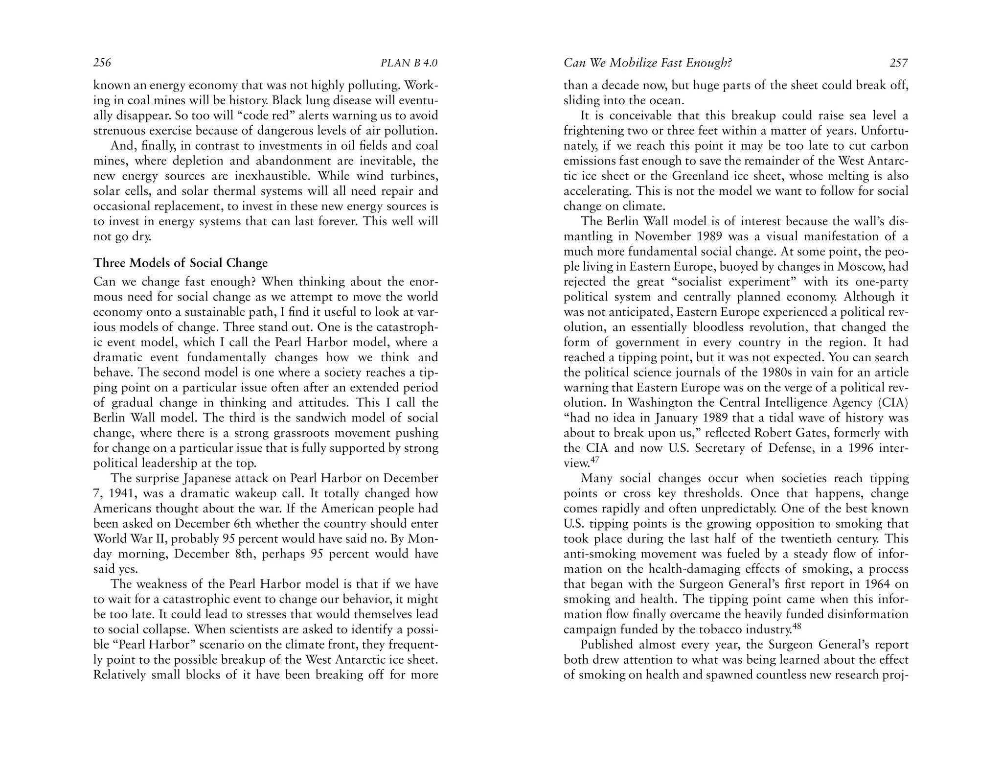 256                                                   PLAN B 4.0     Can We Mobilize Fast Enough?                                  257
known an energy economy that was not highly polluting. Work-         than a decade now, but huge parts of the sheet could break off,
ing in coal mines will be history. Black lung disease will eventu-   sliding into the ocean.
ally disappear. So too will “code red” alerts warning us to avoid        It is conceivable that this breakup could raise sea level a
strenuous exercise because of dangerous levels of air pollution.     frightening two or three feet within a matter of years. Unfortu-
    And, ﬁnally, in contrast to investments in oil ﬁelds and coal    nately, if we reach this point it may be too late to cut carbon
mines, where depletion and abandonment are inevitable, the           emissions fast enough to save the remainder of the West Antarc-
new energy sources are inexhaustible. While wind turbines,           tic ice sheet or the Greenland ice sheet, whose melting is also
solar cells, and solar thermal systems will all need repair and      accelerating. This is not the model we want to follow for social
occasional replacement, to invest in these new energy sources is     change on climate.
to invest in energy systems that can last forever. This well will        The Berlin Wall model is of interest because the wall’s dis-
not go dry.                                                          mantling in November 1989 was a visual manifestation of a
                                                                     much more fundamental social change. At some point, the peo-
Three Models of Social Change                                        ple living in Eastern Europe, buoyed by changes in Moscow, had
Can we change fast enough? When thinking about the enor-             rejected the great “socialist experiment” with its one-party
mous need for social change as we attempt to move the world          political system and centrally planned economy. Although it
economy onto a sustainable path, I ﬁnd it useful to look at var-     was not anticipated, Eastern Europe experienced a political rev-
ious models of change. Three stand out. One is the catastroph-       olution, an essentially bloodless revolution, that changed the
ic event model, which I call the Pearl Harbor model, where a         form of government in every country in the region. It had
dramatic event fundamentally changes how we think and                reached a tipping point, but it was not expected. You can search
behave. The second model is one where a society reaches a tip-       the political science journals of the 1980s in vain for an article
ping point on a particular issue often after an extended period      warning that Eastern Europe was on the verge of a political rev-
of gradual change in thinking and attitudes. This I call the         olution. In Washington the Central Intelligence Agency (CIA)
Berlin Wall model. The third is the sandwich model of social         “had no idea in January 1989 that a tidal wave of history was
change, where there is a strong grassroots movement pushing          about to break upon us,” reﬂected Robert Gates, formerly with
for change on a particular issue that is fully supported by strong   the CIA and now U.S. Secretary of Defense, in a 1996 inter-
political leadership at the top.                                     view.47
    The surprise Japanese attack on Pearl Harbor on December             Many social changes occur when societies reach tipping
7, 1941, was a dramatic wakeup call. It totally changed how          points or cross key thresholds. Once that happens, change
Americans thought about the war. If the American people had          comes rapidly and often unpredictably. One of the best known
been asked on December 6th whether the country should enter          U.S. tipping points is the growing opposition to smoking that
World War II, probably 95 percent would have said no. By Mon-        took place during the last half of the twentieth century. This
day morning, December 8th, perhaps 95 percent would have             anti-smoking movement was fueled by a steady ﬂow of infor-
said yes.                                                            mation on the health-damaging effects of smoking, a process
    The weakness of the Pearl Harbor model is that if we have        that began with the Surgeon General’s ﬁrst report in 1964 on
to wait for a catastrophic event to change our behavior, it might    smoking and health. The tipping point came when this infor-
be too late. It could lead to stresses that would themselves lead    mation ﬂow ﬁnally overcame the heavily funded disinformation
to social collapse. When scientists are asked to identify a possi-   campaign funded by the tobacco industry.48
ble “Pearl Harbor” scenario on the climate front, they frequent-         Published almost every year, the Surgeon General’s report
ly point to the possible breakup of the West Antarctic ice sheet.    both drew attention to what was being learned about the effect
Relatively small blocks of it have been breaking off for more        of smoking on health and spawned countless new research proj-
 