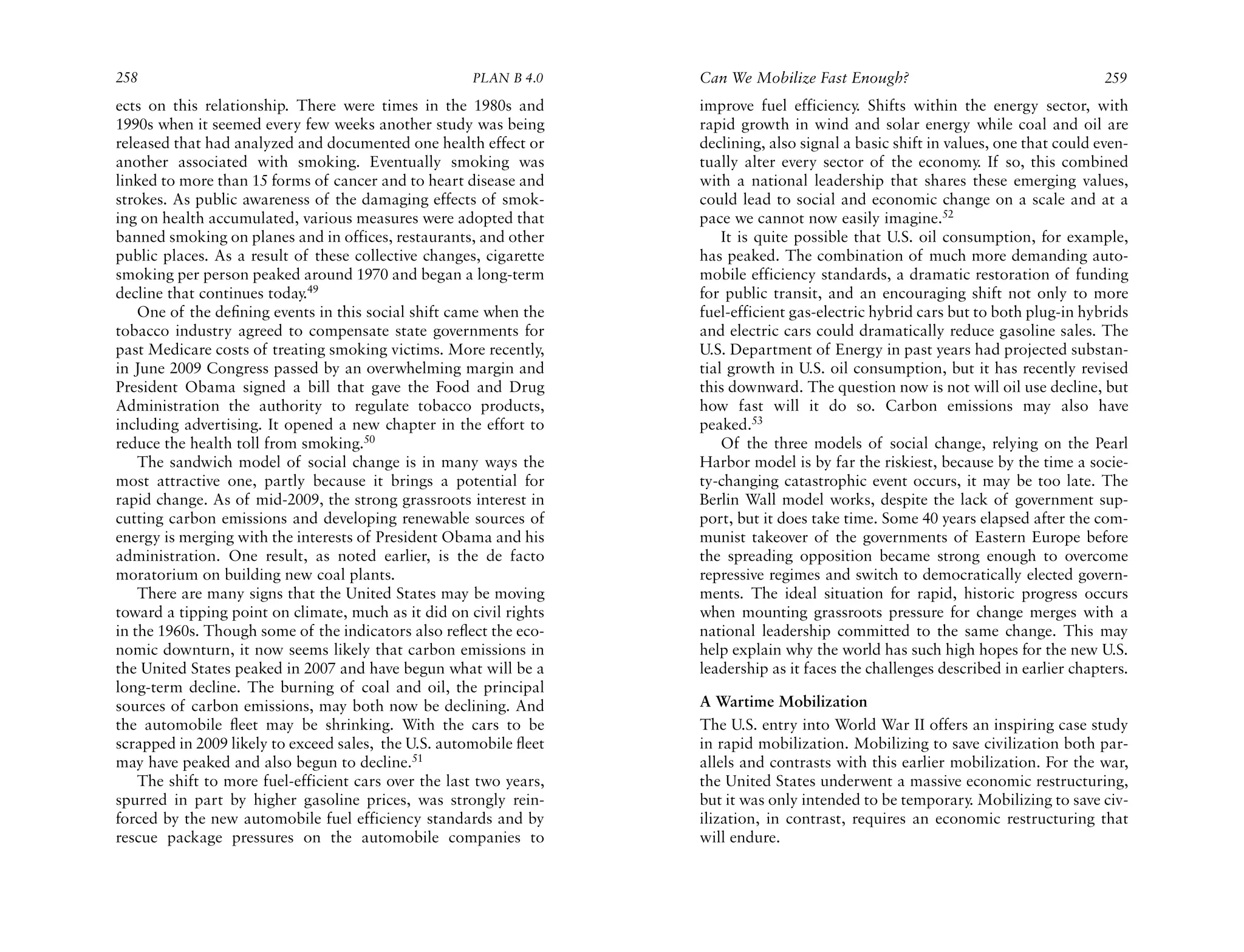 258                                                   PLAN B 4.0     Can We Mobilize Fast Enough?                                    259
ects on this relationship. There were times in the 1980s and         improve fuel efficiency. Shifts within the energy sector, with
1990s when it seemed every few weeks another study was being         rapid growth in wind and solar energy while coal and oil are
released that had analyzed and documented one health effect or       declining, also signal a basic shift in values, one that could even-
another associated with smoking. Eventually smoking was              tually alter every sector of the economy. If so, this combined
linked to more than 15 forms of cancer and to heart disease and      with a national leadership that shares these emerging values,
strokes. As public awareness of the damaging effects of smok-        could lead to social and economic change on a scale and at a
ing on health accumulated, various measures were adopted that        pace we cannot now easily imagine.52
banned smoking on planes and in offices, restaurants, and other          It is quite possible that U.S. oil consumption, for example,
public places. As a result of these collective changes, cigarette    has peaked. The combination of much more demanding auto-
smoking per person peaked around 1970 and began a long-term          mobile efficiency standards, a dramatic restoration of funding
decline that continues today.49                                      for public transit, and an encouraging shift not only to more
    One of the deﬁning events in this social shift came when the     fuel-efficient gas-electric hybrid cars but to both plug-in hybrids
tobacco industry agreed to compensate state governments for          and electric cars could dramatically reduce gasoline sales. The
past Medicare costs of treating smoking victims. More recently,      U.S. Department of Energy in past years had projected substan-
in June 2009 Congress passed by an overwhelming margin and           tial growth in U.S. oil consumption, but it has recently revised
President Obama signed a bill that gave the Food and Drug            this downward. The question now is not will oil use decline, but
Administration the authority to regulate tobacco products,           how fast will it do so. Carbon emissions may also have
including advertising. It opened a new chapter in the effort to      peaked.53
reduce the health toll from smoking.50                                   Of the three models of social change, relying on the Pearl
    The sandwich model of social change is in many ways the          Harbor model is by far the riskiest, because by the time a socie-
most attractive one, partly because it brings a potential for        ty-changing catastrophic event occurs, it may be too late. The
rapid change. As of mid-2009, the strong grassroots interest in      Berlin Wall model works, despite the lack of government sup-
cutting carbon emissions and developing renewable sources of         port, but it does take time. Some 40 years elapsed after the com-
energy is merging with the interests of President Obama and his      munist takeover of the governments of Eastern Europe before
administration. One result, as noted earlier, is the de facto        the spreading opposition became strong enough to overcome
moratorium on building new coal plants.                              repressive regimes and switch to democratically elected govern-
    There are many signs that the United States may be moving        ments. The ideal situation for rapid, historic progress occurs
toward a tipping point on climate, much as it did on civil rights    when mounting grassroots pressure for change merges with a
in the 1960s. Though some of the indicators also reﬂect the eco-     national leadership committed to the same change. This may
nomic downturn, it now seems likely that carbon emissions in         help explain why the world has such high hopes for the new U.S.
the United States peaked in 2007 and have begun what will be a       leadership as it faces the challenges described in earlier chapters.
long-term decline. The burning of coal and oil, the principal
sources of carbon emissions, may both now be declining. And          A Wartime Mobilization
the automobile ﬂeet may be shrinking. With the cars to be            The U.S. entry into World War II offers an inspiring case study
scrapped in 2009 likely to exceed sales, the U.S. automobile ﬂeet    in rapid mobilization. Mobilizing to save civilization both par-
may have peaked and also begun to decline.51                         allels and contrasts with this earlier mobilization. For the war,
    The shift to more fuel-efficient cars over the last two years,   the United States underwent a massive economic restructuring,
spurred in part by higher gasoline prices, was strongly rein-        but it was only intended to be temporary. Mobilizing to save civ-
forced by the new automobile fuel efficiency standards and by        ilization, in contrast, requires an economic restructuring that
rescue package pressures on the automobile companies to              will endure.
 