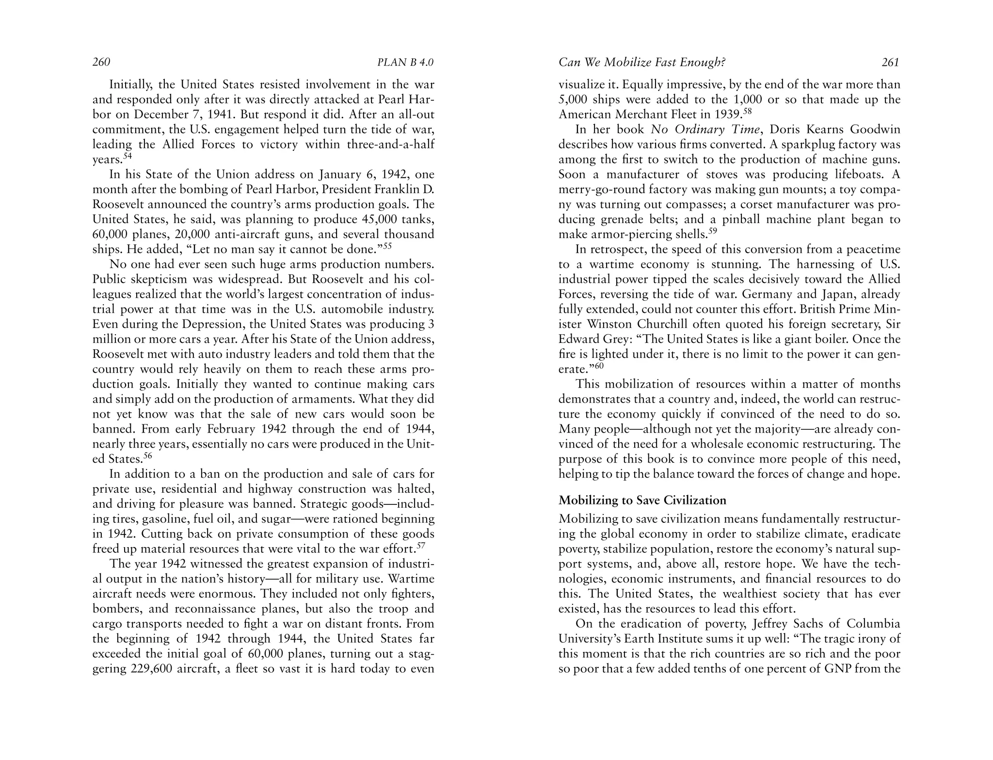 260                                                   PLAN B 4.0     Can We Mobilize Fast Enough?                                   261
    Initially, the United States resisted involvement in the war     visualize it. Equally impressive, by the end of the war more than
and responded only after it was directly attacked at Pearl Har-      5,000 ships were added to the 1,000 or so that made up the
bor on December 7, 1941. But respond it did. After an all-out        American Merchant Fleet in 1939.58
commitment, the U.S. engagement helped turn the tide of war,             In her book No Ordinary Time, Doris Kearns Goodwin
leading the Allied Forces to victory within three-and-a-half         describes how various ﬁrms converted. A sparkplug factory was
years.54                                                             among the ﬁrst to switch to the production of machine guns.
    In his State of the Union address on January 6, 1942, one        Soon a manufacturer of stoves was producing lifeboats. A
month after the bombing of Pearl Harbor, President Franklin D.       merry-go-round factory was making gun mounts; a toy compa-
Roosevelt announced the country’s arms production goals. The         ny was turning out compasses; a corset manufacturer was pro-
United States, he said, was planning to produce 45,000 tanks,        ducing grenade belts; and a pinball machine plant began to
60,000 planes, 20,000 anti-aircraft guns, and several thousand       make armor-piercing shells.59
ships. He added, “Let no man say it cannot be done.”55                   In retrospect, the speed of this conversion from a peacetime
    No one had ever seen such huge arms production numbers.          to a wartime economy is stunning. The harnessing of U.S.
Public skepticism was widespread. But Roosevelt and his col-         industrial power tipped the scales decisively toward the Allied
leagues realized that the world’s largest concentration of indus-    Forces, reversing the tide of war. Germany and Japan, already
trial power at that time was in the U.S. automobile industry.        fully extended, could not counter this effort. British Prime Min-
Even during the Depression, the United States was producing 3        ister Winston Churchill often quoted his foreign secretary, Sir
million or more cars a year. After his State of the Union address,   Edward Grey: “The United States is like a giant boiler. Once the
Roosevelt met with auto industry leaders and told them that the      ﬁre is lighted under it, there is no limit to the power it can gen-
country would rely heavily on them to reach these arms pro-          erate.”60
duction goals. Initially they wanted to continue making cars             This mobilization of resources within a matter of months
and simply add on the production of armaments. What they did         demonstrates that a country and, indeed, the world can restruc-
not yet know was that the sale of new cars would soon be             ture the economy quickly if convinced of the need to do so.
banned. From early February 1942 through the end of 1944,            Many people—although not yet the majority—are already con-
nearly three years, essentially no cars were produced in the Unit-   vinced of the need for a wholesale economic restructuring. The
ed States.56                                                         purpose of this book is to convince more people of this need,
    In addition to a ban on the production and sale of cars for      helping to tip the balance toward the forces of change and hope.
private use, residential and highway construction was halted,
and driving for pleasure was banned. Strategic goods—includ-         Mobilizing to Save Civilization
ing tires, gasoline, fuel oil, and sugar—were rationed beginning     Mobilizing to save civilization means fundamentally restructur-
in 1942. Cutting back on private consumption of these goods          ing the global economy in order to stabilize climate, eradicate
freed up material resources that were vital to the war effort.57     poverty, stabilize population, restore the economy’s natural sup-
    The year 1942 witnessed the greatest expansion of industri-      port systems, and, above all, restore hope. We have the tech-
al output in the nation’s history—all for military use. Wartime      nologies, economic instruments, and ﬁnancial resources to do
aircraft needs were enormous. They included not only ﬁghters,        this. The United States, the wealthiest society that has ever
bombers, and reconnaissance planes, but also the troop and           existed, has the resources to lead this effort.
cargo transports needed to ﬁght a war on distant fronts. From           On the eradication of poverty, Jeffrey Sachs of Columbia
the beginning of 1942 through 1944, the United States far            University’s Earth Institute sums it up well: “The tragic irony of
exceeded the initial goal of 60,000 planes, turning out a stag-      this moment is that the rich countries are so rich and the poor
gering 229,600 aircraft, a ﬂeet so vast it is hard today to even     so poor that a few added tenths of one percent of GNP from the
 