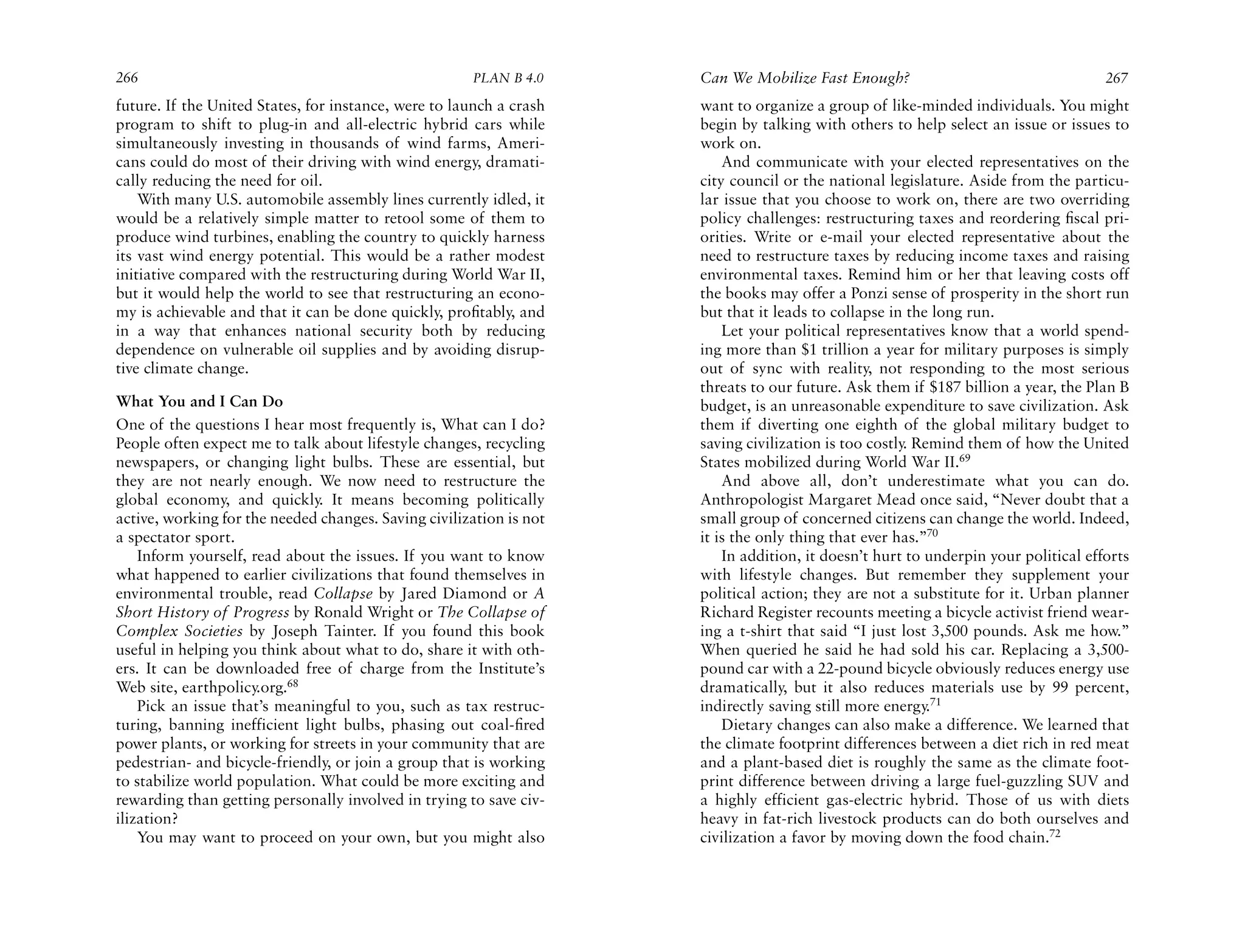 266                                                   PLAN B 4.0     Can We Mobilize Fast Enough?                                   267
future. If the United States, for instance, were to launch a crash   want to organize a group of like-minded individuals. You might
program to shift to plug-in and all-electric hybrid cars while       begin by talking with others to help select an issue or issues to
simultaneously investing in thousands of wind farms, Ameri-          work on.
cans could do most of their driving with wind energy, dramati-           And communicate with your elected representatives on the
cally reducing the need for oil.                                     city council or the national legislature. Aside from the particu-
    With many U.S. automobile assembly lines currently idled, it     lar issue that you choose to work on, there are two overriding
would be a relatively simple matter to retool some of them to        policy challenges: restructuring taxes and reordering ﬁscal pri-
produce wind turbines, enabling the country to quickly harness       orities. Write or e-mail your elected representative about the
its vast wind energy potential. This would be a rather modest        need to restructure taxes by reducing income taxes and raising
initiative compared with the restructuring during World War II,      environmental taxes. Remind him or her that leaving costs off
but it would help the world to see that restructuring an econo-      the books may offer a Ponzi sense of prosperity in the short run
my is achievable and that it can be done quickly, proﬁtably, and     but that it leads to collapse in the long run.
in a way that enhances national security both by reducing                Let your political representatives know that a world spend-
dependence on vulnerable oil supplies and by avoiding disrup-        ing more than $1 trillion a year for military purposes is simply
tive climate change.                                                 out of sync with reality, not responding to the most serious
                                                                     threats to our future. Ask them if $187 billion a year, the Plan B
What You and I Can Do                                                budget, is an unreasonable expenditure to save civilization. Ask
One of the questions I hear most frequently is, What can I do?       them if diverting one eighth of the global military budget to
People often expect me to talk about lifestyle changes, recycling    saving civilization is too costly. Remind them of how the United
newspapers, or changing light bulbs. These are essential, but        States mobilized during World War II.69
they are not nearly enough. We now need to restructure the               And above all, don’t underestimate what you can do.
global economy, and quickly. It means becoming politically           Anthropologist Margaret Mead once said, “Never doubt that a
active, working for the needed changes. Saving civilization is not   small group of concerned citizens can change the world. Indeed,
a spectator sport.                                                   it is the only thing that ever has.”70
    Inform yourself, read about the issues. If you want to know          In addition, it doesn’t hurt to underpin your political efforts
what happened to earlier civilizations that found themselves in      with lifestyle changes. But remember they supplement your
environmental trouble, read Collapse by Jared Diamond or A           political action; they are not a substitute for it. Urban planner
Short History of Progress by Ronald Wright or The Collapse of        Richard Register recounts meeting a bicycle activist friend wear-
Complex Societies by Joseph Tainter. If you found this book          ing a t-shirt that said “I just lost 3,500 pounds. Ask me how.”
useful in helping you think about what to do, share it with oth-     When queried he said he had sold his car. Replacing a 3,500-
ers. It can be downloaded free of charge from the Institute’s        pound car with a 22-pound bicycle obviously reduces energy use
Web site, earthpolicy.org.68                                         dramatically, but it also reduces materials use by 99 percent,
    Pick an issue that’s meaningful to you, such as tax restruc-     indirectly saving still more energy.71
turing, banning inefficient light bulbs, phasing out coal-ﬁred           Dietary changes can also make a difference. We learned that
power plants, or working for streets in your community that are      the climate footprint differences between a diet rich in red meat
pedestrian- and bicycle-friendly, or join a group that is working    and a plant-based diet is roughly the same as the climate foot-
to stabilize world population. What could be more exciting and       print difference between driving a large fuel-guzzling SUV and
rewarding than getting personally involved in trying to save civ-    a highly efficient gas-electric hybrid. Those of us with diets
ilization?                                                           heavy in fat-rich livestock products can do both ourselves and
    You may want to proceed on your own, but you might also          civilization a favor by moving down the food chain.72
 