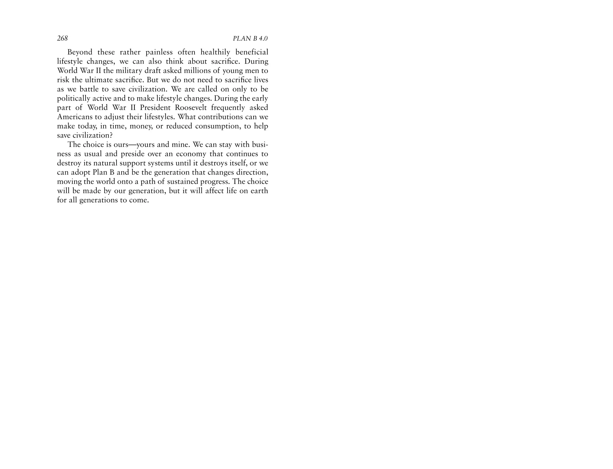 268                                                    PLAN B 4.0

    Beyond these rather painless often healthily beneficial
lifestyle changes, we can also think about sacriﬁce. During
World War II the military draft asked millions of young men to
risk the ultimate sacriﬁce. But we do not need to sacriﬁce lives
as we battle to save civilization. We are called on only to be
politically active and to make lifestyle changes. During the early
part of World War II President Roosevelt frequently asked
Americans to adjust their lifestyles. What contributions can we
make today, in time, money, or reduced consumption, to help
save civilization?
    The choice is ours—yours and mine. We can stay with busi-
ness as usual and preside over an economy that continues to
destroy its natural support systems until it destroys itself, or we
can adopt Plan B and be the generation that changes direction,
moving the world onto a path of sustained progress. The choice
will be made by our generation, but it will affect life on earth
for all generations to come.
 
