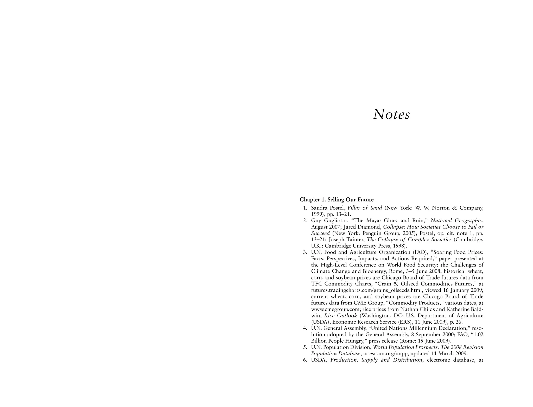 Notes




Chapter 1. Selling Our Future
 1. Sandra Postel, Pillar of Sand (New York: W. W. Norton & Company,
    1999), pp. 13–21.
 2. Guy Gugliotta, “The Maya: Glory and Ruin,” National Geographic,
    August 2007; Jared Diamond, Collapse: How Societies Choose to Fail or
    Succeed (New York: Penguin Group, 2005); Postel, op. cit. note 1, pp.
    13–21; Joseph Tainter, The Collapse of Complex Societies (Cambridge,
    U.K.: Cambridge University Press, 1998).
 3. U.N. Food and Agriculture Organization (FAO), “Soaring Food Prices:
    Facts, Perspectives, Impacts, and Actions Required,” paper presented at
    the High-Level Conference on World Food Security: the Challenges of
    Climate Change and Bioenergy, Rome, 3–5 June 2008; historical wheat,
    corn, and soybean prices are Chicago Board of Trade futures data from
    TFC Commodity Charts, “Grain & Oilseed Commodities Futures,” at
    futures.tradingcharts.com/grains_oilseeds.html, viewed 16 January 2009;
    current wheat, corn, and soybean prices are Chicago Board of Trade
    futures data from CME Group, “Commodity Products,” various dates, at
    www.cmegroup.com; rice prices from Nathan Childs and Katherine Bald-
    win, Rice Outlook (Washington, DC: U.S. Department of Agriculture
    (USDA), Economic Research Service (ERS), 11 June 2009), p. 26.
 4. U.N. General Assembly, “United Nations Millennium Declaration,” reso-
    lution adopted by the General Assembly, 8 September 2000; FAO, “1.02
    Billion People Hungry,” press release (Rome: 19 June 2009).
 5. U.N. Population Division, World Population Prospects: The 2008 Revision
    Population Database, at esa.un.org/unpp, updated 11 March 2009.
 6. USDA, Production, Supply and Distribution, electronic database, at
 
