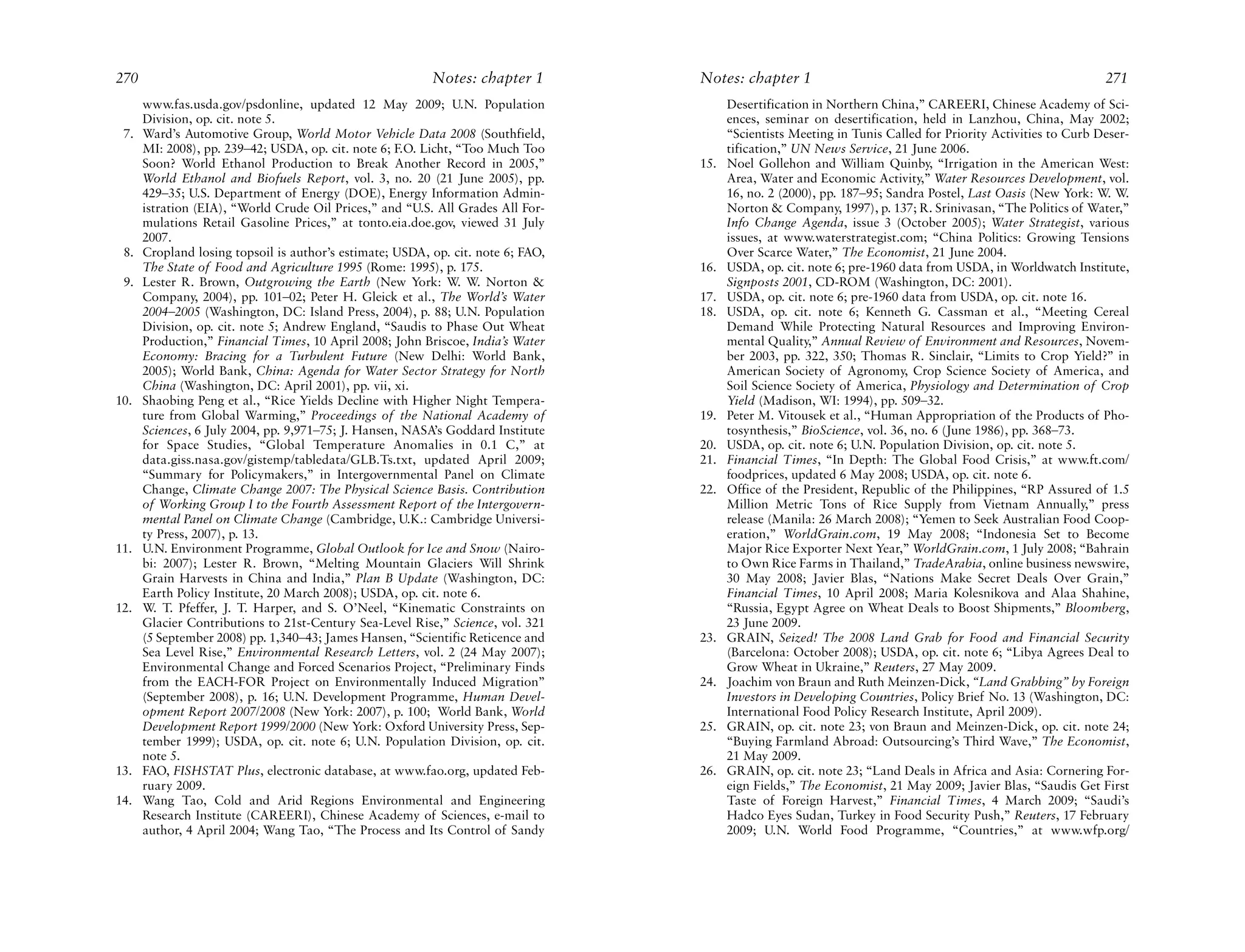 270                                                       Notes: chapter 1        Notes: chapter 1                                                           271
      www.fas.usda.gov/psdonline, updated 12 May 2009; U.N. Population                  Desertification in Northern China,” CAREERI, Chinese Academy of Sci-
      Division, op. cit. note 5.                                                        ences, seminar on desertification, held in Lanzhou, China, May 2002;
 7.   Ward’s Automotive Group, World Motor Vehicle Data 2008 (Southfield,               “Scientists Meeting in Tunis Called for Priority Activities to Curb Deser-
      MI: 2008), pp. 239–42; USDA, op. cit. note 6; F.O. Licht, “Too Much Too           tification,” UN News Service, 21 June 2006.
      Soon? World Ethanol Production to Break Another Record in 2005,”            15.   Noel Gollehon and William Quinby, “Irrigation in the American West:
      World Ethanol and Biofuels Report, vol. 3, no. 20 (21 June 2005), pp.             Area, Water and Economic Activity,” Water Resources Development, vol.
      429–35; U.S. Department of Energy (DOE), Energy Information Admin-                16, no. 2 (2000), pp. 187–95; Sandra Postel, Last Oasis (New York: W. W.
      istration (EIA), “World Crude Oil Prices,” and “U.S. All Grades All For-          Norton & Company, 1997), p. 137; R. Srinivasan, “The Politics of Water,”
      mulations Retail Gasoline Prices,” at tonto.eia.doe.gov, viewed 31 July           Info Change Agenda, issue 3 (October 2005); Water Strategist, various
      2007.                                                                             issues, at www.waterstrategist.com; “China Politics: Growing Tensions
 8.   Cropland losing topsoil is author’s estimate; USDA, op. cit. note 6; FAO,         Over Scarce Water,” The Economist, 21 June 2004.
      The State of Food and Agriculture 1995 (Rome: 1995), p. 175.                16.   USDA, op. cit. note 6; pre-1960 data from USDA, in Worldwatch Institute,
 9.   Lester R. Brown, Outgrowing the Earth (New York: W. W. Norton &                   Signposts 2001, CD-ROM (Washington, DC: 2001).
      Company, 2004), pp. 101–02; Peter H. Gleick et al., The World’s Water       17.   USDA, op. cit. note 6; pre-1960 data from USDA, op. cit. note 16.
      2004–2005 (Washington, DC: Island Press, 2004), p. 88; U.N. Population      18.   USDA, op. cit. note 6; Kenneth G. Cassman et al., “Meeting Cereal
      Division, op. cit. note 5; Andrew England, “Saudis to Phase Out Wheat             Demand While Protecting Natural Resources and Improving Environ-
      Production,” Financial Times, 10 April 2008; John Briscoe, India’s Water          mental Quality,” Annual Review of Environment and Resources, Novem-
      Economy: Bracing for a Turbulent Future (New Delhi: World Bank,                   ber 2003, pp. 322, 350; Thomas R. Sinclair, “Limits to Crop Yield?” in
      2005); World Bank, China: Agenda for Water Sector Strategy for North              American Society of Agronomy, Crop Science Society of America, and
      China (Washington, DC: April 2001), pp. vii, xi.                                  Soil Science Society of America, Physiology and Determination of Crop
10.   Shaobing Peng et al., “Rice Yields Decline with Higher Night Tempera-             Yield (Madison, WI: 1994), pp. 509–32.
      ture from Global Warming,” Proceedings of the National Academy of           19.   Peter M. Vitousek et al., “Human Appropriation of the Products of Pho-
      Sciences, 6 July 2004, pp. 9,971–75; J. Hansen, NASA’s Goddard Institute          tosynthesis,” BioScience, vol. 36, no. 6 (June 1986), pp. 368–73.
      for Space Studies, “Global Temperature Anomalies in 0.1 C,” at              20.   USDA, op. cit. note 6; U.N. Population Division, op. cit. note 5.
      data.giss.nasa.gov/gistemp/tabledata/GLB.Ts.txt, updated April 2009;        21.   Financial Times, “In Depth: The Global Food Crisis,” at www.ft.com/
      “Summary for Policymakers,” in Intergovernmental Panel on Climate                 foodprices, updated 6 May 2008; USDA, op. cit. note 6.
      Change, Climate Change 2007: The Physical Science Basis. Contribution       22.   Office of the President, Republic of the Philippines, “RP Assured of 1.5
      of Working Group I to the Fourth Assessment Report of the Intergovern-            Million Metric Tons of Rice Supply from Vietnam Annually,” press
      mental Panel on Climate Change (Cambridge, U.K.: Cambridge Universi-              release (Manila: 26 March 2008); “Yemen to Seek Australian Food Coop-
      ty Press, 2007), p. 13.                                                           eration,” WorldGrain.com, 19 May 2008; “Indonesia Set to Become
11.   U.N. Environment Programme, Global Outlook for Ice and Snow (Nairo-               Major Rice Exporter Next Year,” WorldGrain.com, 1 July 2008; “Bahrain
      bi: 2007); Lester R. Brown, “Melting Mountain Glaciers Will Shrink                to Own Rice Farms in Thailand,” TradeArabia, online business newswire,
      Grain Harvests in China and India,” Plan B Update (Washington, DC:                30 May 2008; Javier Blas, “Nations Make Secret Deals Over Grain,”
      Earth Policy Institute, 20 March 2008); USDA, op. cit. note 6.                    Financial Times, 10 April 2008; Maria Kolesnikova and Alaa Shahine,
12.   W. T. Pfeffer, J. T. Harper, and S. O’Neel, “Kinematic Constraints on             “Russia, Egypt Agree on Wheat Deals to Boost Shipments,” Bloomberg,
      Glacier Contributions to 21st-Century Sea-Level Rise,” Science, vol. 321          23 June 2009.
      (5 September 2008) pp. 1,340–43; James Hansen, “Scientific Reticence and    23.   GRAIN, Seized! The 2008 Land Grab for Food and Financial Security
      Sea Level Rise,” Environmental Research Letters, vol. 2 (24 May 2007);            (Barcelona: October 2008); USDA, op. cit. note 6; “Libya Agrees Deal to
      Environmental Change and Forced Scenarios Project, “Preliminary Finds             Grow Wheat in Ukraine,” Reuters, 27 May 2009.
      from the EACH-FOR Project on Environmentally Induced Migration”             24.   Joachim von Braun and Ruth Meinzen-Dick, “Land Grabbing” by Foreign
      (September 2008), p. 16; U.N. Development Programme, Human Devel-                 Investors in Developing Countries, Policy Brief No. 13 (Washington, DC:
      opment Report 2007/2008 (New York: 2007), p. 100; World Bank, World               International Food Policy Research Institute, April 2009).
      Development Report 1999/2000 (New York: Oxford University Press, Sep-       25.   GRAIN, op. cit. note 23; von Braun and Meinzen-Dick, op. cit. note 24;
      tember 1999); USDA, op. cit. note 6; U.N. Population Division, op. cit.           “Buying Farmland Abroad: Outsourcing’s Third Wave,” The Economist,
      note 5.                                                                           21 May 2009.
13.   FAO, FISHSTAT Plus, electronic database, at www.fao.org, updated Feb-       26.   GRAIN, op. cit. note 23; “Land Deals in Africa and Asia: Cornering For-
      ruary 2009.                                                                       eign Fields,” The Economist, 21 May 2009; Javier Blas, “Saudis Get First
14.   Wang Tao, Cold and Arid Regions Environmental and Engineering                     Taste of Foreign Harvest,” Financial Times, 4 March 2009; “Saudi’s
      Research Institute (CAREERI), Chinese Academy of Sciences, e-mail to              Hadco Eyes Sudan, Turkey in Food Security Push,” Reuters, 17 February
      author, 4 April 2004; Wang Tao, “The Process and Its Control of Sandy             2009; U.N. World Food Programme, “Countries,” at www.wfp.org/
 