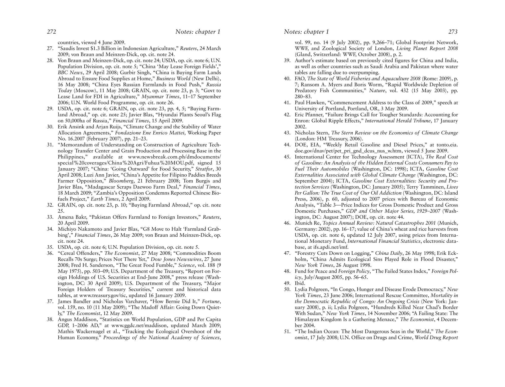 272                                                      Notes: chapter 1        Notes: chapter 1                                                           273
    countries, viewed 4 June 2009.                                                     vol. 99, no. 14 (9 July 2002), pp. 9,266–71; Global Footprint Network,
27. “Saudis Invest $1.3 Billion in Indonesian Agriculture,” Reuters, 24 March          WWF, and Zoological Society of London, Living Planet Report 2008
    2009; von Braun and Meinzen-Dick, op. cit. note 24.                                (Gland, Switzerland: WWF, October 2008), p. 2.
28. Von Braun and Meinzen-Dick, op. cit. note 24; USDA, op. cit. note 6; U.N.    39.   Author’s estimate based on previously cited figures for China and India,
    Population Division, op. cit. note 5; “China ‘May Lease Foreign Fields’,”          as well as other countries such as Saudi Arabia and Pakistan where water
    BBC News, 29 April 2008; Gurbir Singh, “China is Buying Farm Lands                 tables are falling due to overpumping.
    Abroad to Ensure Food Supplies at Home,” Business World (New Delhi),         40.   FAO, The State of World Fisheries and Aquaculture 2008 (Rome: 2009), p.
    16 May 2008; “China Eyes Russian Farmlands in Food Push,” Russia                   7; Ransom A. Myers and Boris Worm, “Rapid Worldwide Depletion of
    Today (Moscow), 11 May 2008; GRAIN, op. cit. note 23, p. 3; “Govt to               Predatory Fish Communities,” Nature, vol. 432 (15 May 2003), pp.
    Lease Land for FDI in Agriculture,” Myanmar Times, 11–17 September                 280–83.
    2006; U.N. World Food Programme, op. cit. note 26.                           41.   Paul Hawken, “Commencement Address to the Class of 2009,” speech at
29. USDA, op. cit. note 6; GRAIN, op. cit. note 23, pp. 4, 5; “Buying Farm-            University of Portland, Portland, OR, 3 May 2009.
    land Abroad,” op. cit. note 25; Javier Blas, “Hyundai Plants Seoul’s Flag    42.   Eric Pfanner, “Failure Brings Call for Tougher Standards: Accounting for
    on 50,000ha of Russia,” Financial Times, 15 April 2009.                            Enron: Global Ripple Effects,” International Herald Tribune, 17 January
30. Erik Ansink and Arjan Ruijs, “Climate Change and the Stability of Water            2002.
    Allocation Agreements,” Fondazione Ene Enrico Mattei, Working Paper          43.   Nicholas Stern, The Stern Review on the Economics of Climate Change
    No. 16.2007 (February 2007), pp. 21–23.                                            (London: HM Treasury, 2006).
31. “Memorandum of Understanding on Construction of Agriculture Tech-            44.   DOE, EIA, “Weekly Retail Gasoline and Diesel Prices,” at tonto.eia.
    nology Transfer Center and Grain Production and Processing Base in the             doe.gov/dnav/pet/pet_pri_gnd_dcus_nus_w.htm, viewed 5 June 2009.
    Philippines,” available at www.newsbreak.com.ph/dmdocuments/                 45.   International Center for Technology Assessment (ICTA), The Real Cost
    special%20coverages/China%20Agri/Fuhua%20MOU.pdf, signed 15                        of Gasoline: An Analysis of the Hidden External Costs Consumers Pay to
    January 2007; “China: ‘Going Outward’ for Food Security,” Stratfor, 30             Fuel Their Automobiles (Washington, DC: 1998); ICTA, Gasoline Cost
    April 2008; Luzi Ann Javier, “China’s Appetite for Filipino Paddies Breeds         Externalities Associated with Global Climate Change (Washington, DC:
    Farmer Opposition,” Bloomberg, 21 February 2008; Tom Burgis and                    September 2004); ICTA, Gasoline Cost Externalities: Security and Pro-
    Javier Blas, “Madagascar Scraps Daewoo Farm Deal,” Financial Times,                tection Services (Washington, DC: January 2005); Terry Tamminen, Lives
    18 March 2009; “Zambia’s Opposition Condemns Reported Chinese Bio-                 Per Gallon: The True Cost of Our Oil Addiction (Washington, DC: Island
    fuels Project,” Earth Times, 2 April 2009.                                         Press, 2006), p. 60, adjusted to 2007 prices with Bureau of Economic
32. GRAIN, op. cit. note 23, p. 10; “Buying Farmland Abroad,” op. cit. note            Analysis, “Table 3—Price Indices for Gross Domestic Product and Gross
    25.                                                                                Domestic Purchases,” GDP and Other Major Series, 1929–2007 (Wash-
33. Amena Bakr, “Pakistan Offers Farmland to Foreign Investors,” Reuters,              ington, DC: August 2007); DOE, op. cit. note 44.
    20 April 2009.                                                               46.   Munich Re, Topics Annual Review: Natural Catastrophes 2001 (Munich,
34. Michiyo Nakamoto and Javier Blas, “G8 Move to Halt ‘Farmland Grab-                 Germany: 2002), pp. 16–17; value of China’s wheat and rice harvests from
    bing’,” Financial Times, 26 May 2009; von Braun and Meinzen-Dick, op.              USDA, op. cit. note 6, updated 12 July 2007, using prices from Interna-
    cit. note 24.                                                                      tional Monetary Fund, International Financial Statistics, electronic data-
35. USDA, op. cit. note 6; U.N. Population Division, op. cit. note 5.                  base, at ifs.apdi.net/imf.
36. “Cereal Offenders,” The Economist, 27 May 2008; “Commodities Boom            47.   “Forestry Cuts Down on Logging,” China Daily, 26 May 1998; Erik Eck-
    Recalls 70s Surge; Prices Not There Yet,” Dow Jones Newswires, 27 June             holm, “China Admits Ecological Sins Played Role in Flood Disaster,”
    2008; Fred H. Sanderson, “The Great Food Fumble,” Science, vol. 188 (9             New York Times, 26 August 1998.
    May 1975), pp. 503–09; U.S. Department of the Treasury, “Report on For-      48.   Fund for Peace and Foreign Policy, “The Failed States Index,” Foreign Pol-
    eign Holdings of U.S. Securities at End-June 2008,” press release (Wash-           icy, July/August 2005, pp. 56–65.
    ington, DC: 30 April 2009); U.S. Department of the Treasury, “Major          49.   Ibid.
    Foreign Holders of Treasury Securities,” current and historical data         50.   Lydia Polgreen, “In Congo, Hunger and Disease Erode Democracy,” New
    tables, at www.treasury.gov/tic, updated 16 January 2009.                          York Times, 23 June 2006; International Rescue Committee, Mortality in
37. James Bandler and Nicholas Varchaver, “How Bernie Did It,” Fortune,                the Democratic Republic of Congo: An Ongoing Crisis (New York: Jan-
    vol. 159, no. 10 (11 May 2009); “The Madoff Affair: Going Down Quiet-              uary 2008), p. ii; Lydia Polgreen, “Hundreds Killed Near Chad’s Border
    ly,” The Economist, 12 May 2009.                                                   With Sudan,” New York Times, 14 November 2006; “A Failing State: The
38. Angus Maddison, “Statistics on World Population, GDP and Per Capita                Himalayan Kingdom Is a Gathering Menace,” The Economist, 4 Decem-
    GDP, 1–2006 AD,” at www.ggdc.net/maddison, updated March 2009;                     ber 2004.
    Mathis Wackernagel et al., “Tracking the Ecological Overshoot of the         51.   “The Indian Ocean: The Most Dangerous Seas in the World,” The Econ-
    Human Economy,” Proceedings of the National Academy of Sciences,                   omist, 17 July 2008; U.N. Office on Drugs and Crime, World Drug Report
 