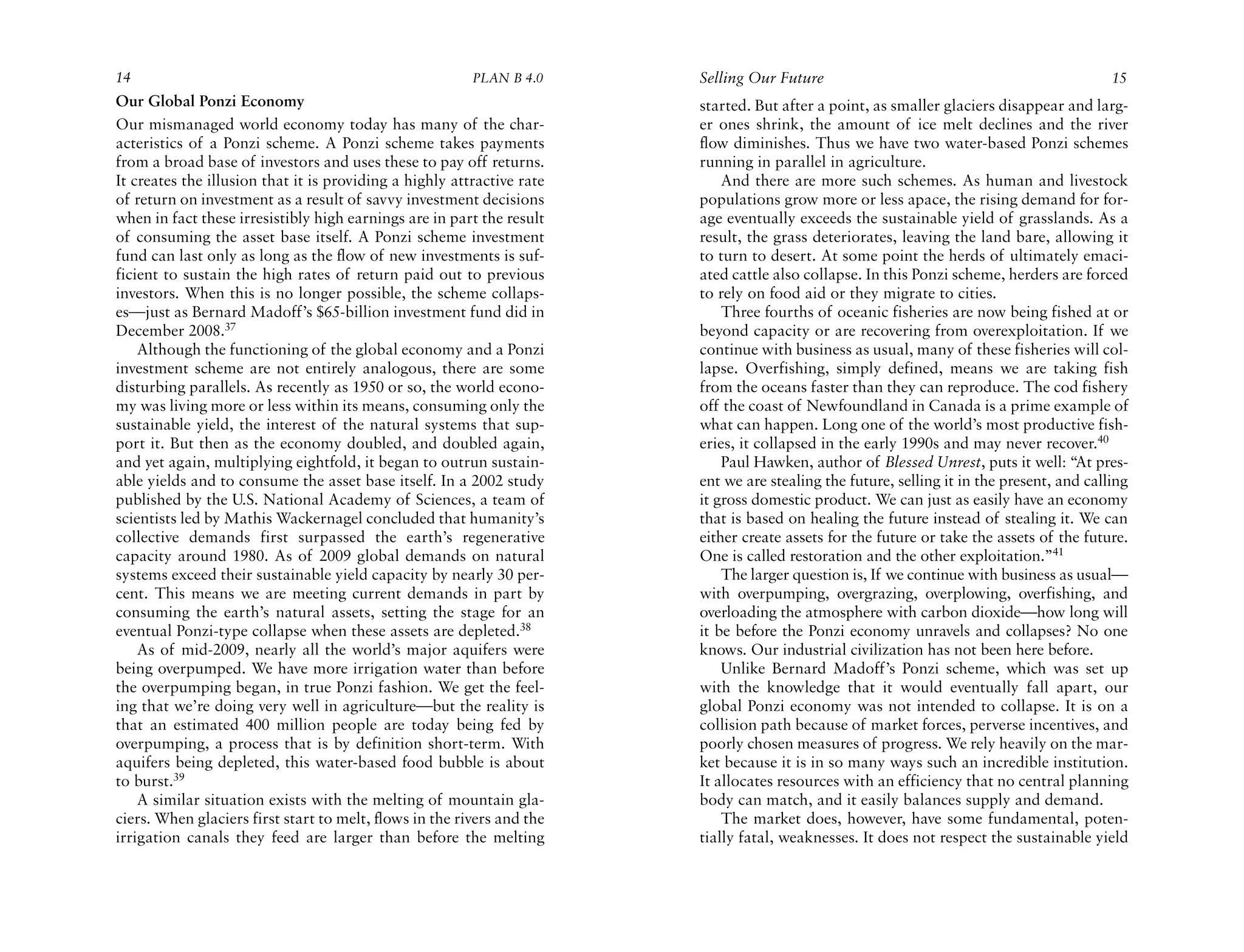 14                                                       PLAN B 4.0     Selling Our Future                                                 15
Our Global Ponzi Economy                                                started. But after a point, as smaller glaciers disappear and larg-
Our mismanaged world economy today has many of the char-                er ones shrink, the amount of ice melt declines and the river
acteristics of a Ponzi scheme. A Ponzi scheme takes payments            flow diminishes. Thus we have two water-based Ponzi schemes
from a broad base of investors and uses these to pay off returns.       running in parallel in agriculture.
It creates the illusion that it is providing a highly attractive rate       And there are more such schemes. As human and livestock
of return on investment as a result of savvy investment decisions       populations grow more or less apace, the rising demand for for-
when in fact these irresistibly high earnings are in part the result    age eventually exceeds the sustainable yield of grasslands. As a
of consuming the asset base itself. A Ponzi scheme investment           result, the grass deteriorates, leaving the land bare, allowing it
fund can last only as long as the flow of new investments is suf-       to turn to desert. At some point the herds of ultimately emaci-
ficient to sustain the high rates of return paid out to previous        ated cattle also collapse. In this Ponzi scheme, herders are forced
investors. When this is no longer possible, the scheme collaps-         to rely on food aid or they migrate to cities.
es—just as Bernard Madoff’s $65-billion investment fund did in              Three fourths of oceanic fisheries are now being fished at or
December 2008.37                                                        beyond capacity or are recovering from overexploitation. If we
    Although the functioning of the global economy and a Ponzi          continue with business as usual, many of these fisheries will col-
investment scheme are not entirely analogous, there are some            lapse. Overfishing, simply defined, means we are taking fish
disturbing parallels. As recently as 1950 or so, the world econo-       from the oceans faster than they can reproduce. The cod fishery
my was living more or less within its means, consuming only the         off the coast of Newfoundland in Canada is a prime example of
sustainable yield, the interest of the natural systems that sup-        what can happen. Long one of the world’s most productive fish-
port it. But then as the economy doubled, and doubled again,            eries, it collapsed in the early 1990s and may never recover.40
and yet again, multiplying eightfold, it began to outrun sustain-           Paul Hawken, author of Blessed Unrest, puts it well: “At pres-
able yields and to consume the asset base itself. In a 2002 study       ent we are stealing the future, selling it in the present, and calling
published by the U.S. National Academy of Sciences, a team of           it gross domestic product. We can just as easily have an economy
scientists led by Mathis Wackernagel concluded that humanity’s          that is based on healing the future instead of stealing it. We can
collective demands first surpassed the earth’s regenerative             either create assets for the future or take the assets of the future.
capacity around 1980. As of 2009 global demands on natural              One is called restoration and the other exploitation.”41
systems exceed their sustainable yield capacity by nearly 30 per-           The larger question is, If we continue with business as usual—
cent. This means we are meeting current demands in part by              with overpumping, overgrazing, overplowing, overfishing, and
consuming the earth’s natural assets, setting the stage for an          overloading the atmosphere with carbon dioxide—how long will
eventual Ponzi-type collapse when these assets are depleted.38          it be before the Ponzi economy unravels and collapses? No one
    As of mid-2009, nearly all the world’s major aquifers were          knows. Our industrial civilization has not been here before.
being overpumped. We have more irrigation water than before                 Unlike Bernard Madoff’s Ponzi scheme, which was set up
the overpumping began, in true Ponzi fashion. We get the feel-          with the knowledge that it would eventually fall apart, our
ing that we’re doing very well in agriculture—but the reality is        global Ponzi economy was not intended to collapse. It is on a
that an estimated 400 million people are today being fed by             collision path because of market forces, perverse incentives, and
overpumping, a process that is by definition short-term. With           poorly chosen measures of progress. We rely heavily on the mar-
aquifers being depleted, this water-based food bubble is about          ket because it is in so many ways such an incredible institution.
to burst.39                                                             It allocates resources with an efficiency that no central planning
    A similar situation exists with the melting of mountain gla-        body can match, and it easily balances supply and demand.
ciers. When glaciers first start to melt, flows in the rivers and the       The market does, however, have some fundamental, poten-
irrigation canals they feed are larger than before the melting          tially fatal, weaknesses. It does not respect the sustainable yield
 