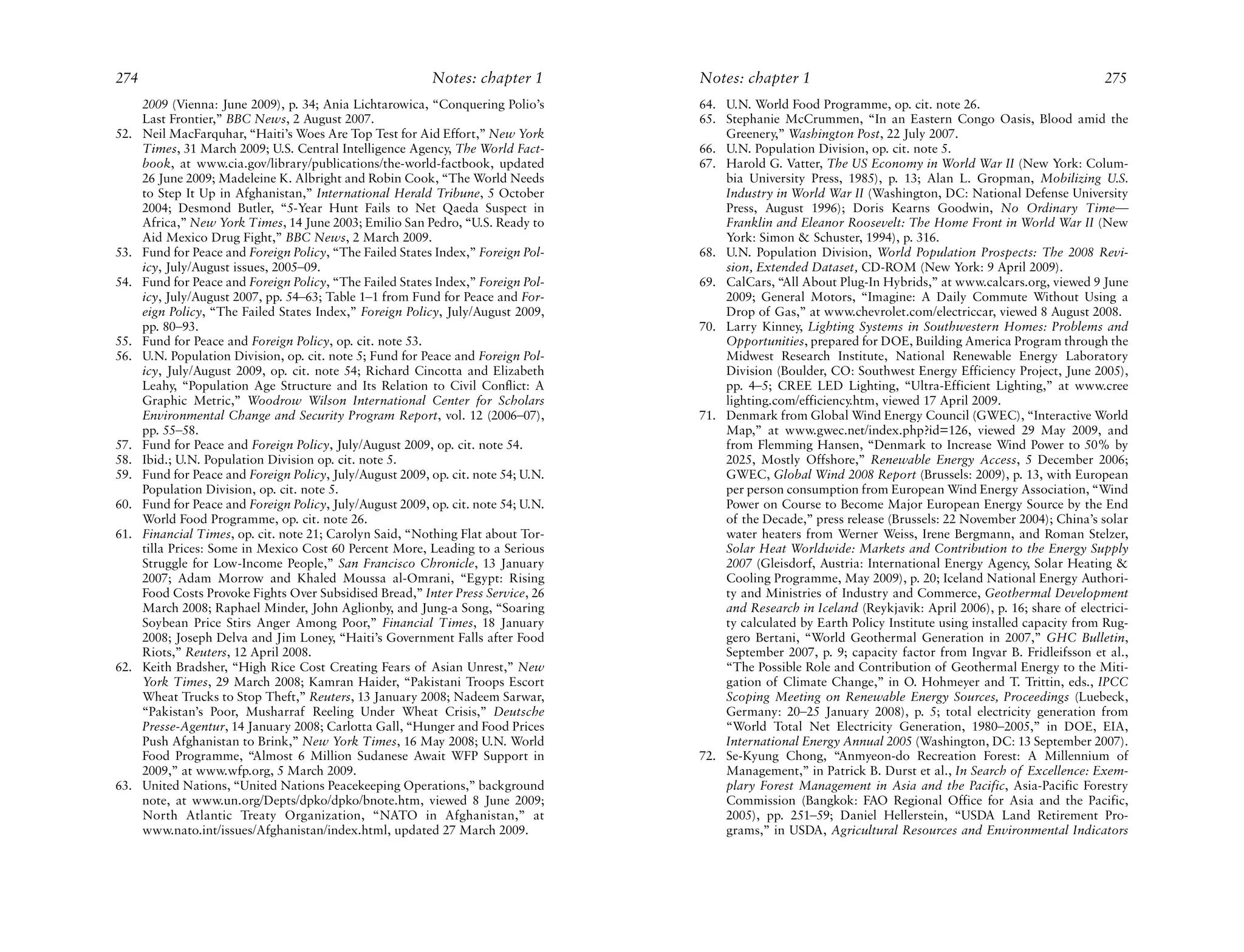 274                                                         Notes: chapter 1        Notes: chapter 1                                                          275
      2009 (Vienna: June 2009), p. 34; Ania Lichtarowica, “Conquering Polio’s       64. U.N. World Food Programme, op. cit. note 26.
      Last Frontier,” BBC News, 2 August 2007.                                      65. Stephanie McCrummen, “In an Eastern Congo Oasis, Blood amid the
52.   Neil MacFarquhar, “Haiti’s Woes Are Top Test for Aid Effort,” New York            Greenery,” Washington Post, 22 July 2007.
      Times, 31 March 2009; U.S. Central Intelligence Agency, The World Fact-       66. U.N. Population Division, op. cit. note 5.
      book, at www.cia.gov/library/publications/the-world-factbook, updated         67. Harold G. Vatter, The US Economy in World War II (New York: Colum-
      26 June 2009; Madeleine K. Albright and Robin Cook, “The World Needs              bia University Press, 1985), p. 13; Alan L. Gropman, Mobilizing U.S.
      to Step It Up in Afghanistan,” International Herald Tribune, 5 October            Industry in World War II (Washington, DC: National Defense University
      2004; Desmond Butler, “5-Year Hunt Fails to Net Qaeda Suspect in                  Press, August 1996); Doris Kearns Goodwin, No Ordinary Time—
      Africa,” New York Times, 14 June 2003; Emilio San Pedro, “U.S. Ready to           Franklin and Eleanor Roosevelt: The Home Front in World War II (New
      Aid Mexico Drug Fight,” BBC News, 2 March 2009.                                   York: Simon & Schuster, 1994), p. 316.
53.   Fund for Peace and Foreign Policy, “The Failed States Index,” Foreign Pol-    68. U.N. Population Division, World Population Prospects: The 2008 Revi-
      icy, July/August issues, 2005–09.                                                 sion, Extended Dataset, CD-ROM (New York: 9 April 2009).
54.   Fund for Peace and Foreign Policy, “The Failed States Index,” Foreign Pol-    69. CalCars, “All About Plug-In Hybrids,” at www.calcars.org, viewed 9 June
      icy, July/August 2007, pp. 54–63; Table 1–1 from Fund for Peace and For-          2009; General Motors, “Imagine: A Daily Commute Without Using a
      eign Policy, “The Failed States Index,” Foreign Policy, July/August 2009,         Drop of Gas,” at www.chevrolet.com/electriccar, viewed 8 August 2008.
      pp. 80–93.                                                                    70. Larry Kinney, Lighting Systems in Southwestern Homes: Problems and
55.   Fund for Peace and Foreign Policy, op. cit. note 53.                              Opportunities, prepared for DOE, Building America Program through the
56.   U.N. Population Division, op. cit. note 5; Fund for Peace and Foreign Pol-        Midwest Research Institute, National Renewable Energy Laboratory
      icy, July/August 2009, op. cit. note 54; Richard Cincotta and Elizabeth           Division (Boulder, CO: Southwest Energy Efficiency Project, June 2005),
      Leahy, “Population Age Structure and Its Relation to Civil Conflict: A            pp. 4–5; CREE LED Lighting, “Ultra-Efficient Lighting,” at www.cree
      Graphic Metric,” Woodrow Wilson International Center for Scholars                 lighting.com/efficiency.htm, viewed 17 April 2009.
      Environmental Change and Security Program Report, vol. 12 (2006–07),          71. Denmark from Global Wind Energy Council (GWEC), “Interactive World
      pp. 55–58.                                                                        Map,” at www.gwec.net/index.php?id=126, viewed 29 May 2009, and
57.   Fund for Peace and Foreign Policy, July/August 2009, op. cit. note 54.            from Flemming Hansen, “Denmark to Increase Wind Power to 50% by
58.   Ibid.; U.N. Population Division op. cit. note 5.                                  2025, Mostly Offshore,” Renewable Energy Access, 5 December 2006;
59.   Fund for Peace and Foreign Policy, July/August 2009, op. cit. note 54; U.N.       GWEC, Global Wind 2008 Report (Brussels: 2009), p. 13, with European
      Population Division, op. cit. note 5.                                             per person consumption from European Wind Energy Association, “Wind
60.   Fund for Peace and Foreign Policy, July/August 2009, op. cit. note 54; U.N.       Power on Course to Become Major European Energy Source by the End
      World Food Programme, op. cit. note 26.                                           of the Decade,” press release (Brussels: 22 November 2004); China’s solar
61.   Financial Times, op. cit. note 21; Carolyn Said, “Nothing Flat about Tor-         water heaters from Werner Weiss, Irene Bergmann, and Roman Stelzer,
      tilla Prices: Some in Mexico Cost 60 Percent More, Leading to a Serious           Solar Heat Worldwide: Markets and Contribution to the Energy Supply
      Struggle for Low-Income People,” San Francisco Chronicle, 13 January              2007 (Gleisdorf, Austria: International Energy Agency, Solar Heating &
      2007; Adam Morrow and Khaled Moussa al-Omrani, “Egypt: Rising                     Cooling Programme, May 2009), p. 20; Iceland National Energy Authori-
      Food Costs Provoke Fights Over Subsidised Bread,” Inter Press Service, 26         ty and Ministries of Industry and Commerce, Geothermal Development
      March 2008; Raphael Minder, John Aglionby, and Jung-a Song, “Soaring              and Research in Iceland (Reykjavik: April 2006), p. 16; share of electrici-
      Soybean Price Stirs Anger Among Poor,” Financial Times, 18 January                ty calculated by Earth Policy Institute using installed capacity from Rug-
      2008; Joseph Delva and Jim Loney, “Haiti’s Government Falls after Food            gero Bertani, “World Geothermal Generation in 2007,” GHC Bulletin,
      Riots,” Reuters, 12 April 2008.                                                   September 2007, p. 9; capacity factor from Ingvar B. Fridleifsson et al.,
62.   Keith Bradsher, “High Rice Cost Creating Fears of Asian Unrest,” New              “The Possible Role and Contribution of Geothermal Energy to the Miti-
      York Times, 29 March 2008; Kamran Haider, “Pakistani Troops Escort                gation of Climate Change,” in O. Hohmeyer and T. Trittin, eds., IPCC
      Wheat Trucks to Stop Theft,” Reuters, 13 January 2008; Nadeem Sarwar,             Scoping Meeting on Renewable Energy Sources, Proceedings (Luebeck,
      “Pakistan’s Poor, Musharraf Reeling Under Wheat Crisis,” Deutsche                 Germany: 20–25 January 2008), p. 5; total electricity generation from
      Presse-Agentur, 14 January 2008; Carlotta Gall, “Hunger and Food Prices           “World Total Net Electricity Generation, 1980–2005,” in DOE, EIA,
      Push Afghanistan to Brink,” New York Times, 16 May 2008; U.N. World               International Energy Annual 2005 (Washington, DC: 13 September 2007).
      Food Programme, “Almost 6 Million Sudanese Await WFP Support in               72. Se-Kyung Chong, “Anmyeon-do Recreation Forest: A Millennium of
      2009,” at www.wfp.org, 5 March 2009.                                              Management,” in Patrick B. Durst et al., In Search of Excellence: Exem-
63.   United Nations, “United Nations Peacekeeping Operations,” background              plary Forest Management in Asia and the Pacific, Asia-Pacific Forestry
      note, at www.un.org/Depts/dpko/dpko/bnote.htm, viewed 8 June 2009;                Commission (Bangkok: FAO Regional Office for Asia and the Pacific,
      North Atlantic Treaty Organization, “NATO in Afghanistan,” at                     2005), pp. 251–59; Daniel Hellerstein, “USDA Land Retirement Pro-
      www.nato.int/issues/Afghanistan/index.html, updated 27 March 2009.                grams,” in USDA, Agricultural Resources and Environmental Indicators
 