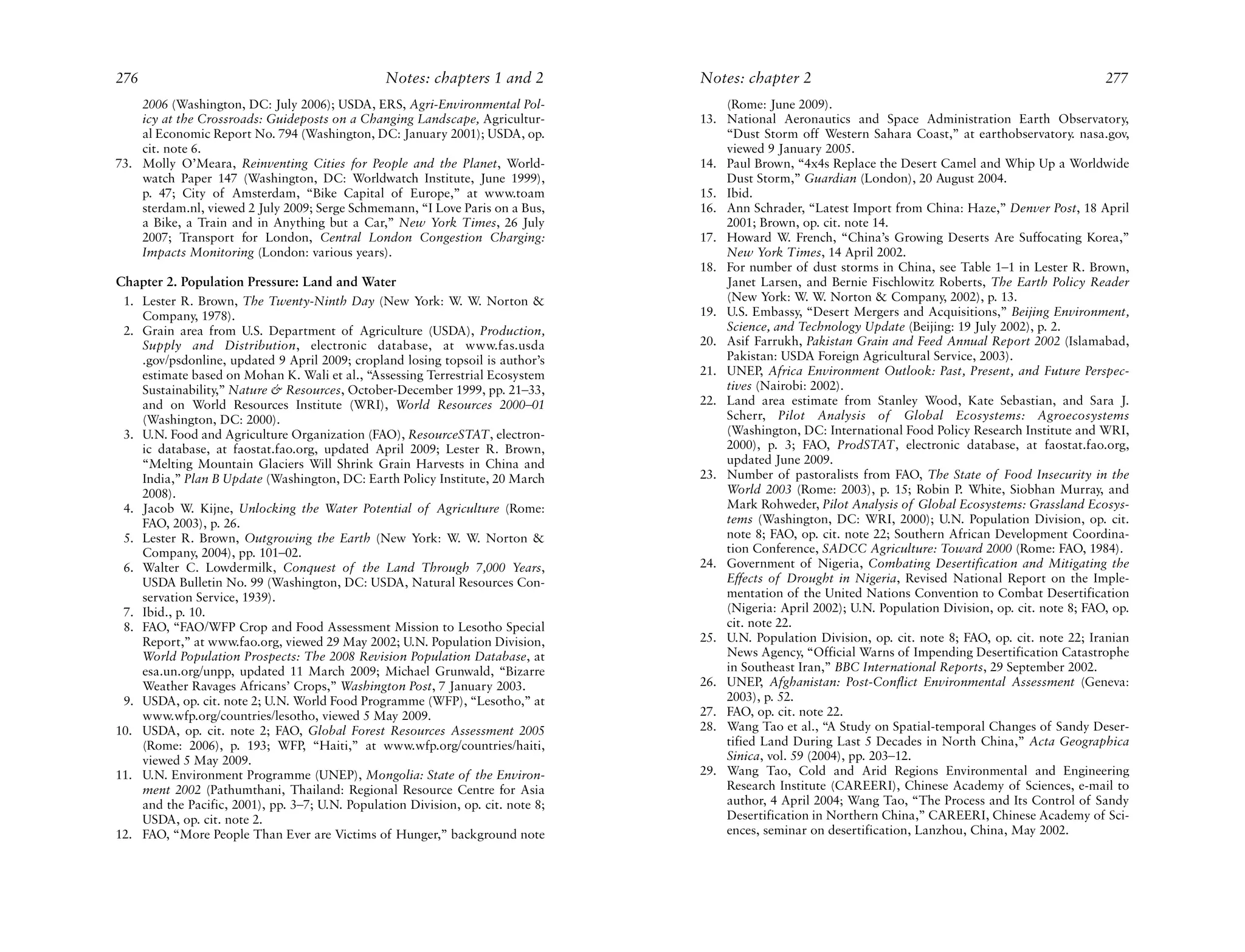 276                                              Notes: chapters 1 and 2          Notes: chapter 2                                                         277
    2006 (Washington, DC: July 2006); USDA, ERS, Agri-Environmental Pol-              (Rome: June 2009).
    icy at the Crossroads: Guideposts on a Changing Landscape, Agricultur-        13. National Aeronautics and Space Administration Earth Observatory,
    al Economic Report No. 794 (Washington, DC: January 2001); USDA, op.              “Dust Storm off Western Sahara Coast,” at earthobservatory. nasa.gov,
    cit. note 6.                                                                      viewed 9 January 2005.
73. Molly O’Meara, Reinventing Cities for People and the Planet, World-           14. Paul Brown, “4x4s Replace the Desert Camel and Whip Up a Worldwide
    watch Paper 147 (Washington, DC: Worldwatch Institute, June 1999),                Dust Storm,” Guardian (London), 20 August 2004.
    p. 47; City of Amsterdam, “Bike Capital of Europe,” at www.toam               15. Ibid.
    sterdam.nl, viewed 2 July 2009; Serge Schmemann, “I Love Paris on a Bus,      16. Ann Schrader, “Latest Import from China: Haze,” Denver Post, 18 April
    a Bike, a Train and in Anything but a Car,” New York Times, 26 July               2001; Brown, op. cit. note 14.
    2007; Transport for London, Central London Congestion Charging:               17. Howard W. French, “China’s Growing Deserts Are Suffocating Korea,”
    Impacts Monitoring (London: various years).                                       New York Times, 14 April 2002.
                                                                                  18. For number of dust storms in China, see Table 1–1 in Lester R. Brown,
Chapter 2. Population Pressure: Land and Water                                        Janet Larsen, and Bernie Fischlowitz Roberts, The Earth Policy Reader
 1. Lester R. Brown, The Twenty-Ninth Day (New York: W. W. Norton &                   (New York: W. W. Norton & Company, 2002), p. 13.
    Company, 1978).                                                               19. U.S. Embassy, “Desert Mergers and Acquisitions,” Beijing Environment,
 2. Grain area from U.S. Department of Agriculture (USDA), Production,                Science, and Technology Update (Beijing: 19 July 2002), p. 2.
    Supply and Distribution, electronic database, at www.fas.usda                 20. Asif Farrukh, Pakistan Grain and Feed Annual Report 2002 (Islamabad,
    .gov/psdonline, updated 9 April 2009; cropland losing topsoil is author’s         Pakistan: USDA Foreign Agricultural Service, 2003).
    estimate based on Mohan K. Wali et al., “Assessing Terrestrial Ecosystem      21. UNEP, Africa Environment Outlook: Past, Present, and Future Perspec-
    Sustainability,” Nature & Resources, October-December 1999, pp. 21–33,            tives (Nairobi: 2002).
    and on World Resources Institute (WRI), World Resources 2000–01               22. Land area estimate from Stanley Wood, Kate Sebastian, and Sara J.
    (Washington, DC: 2000).                                                           Scherr, Pilot Analysis of Global Ecosystems: Agroecosystems
 3. U.N. Food and Agriculture Organization (FAO), ResourceSTAT, electron-             (Washington, DC: International Food Policy Research Institute and WRI,
    ic database, at faostat.fao.org, updated April 2009; Lester R. Brown,             2000), p. 3; FAO, ProdSTAT, electronic database, at faostat.fao.org,
    “Melting Mountain Glaciers Will Shrink Grain Harvests in China and                updated June 2009.
    India,” Plan B Update (Washington, DC: Earth Policy Institute, 20 March       23. Number of pastoralists from FAO, The State of Food Insecurity in the
    2008).                                                                            World 2003 (Rome: 2003), p. 15; Robin P. White, Siobhan Murray, and
 4. Jacob W. Kijne, Unlocking the Water Potential of Agriculture (Rome:               Mark Rohweder, Pilot Analysis of Global Ecosystems: Grassland Ecosys-
    FAO, 2003), p. 26.                                                                tems (Washington, DC: WRI, 2000); U.N. Population Division, op. cit.
 5. Lester R. Brown, Outgrowing the Earth (New York: W. W. Norton &                   note 8; FAO, op. cit. note 22; Southern African Development Coordina-
    Company, 2004), pp. 101–02.                                                       tion Conference, SADCC Agriculture: Toward 2000 (Rome: FAO, 1984).
 6. Walter C. Lowdermilk, Conquest of the Land Through 7,000 Years,               24. Government of Nigeria, Combating Desertification and Mitigating the
    USDA Bulletin No. 99 (Washington, DC: USDA, Natural Resources Con-                Effects of Drought in Nigeria, Revised National Report on the Imple-
    servation Service, 1939).                                                         mentation of the United Nations Convention to Combat Desertification
 7. Ibid., p. 10.                                                                     (Nigeria: April 2002); U.N. Population Division, op. cit. note 8; FAO, op.
 8. FAO, “FAO/WFP Crop and Food Assessment Mission to Lesotho Special                 cit. note 22.
    Report,” at www.fao.org, viewed 29 May 2002; U.N. Population Division,        25. U.N. Population Division, op. cit. note 8; FAO, op. cit. note 22; Iranian
    World Population Prospects: The 2008 Revision Population Database, at             News Agency, “Official Warns of Impending Desertification Catastrophe
    esa.un.org/unpp, updated 11 March 2009; Michael Grunwald, “Bizarre                in Southeast Iran,” BBC International Reports, 29 September 2002.
    Weather Ravages Africans’ Crops,” Washington Post, 7 January 2003.            26. UNEP, Afghanistan: Post-Conflict Environmental Assessment (Geneva:
 9. USDA, op. cit. note 2; U.N. World Food Programme (WFP), “Lesotho,” at             2003), p. 52.
    www.wfp.org/countries/lesotho, viewed 5 May 2009.                             27. FAO, op. cit. note 22.
10. USDA, op. cit. note 2; FAO, Global Forest Resources Assessment 2005           28. Wang Tao et al., “A Study on Spatial-temporal Changes of Sandy Deser-
    (Rome: 2006), p. 193; WFP, “Haiti,” at www.wfp.org/countries/haiti,               tified Land During Last 5 Decades in North China,” Acta Geographica
    viewed 5 May 2009.                                                                Sinica, vol. 59 (2004), pp. 203–12.
11. U.N. Environment Programme (UNEP), Mongolia: State of the Environ-            29. Wang Tao, Cold and Arid Regions Environmental and Engineering
    ment 2002 (Pathumthani, Thailand: Regional Resource Centre for Asia               Research Institute (CAREERI), Chinese Academy of Sciences, e-mail to
    and the Pacific, 2001), pp. 3–7; U.N. Population Division, op. cit. note 8;       author, 4 April 2004; Wang Tao, “The Process and Its Control of Sandy
    USDA, op. cit. note 2.                                                            Desertification in Northern China,” CAREERI, Chinese Academy of Sci-
12. FAO, “More People Than Ever are Victims of Hunger,” background note               ences, seminar on desertification, Lanzhou, China, May 2002.
 