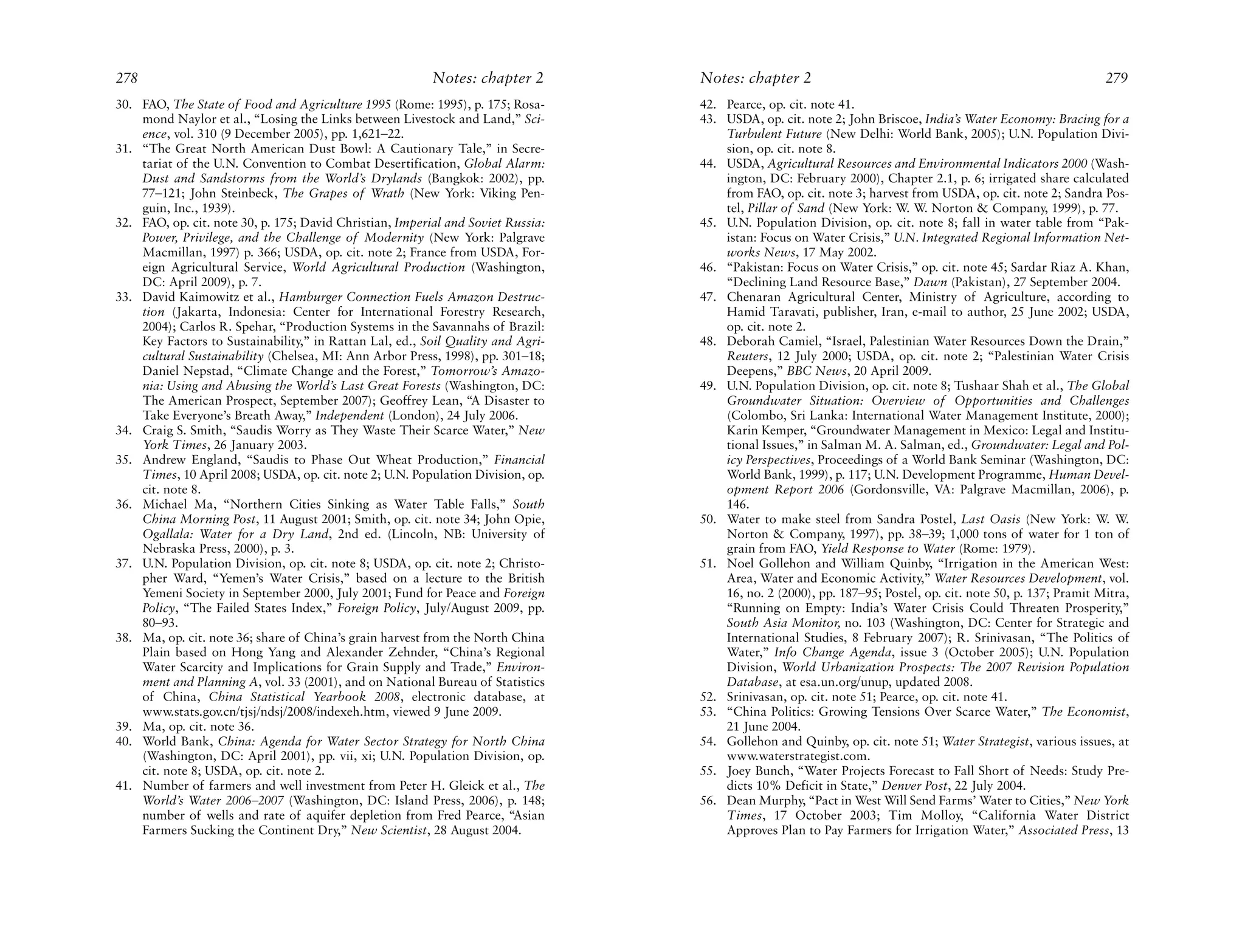 278                                                       Notes: chapter 2        Notes: chapter 2                                                            279
30. FAO, The State of Food and Agriculture 1995 (Rome: 1995), p. 175; Rosa-       42. Pearce, op. cit. note 41.
    mond Naylor et al., “Losing the Links between Livestock and Land,” Sci-       43. USDA, op. cit. note 2; John Briscoe, India’s Water Economy: Bracing for a
    ence, vol. 310 (9 December 2005), pp. 1,621–22.                                   Turbulent Future (New Delhi: World Bank, 2005); U.N. Population Divi-
31. “The Great North American Dust Bowl: A Cautionary Tale,” in Secre-                sion, op. cit. note 8.
    tariat of the U.N. Convention to Combat Desertification, Global Alarm:        44. USDA, Agricultural Resources and Environmental Indicators 2000 (Wash-
    Dust and Sandstorms from the World’s Drylands (Bangkok: 2002), pp.                ington, DC: February 2000), Chapter 2.1, p. 6; irrigated share calculated
    77–121; John Steinbeck, The Grapes of Wrath (New York: Viking Pen-                from FAO, op. cit. note 3; harvest from USDA, op. cit. note 2; Sandra Pos-
    guin, Inc., 1939).                                                                tel, Pillar of Sand (New York: W. W. Norton & Company, 1999), p. 77.
32. FAO, op. cit. note 30, p. 175; David Christian, Imperial and Soviet Russia:   45. U.N. Population Division, op. cit. note 8; fall in water table from “Pak-
    Power, Privilege, and the Challenge of Modernity (New York: Palgrave              istan: Focus on Water Crisis,” U.N. Integrated Regional Information Net-
    Macmillan, 1997) p. 366; USDA, op. cit. note 2; France from USDA, For-            works News, 17 May 2002.
    eign Agricultural Service, World Agricultural Production (Washington,         46. “Pakistan: Focus on Water Crisis,” op. cit. note 45; Sardar Riaz A. Khan,
    DC: April 2009), p. 7.                                                            “Declining Land Resource Base,” Dawn (Pakistan), 27 September 2004.
33. David Kaimowitz et al., Hamburger Connection Fuels Amazon Destruc-            47. Chenaran Agricultural Center, Ministry of Agriculture, according to
    tion (Jakarta, Indonesia: Center for International Forestry Research,             Hamid Taravati, publisher, Iran, e-mail to author, 25 June 2002; USDA,
    2004); Carlos R. Spehar, “Production Systems in the Savannahs of Brazil:          op. cit. note 2.
    Key Factors to Sustainability,” in Rattan Lal, ed., Soil Quality and Agri-    48. Deborah Camiel, “Israel, Palestinian Water Resources Down the Drain,”
    cultural Sustainability (Chelsea, MI: Ann Arbor Press, 1998), pp. 301–18;         Reuters, 12 July 2000; USDA, op. cit. note 2; “Palestinian Water Crisis
    Daniel Nepstad, “Climate Change and the Forest,” Tomorrow’s Amazo-                Deepens,” BBC News, 20 April 2009.
    nia: Using and Abusing the World’s Last Great Forests (Washington, DC:        49. U.N. Population Division, op. cit. note 8; Tushaar Shah et al., The Global
    The American Prospect, September 2007); Geoffrey Lean, “A Disaster to             Groundwater Situation: Overview of Opportunities and Challenges
    Take Everyone’s Breath Away,” Independent (London), 24 July 2006.                 (Colombo, Sri Lanka: International Water Management Institute, 2000);
34. Craig S. Smith, “Saudis Worry as They Waste Their Scarce Water,” New              Karin Kemper, “Groundwater Management in Mexico: Legal and Institu-
    York Times, 26 January 2003.                                                      tional Issues,” in Salman M. A. Salman, ed., Groundwater: Legal and Pol-
35. Andrew England, “Saudis to Phase Out Wheat Production,” Financial                 icy Perspectives, Proceedings of a World Bank Seminar (Washington, DC:
    Times, 10 April 2008; USDA, op. cit. note 2; U.N. Population Division, op.        World Bank, 1999), p. 117; U.N. Development Programme, Human Devel-
    cit. note 8.                                                                      opment Report 2006 (Gordonsville, VA: Palgrave Macmillan, 2006), p.
36. Michael Ma, “Northern Cities Sinking as Water Table Falls,” South                 146.
    China Morning Post, 11 August 2001; Smith, op. cit. note 34; John Opie,       50. Water to make steel from Sandra Postel, Last Oasis (New York: W. W.
    Ogallala: Water for a Dry Land, 2nd ed. (Lincoln, NB: University of               Norton & Company, 1997), pp. 38–39; 1,000 tons of water for 1 ton of
    Nebraska Press, 2000), p. 3.                                                      grain from FAO, Yield Response to Water (Rome: 1979).
37. U.N. Population Division, op. cit. note 8; USDA, op. cit. note 2; Christo-    51. Noel Gollehon and William Quinby, “Irrigation in the American West:
    pher Ward, “Yemen’s Water Crisis,” based on a lecture to the British              Area, Water and Economic Activity,” Water Resources Development, vol.
    Yemeni Society in September 2000, July 2001; Fund for Peace and Foreign           16, no. 2 (2000), pp. 187–95; Postel, op. cit. note 50, p. 137; Pramit Mitra,
    Policy, “The Failed States Index,” Foreign Policy, July/August 2009, pp.          “Running on Empty: India’s Water Crisis Could Threaten Prosperity,”
    80–93.                                                                            South Asia Monitor, no. 103 (Washington, DC: Center for Strategic and
38. Ma, op. cit. note 36; share of China’s grain harvest from the North China         International Studies, 8 February 2007); R. Srinivasan, “The Politics of
    Plain based on Hong Yang and Alexander Zehnder, “China’s Regional                 Water,” Info Change Agenda, issue 3 (October 2005); U.N. Population
    Water Scarcity and Implications for Grain Supply and Trade,” Environ-             Division, World Urbanization Prospects: The 2007 Revision Population
    ment and Planning A, vol. 33 (2001), and on National Bureau of Statistics         Database, at esa.un.org/unup, updated 2008.
    of China, China Statistical Yearbook 2008, electronic database, at            52. Srinivasan, op. cit. note 51; Pearce, op. cit. note 41.
    www.stats.gov.cn/tjsj/ndsj/2008/indexeh.htm, viewed 9 June 2009.              53. “China Politics: Growing Tensions Over Scarce Water,” The Economist,
39. Ma, op. cit. note 36.                                                             21 June 2004.
40. World Bank, China: Agenda for Water Sector Strategy for North China           54. Gollehon and Quinby, op. cit. note 51; Water Strategist, various issues, at
    (Washington, DC: April 2001), pp. vii, xi; U.N. Population Division, op.          www.waterstrategist.com.
    cit. note 8; USDA, op. cit. note 2.                                           55. Joey Bunch, “Water Projects Forecast to Fall Short of Needs: Study Pre-
41. Number of farmers and well investment from Peter H. Gleick et al., The            dicts 10% Deficit in State,” Denver Post, 22 July 2004.
    World’s Water 2006–2007 (Washington, DC: Island Press, 2006), p. 148;         56. Dean Murphy, “Pact in West Will Send Farms’ Water to Cities,” New York
    number of wells and rate of aquifer depletion from Fred Pearce, “Asian            Times, 17 October 2003; Tim Molloy, “California Water District
    Farmers Sucking the Continent Dry,” New Scientist, 28 August 2004.                Approves Plan to Pay Farmers for Irrigation Water,” Associated Press, 13
 