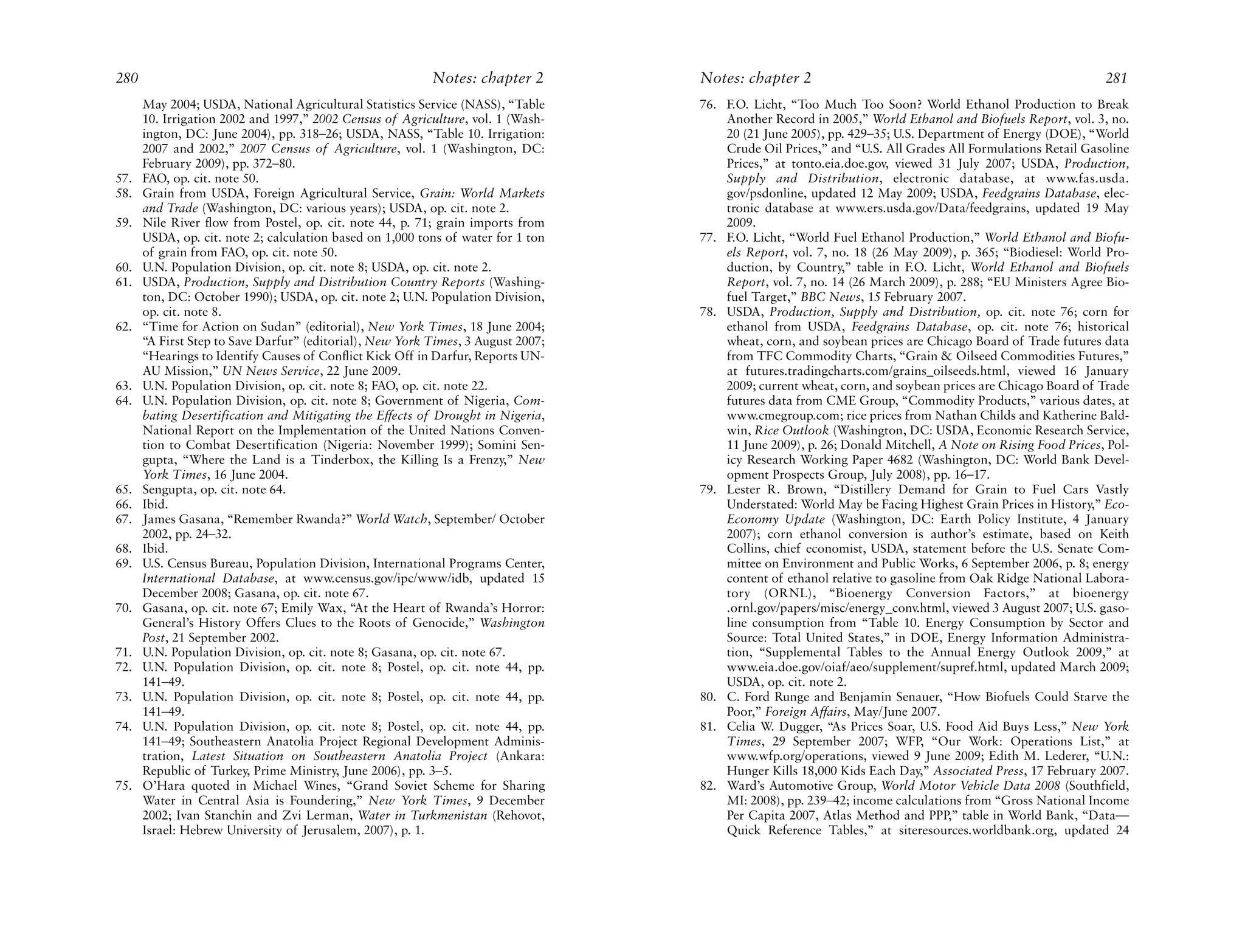 280                                                       Notes: chapter 2        Notes: chapter 2                                                        281
      May 2004; USDA, National Agricultural Statistics Service (NASS), “Table     76. F.O. Licht, “Too Much Too Soon? World Ethanol Production to Break
      10. Irrigation 2002 and 1997,” 2002 Census of Agriculture, vol. 1 (Wash-        Another Record in 2005,” World Ethanol and Biofuels Report, vol. 3, no.
      ington, DC: June 2004), pp. 318–26; USDA, NASS, “Table 10. Irrigation:          20 (21 June 2005), pp. 429–35; U.S. Department of Energy (DOE), “World
      2007 and 2002,” 2007 Census of Agriculture, vol. 1 (Washington, DC:             Crude Oil Prices,” and “U.S. All Grades All Formulations Retail Gasoline
      February 2009), pp. 372–80.                                                     Prices,” at tonto.eia.doe.gov, viewed 31 July 2007; USDA, Production,
57.   FAO, op. cit. note 50.                                                          Supply and Distribution, electronic database, at www.fas.usda.
58.   Grain from USDA, Foreign Agricultural Service, Grain: World Markets             gov/psdonline, updated 12 May 2009; USDA, Feedgrains Database, elec-
      and Trade (Washington, DC: various years); USDA, op. cit. note 2.               tronic database at www.ers.usda.gov/Data/feedgrains, updated 19 May
59.   Nile River flow from Postel, op. cit. note 44, p. 71; grain imports from        2009.
      USDA, op. cit. note 2; calculation based on 1,000 tons of water for 1 ton   77. F.O. Licht, “World Fuel Ethanol Production,” World Ethanol and Biofu-
      of grain from FAO, op. cit. note 50.                                            els Report, vol. 7, no. 18 (26 May 2009), p. 365; “Biodiesel: World Pro-
60.   U.N. Population Division, op. cit. note 8; USDA, op. cit. note 2.               duction, by Country,” table in F.O. Licht, World Ethanol and Biofuels
61.   USDA, Production, Supply and Distribution Country Reports (Washing-             Report, vol. 7, no. 14 (26 March 2009), p. 288; “EU Ministers Agree Bio-
      ton, DC: October 1990); USDA, op. cit. note 2; U.N. Population Division,        fuel Target,” BBC News, 15 February 2007.
      op. cit. note 8.                                                            78. USDA, Production, Supply and Distribution, op. cit. note 76; corn for
62.   “Time for Action on Sudan” (editorial), New York Times, 18 June 2004;           ethanol from USDA, Feedgrains Database, op. cit. note 76; historical
      “A First Step to Save Darfur” (editorial), New York Times, 3 August 2007;       wheat, corn, and soybean prices are Chicago Board of Trade futures data
      “Hearings to Identify Causes of Conflict Kick Off in Darfur, Reports UN-        from TFC Commodity Charts, “Grain & Oilseed Commodities Futures,”
      AU Mission,” UN News Service, 22 June 2009.                                     at futures.tradingcharts.com/grains_oilseeds.html, viewed 16 January
63.   U.N. Population Division, op. cit. note 8; FAO, op. cit. note 22.               2009; current wheat, corn, and soybean prices are Chicago Board of Trade
64.   U.N. Population Division, op. cit. note 8; Government of Nigeria, Com-          futures data from CME Group, “Commodity Products,” various dates, at
      bating Desertification and Mitigating the Effects of Drought in Nigeria,        www.cmegroup.com; rice prices from Nathan Childs and Katherine Bald-
      National Report on the Implementation of the United Nations Conven-             win, Rice Outlook (Washington, DC: USDA, Economic Research Service,
      tion to Combat Desertification (Nigeria: November 1999); Somini Sen-            11 June 2009), p. 26; Donald Mitchell, A Note on Rising Food Prices, Pol-
      gupta, “Where the Land is a Tinderbox, the Killing Is a Frenzy,” New            icy Research Working Paper 4682 (Washington, DC: World Bank Devel-
      York Times, 16 June 2004.                                                       opment Prospects Group, July 2008), pp. 16–17.
65.   Sengupta, op. cit. note 64.                                                 79. Lester R. Brown, “Distillery Demand for Grain to Fuel Cars Vastly
66.   Ibid.                                                                           Understated: World May be Facing Highest Grain Prices in History,” Eco-
67.   James Gasana, “Remember Rwanda?” World Watch, September/ October                Economy Update (Washington, DC: Earth Policy Institute, 4 January
      2002, pp. 24–32.                                                                2007); corn ethanol conversion is author’s estimate, based on Keith
68.   Ibid.                                                                           Collins, chief economist, USDA, statement before the U.S. Senate Com-
69.   U.S. Census Bureau, Population Division, International Programs Center,         mittee on Environment and Public Works, 6 September 2006, p. 8; energy
      International Database, at www.census.gov/ipc/www/idb, updated 15               content of ethanol relative to gasoline from Oak Ridge National Labora-
      December 2008; Gasana, op. cit. note 67.                                        tory (ORNL), “Bioenergy Conversion Factors,” at bioenergy
70.   Gasana, op. cit. note 67; Emily Wax, “At the Heart of Rwanda’s Horror:          .ornl.gov/papers/misc/energy_conv.html, viewed 3 August 2007; U.S. gaso-
      General’s History Offers Clues to the Roots of Genocide,” Washington            line consumption from “Table 10. Energy Consumption by Sector and
      Post, 21 September 2002.                                                        Source: Total United States,” in DOE, Energy Information Administra-
71.   U.N. Population Division, op. cit. note 8; Gasana, op. cit. note 67.            tion, “Supplemental Tables to the Annual Energy Outlook 2009,” at
72.   U.N. Population Division, op. cit. note 8; Postel, op. cit. note 44, pp.        www.eia.doe.gov/oiaf/aeo/supplement/supref.html, updated March 2009;
      141–49.                                                                         USDA, op. cit. note 2.
73.   U.N. Population Division, op. cit. note 8; Postel, op. cit. note 44, pp.    80. C. Ford Runge and Benjamin Senauer, “How Biofuels Could Starve the
      141–49.                                                                         Poor,” Foreign Affairs, May/June 2007.
74.   U.N. Population Division, op. cit. note 8; Postel, op. cit. note 44, pp.    81. Celia W. Dugger, “As Prices Soar, U.S. Food Aid Buys Less,” New York
      141–49; Southeastern Anatolia Project Regional Development Adminis-             Times, 29 September 2007; WFP, “Our Work: Operations List,” at
      tration, Latest Situation on Southeastern Anatolia Project (Ankara:             www.wfp.org/operations, viewed 9 June 2009; Edith M. Lederer, “U.N.:
      Republic of Turkey, Prime Ministry, June 2006), pp. 3–5.                        Hunger Kills 18,000 Kids Each Day,” Associated Press, 17 February 2007.
75.   O’Hara quoted in Michael Wines, “Grand Soviet Scheme for Sharing            82. Ward’s Automotive Group, World Motor Vehicle Data 2008 (Southfield,
      Water in Central Asia is Foundering,” New York Times, 9 December                MI: 2008), pp. 239–42; income calculations from “Gross National Income
      2002; Ivan Stanchin and Zvi Lerman, Water in Turkmenistan (Rehovot,             Per Capita 2007, Atlas Method and PPP,” table in World Bank, “Data—
      Israel: Hebrew University of Jerusalem, 2007), p. 1.                            Quick Reference Tables,” at siteresources.worldbank.org, updated 24
 