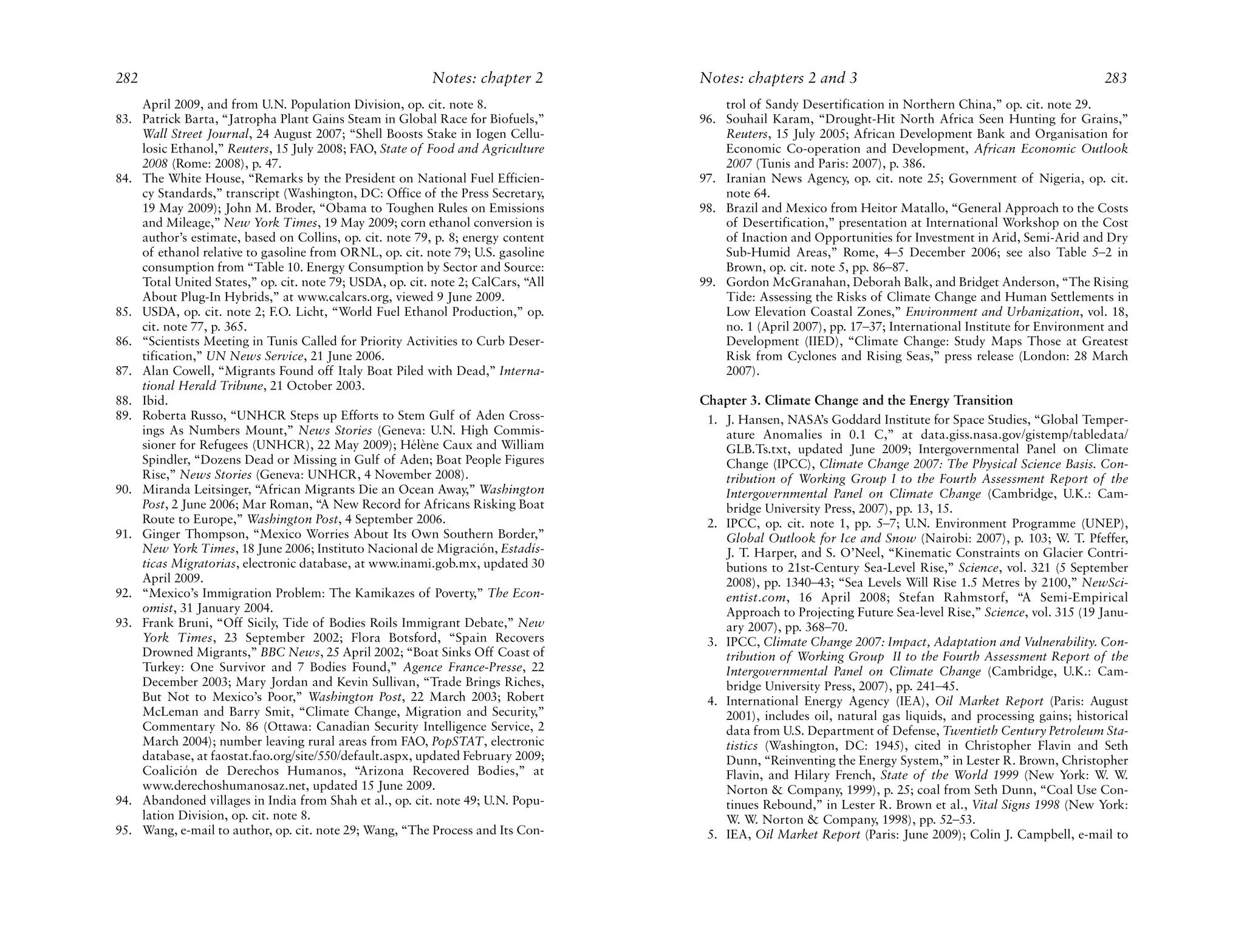 282                                                        Notes: chapter 2        Notes: chapters 2 and 3                                                  283
    April 2009, and from U.N. Population Division, op. cit. note 8.                    trol of Sandy Desertification in Northern China,” op. cit. note 29.
83. Patrick Barta, “Jatropha Plant Gains Steam in Global Race for Biofuels,”       96. Souhail Karam, “Drought-Hit North Africa Seen Hunting for Grains,”
    Wall Street Journal, 24 August 2007; “Shell Boosts Stake in Iogen Cellu-           Reuters, 15 July 2005; African Development Bank and Organisation for
    losic Ethanol,” Reuters, 15 July 2008; FAO, State of Food and Agriculture          Economic Co-operation and Development, African Economic Outlook
    2008 (Rome: 2008), p. 47.                                                          2007 (Tunis and Paris: 2007), p. 386.
84. The White House, “Remarks by the President on National Fuel Efficien-          97. Iranian News Agency, op. cit. note 25; Government of Nigeria, op. cit.
    cy Standards,” transcript (Washington, DC: Office of the Press Secretary,          note 64.
    19 May 2009); John M. Broder, “Obama to Toughen Rules on Emissions             98. Brazil and Mexico from Heitor Matallo, “General Approach to the Costs
    and Mileage,” New York Times, 19 May 2009; corn ethanol conversion is              of Desertification,” presentation at International Workshop on the Cost
    author’s estimate, based on Collins, op. cit. note 79, p. 8; energy content        of Inaction and Opportunities for Investment in Arid, Semi-Arid and Dry
    of ethanol relative to gasoline from ORNL, op. cit. note 79; U.S. gasoline         Sub-Humid Areas,” Rome, 4–5 December 2006; see also Table 5–2 in
    consumption from “Table 10. Energy Consumption by Sector and Source:               Brown, op. cit. note 5, pp. 86–87.
    Total United States,” op. cit. note 79; USDA, op. cit. note 2; CalCars, “All   99. Gordon McGranahan, Deborah Balk, and Bridget Anderson, “The Rising
    About Plug-In Hybrids,” at www.calcars.org, viewed 9 June 2009.                    Tide: Assessing the Risks of Climate Change and Human Settlements in
85. USDA, op. cit. note 2; F.O. Licht, “World Fuel Ethanol Production,” op.            Low Elevation Coastal Zones,” Environment and Urbanization, vol. 18,
    cit. note 77, p. 365.                                                              no. 1 (April 2007), pp. 17–37; International Institute for Environment and
86. “Scientists Meeting in Tunis Called for Priority Activities to Curb Deser-         Development (IIED), “Climate Change: Study Maps Those at Greatest
    tification,” UN News Service, 21 June 2006.                                        Risk from Cyclones and Rising Seas,” press release (London: 28 March
87. Alan Cowell, “Migrants Found off Italy Boat Piled with Dead,” Interna-             2007).
    tional Herald Tribune, 21 October 2003.
88. Ibid.                                                                          Chapter 3. Climate Change and the Energy Transition
89. Roberta Russo, “UNHCR Steps up Efforts to Stem Gulf of Aden Cross-              1. J. Hansen, NASA’s Goddard Institute for Space Studies, “Global Temper-
    ings As Numbers Mount,” News Stories (Geneva: U.N. High Commis-                    ature Anomalies in 0.1 C,” at data.giss.nasa.gov/gistemp/tabledata/
    sioner for Refugees (UNHCR), 22 May 2009); Hélène Caux and William                 GLB.Ts.txt, updated June 2009; Intergovernmental Panel on Climate
    Spindler, “Dozens Dead or Missing in Gulf of Aden; Boat People Figures             Change (IPCC), Climate Change 2007: The Physical Science Basis. Con-
    Rise,” News Stories (Geneva: UNHCR, 4 November 2008).                              tribution of Working Group I to the Fourth Assessment Report of the
90. Miranda Leitsinger, “African Migrants Die an Ocean Away,” Washington               Intergovernmental Panel on Climate Change (Cambridge, U.K.: Cam-
    Post, 2 June 2006; Mar Roman, “A New Record for Africans Risking Boat              bridge University Press, 2007), pp. 13, 15.
    Route to Europe,” Washington Post, 4 September 2006.                            2. IPCC, op. cit. note 1, pp. 5–7; U.N. Environment Programme (UNEP),
91. Ginger Thompson, “Mexico Worries About Its Own Southern Border,”                   Global Outlook for Ice and Snow (Nairobi: 2007), p. 103; W. T. Pfeffer,
    New York Times, 18 June 2006; Instituto Nacional de Migración, Estadís-            J. T. Harper, and S. O’Neel, “Kinematic Constraints on Glacier Contri-
    ticas Migratorias, electronic database, at www.inami.gob.mx, updated 30            butions to 21st-Century Sea-Level Rise,” Science, vol. 321 (5 September
    April 2009.                                                                        2008), pp. 1340–43; “Sea Levels Will Rise 1.5 Metres by 2100,” NewSci-
92. “Mexico’s Immigration Problem: The Kamikazes of Poverty,” The Econ-                entist.com, 16 April 2008; Stefan Rahmstorf, “A Semi-Empirical
    omist, 31 January 2004.                                                            Approach to Projecting Future Sea-level Rise,” Science, vol. 315 (19 Janu-
93. Frank Bruni, “Off Sicily, Tide of Bodies Roils Immigrant Debate,” New              ary 2007), pp. 368–70.
    York Times, 23 September 2002; Flora Botsford, “Spain Recovers                  3. IPCC, Climate Change 2007: Impact, Adaptation and Vulnerability. Con-
    Drowned Migrants,” BBC News, 25 April 2002; “Boat Sinks Off Coast of               tribution of Working Group II to the Fourth Assessment Report of the
    Turkey: One Survivor and 7 Bodies Found,” Agence France-Presse, 22                 Intergovernmental Panel on Climate Change (Cambridge, U.K.: Cam-
    December 2003; Mary Jordan and Kevin Sullivan, “Trade Brings Riches,               bridge University Press, 2007), pp. 241–45.
    But Not to Mexico’s Poor,” Washington Post, 22 March 2003; Robert               4. International Energy Agency (IEA), Oil Market Report (Paris: August
    McLeman and Barry Smit, “Climate Change, Migration and Security,”                  2001), includes oil, natural gas liquids, and processing gains; historical
    Commentary No. 86 (Ottawa: Canadian Security Intelligence Service, 2               data from U.S. Department of Defense, Twentieth Century Petroleum Sta-
    March 2004); number leaving rural areas from FAO, PopSTAT, electronic              tistics (Washington, DC: 1945), cited in Christopher Flavin and Seth
    database, at faostat.fao.org/site/550/default.aspx, updated February 2009;         Dunn, “Reinventing the Energy System,” in Lester R. Brown, Christopher
    Coalición de Derechos Humanos, “Arizona Recovered Bodies,” at                      Flavin, and Hilary French, State of the World 1999 (New York: W. W.
    www.derechoshumanosaz.net, updated 15 June 2009.                                   Norton & Company, 1999), p. 25; coal from Seth Dunn, “Coal Use Con-
94. Abandoned villages in India from Shah et al., op. cit. note 49; U.N. Popu-         tinues Rebound,” in Lester R. Brown et al., Vital Signs 1998 (New York:
    lation Division, op. cit. note 8.                                                  W. W. Norton & Company, 1998), pp. 52–53.
95. Wang, e-mail to author, op. cit. note 29; Wang, “The Process and Its Con-       5. IEA, Oil Market Report (Paris: June 2009); Colin J. Campbell, e-mail to
 