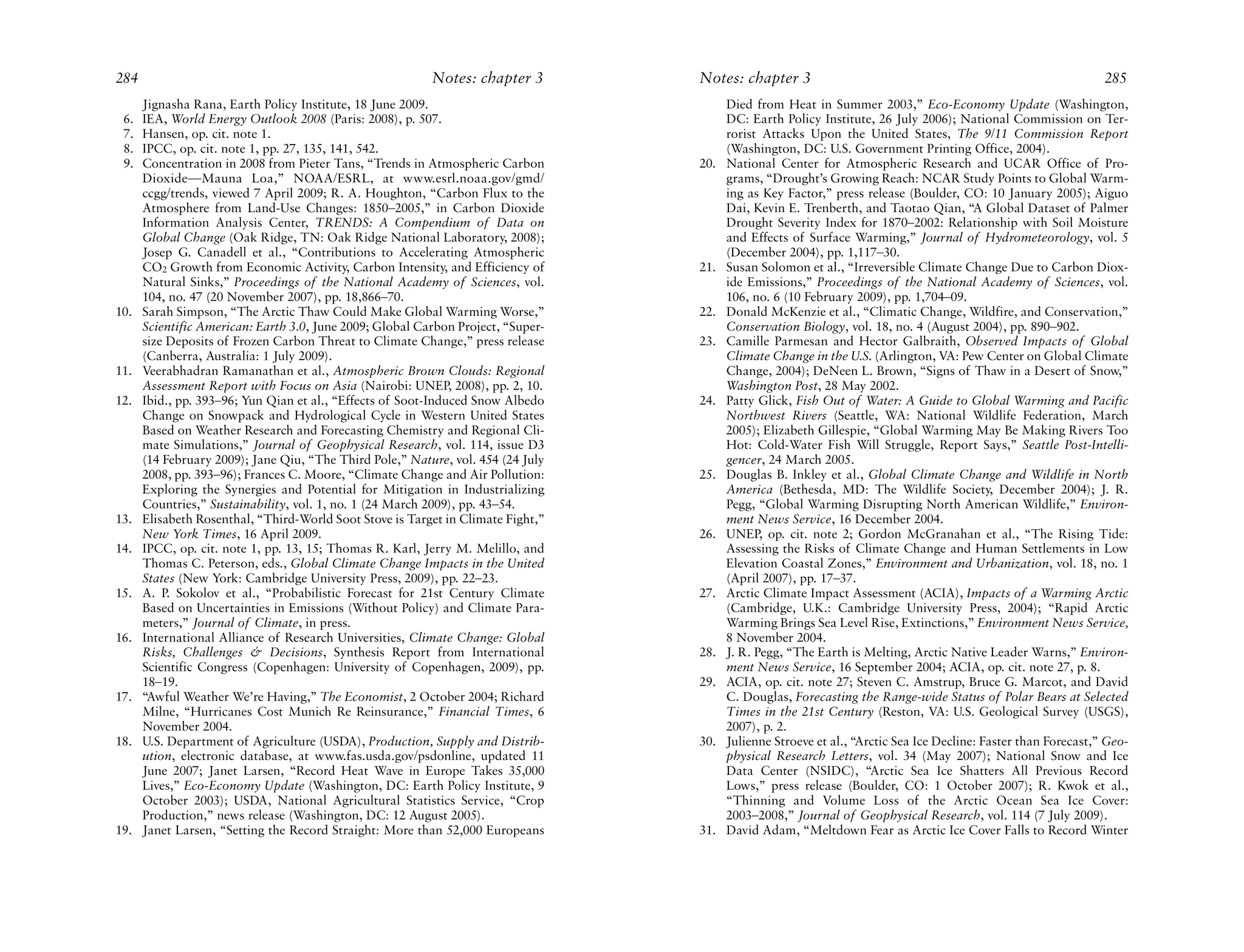 284                                                       Notes: chapter 3        Notes: chapter 3                                                              285
      Jignasha Rana, Earth Policy Institute, 18 June 2009.                              Died from Heat in Summer 2003,” Eco-Economy Update (Washington,
 6.   IEA, World Energy Outlook 2008 (Paris: 2008), p. 507.                             DC: Earth Policy Institute, 26 July 2006); National Commission on Ter-
 7.   Hansen, op. cit. note 1.                                                          rorist Attacks Upon the United States, The 9/11 Commission Report
 8.   IPCC, op. cit. note 1, pp. 27, 135, 141, 542.                                     (Washington, DC: U.S. Government Printing Office, 2004).
 9.   Concentration in 2008 from Pieter Tans, “Trends in Atmospheric Carbon       20.   National Center for Atmospheric Research and UCAR Office of Pro-
      Dioxide—Mauna Loa,” NOAA/ESRL, at www.esrl.noaa.gov/gmd/                          grams, “Drought’s Growing Reach: NCAR Study Points to Global Warm-
      ccgg/trends, viewed 7 April 2009; R. A. Houghton, “Carbon Flux to the             ing as Key Factor,” press release (Boulder, CO: 10 January 2005); Aiguo
      Atmosphere from Land-Use Changes: 1850–2005,” in Carbon Dioxide                   Dai, Kevin E. Trenberth, and Taotao Qian, “A Global Dataset of Palmer
      Information Analysis Center, TRENDS: A Compendium of Data on                      Drought Severity Index for 1870–2002: Relationship with Soil Moisture
      Global Change (Oak Ridge, TN: Oak Ridge National Laboratory, 2008);               and Effects of Surface Warming,” Journal of Hydrometeorology, vol. 5
      Josep G. Canadell et al., “Contributions to Accelerating Atmospheric              (December 2004), pp. 1,117–30.
      CO2 Growth from Economic Activity, Carbon Intensity, and Efficiency of      21.   Susan Solomon et al., “Irreversible Climate Change Due to Carbon Diox-
      Natural Sinks,” Proceedings of the National Academy of Sciences, vol.             ide Emissions,” Proceedings of the National Academy of Sciences, vol.
      104, no. 47 (20 November 2007), pp. 18,866–70.                                    106, no. 6 (10 February 2009), pp. 1,704–09.
10.   Sarah Simpson, “The Arctic Thaw Could Make Global Warming Worse,”           22.   Donald McKenzie et al., “Climatic Change, Wildfire, and Conservation,”
      Scientific American: Earth 3.0, June 2009; Global Carbon Project, “Super-         Conservation Biology, vol. 18, no. 4 (August 2004), pp. 890–902.
      size Deposits of Frozen Carbon Threat to Climate Change,” press release     23.   Camille Parmesan and Hector Galbraith, Observed Impacts of Global
      (Canberra, Australia: 1 July 2009).                                               Climate Change in the U.S. (Arlington, VA: Pew Center on Global Climate
11.   Veerabhadran Ramanathan et al., Atmospheric Brown Clouds: Regional                Change, 2004); DeNeen L. Brown, “Signs of Thaw in a Desert of Snow,”
      Assessment Report with Focus on Asia (Nairobi: UNEP, 2008), pp. 2, 10.            Washington Post, 28 May 2002.
12.   Ibid., pp. 393–96; Yun Qian et al., “Effects of Soot-Induced Snow Albedo    24.   Patty Glick, Fish Out of Water: A Guide to Global Warming and Pacific
      Change on Snowpack and Hydrological Cycle in Western United States                Northwest Rivers (Seattle, WA: National Wildlife Federation, March
      Based on Weather Research and Forecasting Chemistry and Regional Cli-             2005); Elizabeth Gillespie, “Global Warming May Be Making Rivers Too
      mate Simulations,” Journal of Geophysical Research, vol. 114, issue D3            Hot: Cold-Water Fish Will Struggle, Report Says,” Seattle Post-Intelli-
      (14 February 2009); Jane Qiu, “The Third Pole,” Nature, vol. 454 (24 July         gencer, 24 March 2005.
      2008, pp. 393–96); Frances C. Moore, “Climate Change and Air Pollution:     25.   Douglas B. Inkley et al., Global Climate Change and Wildlife in North
      Exploring the Synergies and Potential for Mitigation in Industrializing           America (Bethesda, MD: The Wildlife Society, December 2004); J. R.
      Countries,” Sustainability, vol. 1, no. 1 (24 March 2009), pp. 43–54.             Pegg, “Global Warming Disrupting North American Wildlife,” Environ-
13.   Elisabeth Rosenthal, “Third-World Soot Stove is Target in Climate Fight,”         ment News Service, 16 December 2004.
      New York Times, 16 April 2009.                                              26.   UNEP, op. cit. note 2; Gordon McGranahan et al., “The Rising Tide:
14.   IPCC, op. cit. note 1, pp. 13, 15; Thomas R. Karl, Jerry M. Melillo, and          Assessing the Risks of Climate Change and Human Settlements in Low
      Thomas C. Peterson, eds., Global Climate Change Impacts in the United             Elevation Coastal Zones,” Environment and Urbanization, vol. 18, no. 1
      States (New York: Cambridge University Press, 2009), pp. 22–23.                   (April 2007), pp. 17–37.
15.   A. P. Sokolov et al., “Probabilistic Forecast for 21st Century Climate      27.   Arctic Climate Impact Assessment (ACIA), Impacts of a Warming Arctic
      Based on Uncertainties in Emissions (Without Policy) and Climate Para-            (Cambridge, U.K.: Cambridge University Press, 2004); “Rapid Arctic
      meters,” Journal of Climate, in press.                                            Warming Brings Sea Level Rise, Extinctions,” Environment News Service,
16.   International Alliance of Research Universities, Climate Change: Global           8 November 2004.
      Risks, Challenges & Decisions, Synthesis Report from International          28.   J. R. Pegg, “The Earth is Melting, Arctic Native Leader Warns,” Environ-
      Scientific Congress (Copenhagen: University of Copenhagen, 2009), pp.             ment News Service, 16 September 2004; ACIA, op. cit. note 27, p. 8.
      18–19.                                                                      29.   ACIA, op. cit. note 27; Steven C. Amstrup, Bruce G. Marcot, and David
17.   “Awful Weather We’re Having,” The Economist, 2 October 2004; Richard              C. Douglas, Forecasting the Range-wide Status of Polar Bears at Selected
      Milne, “Hurricanes Cost Munich Re Reinsurance,” Financial Times, 6                Times in the 21st Century (Reston, VA: U.S. Geological Survey (USGS),
      November 2004.                                                                    2007), p. 2.
18.   U.S. Department of Agriculture (USDA), Production, Supply and Distrib-      30.   Julienne Stroeve et al., “Arctic Sea Ice Decline: Faster than Forecast,” Geo-
      ution, electronic database, at www.fas.usda.gov/psdonline, updated 11             physical Research Letters, vol. 34 (May 2007); National Snow and Ice
      June 2007; Janet Larsen, “Record Heat Wave in Europe Takes 35,000                 Data Center (NSIDC), “Arctic Sea Ice Shatters All Previous Record
      Lives,” Eco-Economy Update (Washington, DC: Earth Policy Institute, 9             Lows,” press release (Boulder, CO: 1 October 2007); R. Kwok et al.,
      October 2003); USDA, National Agricultural Statistics Service, “Crop              “Thinning and Volume Loss of the Arctic Ocean Sea Ice Cover:
      Production,” news release (Washington, DC: 12 August 2005).                       2003–2008,” Journal of Geophysical Research, vol. 114 (7 July 2009).
19.   Janet Larsen, “Setting the Record Straight: More than 52,000 Europeans      31.   David Adam, “Meltdown Fear as Arctic Ice Cover Falls to Record Winter
 
