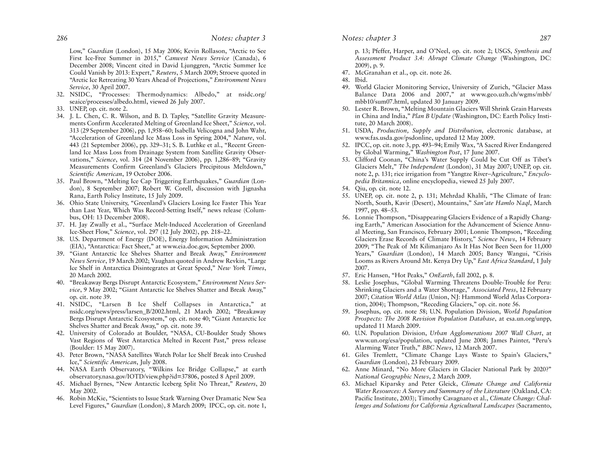 286                                                        Notes: chapter 3        Notes: chapter 3                                                           287
      Low,” Guardian (London), 15 May 2006; Kevin Rollason, “Arctic to See               p. 13; Pfeffer, Harper, and O’Neel, op. cit. note 2; USGS, Synthesis and
      First Ice-Free Summer in 2015,” Canwest News Service (Canada), 6                   Assessment Product 3.4: Abrupt Climate Change (Washington, DC:
      December 2008; Vincent cited in David Ljunggren, “Arctic Summer Ice                2009), p. 9.
      Could Vanish by 2013: Expert,” Reuters, 5 March 2009; Stroeve quoted in      47.   McGranahan et al., op. cit. note 26.
      “Arctic Ice Retreating 30 Years Ahead of Projections,” Environment News      48.   Ibid.
      Service, 30 April 2007.                                                      49.   World Glacier Monitoring Service, University of Zurich, “Glacier Mass
32.   NSIDC, “Processes: Thermodynamics: Albedo,” at nsidc.org/                          Balance Data 2006 and 2007,” at www.geo.uzh.ch/wgms/mbb/
      seaice/processes/albedo.html, viewed 26 July 2007.                                 mbb10/sum07.html, updated 30 January 2009.
33.   UNEP, op. cit. note 2.                                                       50.   Lester R. Brown, “Melting Mountain Glaciers Will Shrink Grain Harvests
34.   J. L. Chen, C. R. Wilson, and B. D. Tapley, “Satellite Gravity Measure-            in China and India,” Plan B Update (Washington, DC: Earth Policy Insti-
      ments Confirm Accelerated Melting of Greenland Ice Sheet,” Science, vol.           tute, 20 March 2008).
      313 (29 September 2006), pp. 1,958–60; Isabella Velicogna and John Wahr,     51.   USDA, Production, Supply and Distribution, electronic database, at
      “Acceleration of Greenland Ice Mass Loss in Spring 2004,” Nature, vol.             www.fas.usda.gov/psdonline, updated 12 May 2009.
      443 (21 September 2006), pp. 329–31; S. B. Luthke et al., “Recent Green-     52.   IPCC, op. cit. note 3, pp. 493–94; Emily Wax, “A Sacred River Endangered
      land Ice Mass Loss from Drainage System from Satellite Gravity Obser-              by Global Warming,” Washington Post, 17 June 2007.
      vations,” Science, vol. 314 (24 November 2006), pp. 1,286–89; “Gravity       53.   Clifford Coonan, “China’s Water Supply Could be Cut Off as Tibet’s
      Measurements Confirm Greenland’s Glaciers Precipitous Meltdown,”                   Glaciers Melt,” The Independent (London), 31 May 2007; UNEP, op. cit.
      Scientific American, 19 October 2006.                                              note 2, p. 131; rice irrigation from “Yangtze River–Agriculture,” Encyclo-
35.   Paul Brown, “Melting Ice Cap Triggering Earthquakes,” Guardian (Lon-               pedia Britannica, online encyclopedia, viewed 25 July 2007.
      don), 8 September 2007; Robert W. Corell, discussion with Jignasha           54.   Qiu, op. cit. note 12.
      Rana, Earth Policy Institute, 15 July 2009.                                  55.   UNEP, op. cit. note 2, p. 131; Mehrdad Khalili, “The Climate of Iran:
36.   Ohio State University, “Greenland’s Glaciers Losing Ice Faster This Year           North, South, Kavir (Desert), Mountains,” San’ate Hamlo Naql, March
      than Last Year, Which Was Record-Setting Itself,” news release (Colum-             1997, pp. 48–53.
      bus, OH: 13 December 2008).                                                  56.   Lonnie Thompson, “Disappearing Glaciers Evidence of a Rapidly Chang-
37.   H. Jay Zwally et al., “Surface Melt-Induced Acceleration of Greenland              ing Earth,” American Association for the Advancement of Science Annu-
      Ice-Sheet Flow,” Science, vol. 297 (12 July 2002), pp. 218–22.                     al Meeting, San Francisco, February 2001; Lonnie Thompson, “Receding
38.   U.S. Department of Energy (DOE), Energy Information Administration                 Glaciers Erase Records of Climate History,” Science News, 14 February
      (EIA), “Antarctica: Fact Sheet,” at www.eia.doe.gov, September 2000.               2009; “The Peak of Mt Kilimanjaro As It Has Not Been Seen for 11,000
39.   “Giant Antarctic Ice Shelves Shatter and Break Away,” Environment                  Years,” Guardian (London), 14 March 2005; Bancy Wangui, “Crisis
      News Service, 19 March 2002; Vaughan quoted in Andrew Revkin, “Large               Looms as Rivers Around Mt. Kenya Dry Up,” East Africa Standard, 1 July
      Ice Shelf in Antarctica Disintegrates at Great Speed,” New York Times,             2007.
      20 March 2002.                                                               57.   Eric Hansen, “Hot Peaks,” OnEarth, fall 2002, p. 8.
40.   “Breakaway Bergs Disrupt Antarctic Ecosystem,” Environment News Ser-         58.   Leslie Josephus, “Global Warming Threatens Double-Trouble for Peru:
      vice, 9 May 2002; “Giant Antarctic Ice Shelves Shatter and Break Away,”            Shrinking Glaciers and a Water Shortage,” Associated Press, 12 February
      op. cit. note 39.                                                                  2007; Citation World Atlas (Union, NJ: Hammond World Atlas Corpora-
41.   NSIDC, “Larsen B Ice Shelf Collapses in Antarctica,” at                            tion, 2004); Thompson, “Receding Glaciers,” op. cit. note 56.
      nsidc.org/news/press/larsen_B/2002.html, 21 March 2002; “Breakaway           59.   Josephus, op. cit. note 58; U.N. Population Division, World Population
      Bergs Disrupt Antarctic Ecosystem,” op. cit. note 40; “Giant Antarctic Ice         Prospects: The 2008 Revision Population Database, at esa.un.org/unpp,
      Shelves Shatter and Break Away,” op. cit. note 39.                                 updated 11 March 2009.
42.   University of Colorado at Boulder, “NASA, CU-Boulder Study Shows             60.   U.N. Population Division, Urban Agglomerations 2007 Wall Chart, at
      Vast Regions of West Antarctica Melted in Recent Past,” press release              www.un.org/esa/population, updated June 2008; James Painter, “Peru’s
      (Boulder: 15 May 2007).                                                            Alarming Water Truth,” BBC News, 12 March 2007.
43.   Peter Brown, “NASA Satellites Watch Polar Ice Shelf Break into Crushed       61.   Giles Tremlett, “Climate Change Lays Waste to Spain’s Glaciers,”
      Ice,” Scientific American, July 2008.                                              Guardian (London), 23 February 2009.
44.   NASA Earth Observatory, “Wilkins Ice Bridge Collapse,” at earth              62.   Anne Minard, “No More Glaciers in Glacier National Park by 2020?”
      observatory.nasa.gov/IOTD/view.php?id=37806, posted 8 April 2009.                  National Geographic News, 2 March 2009.
45.   Michael Byrnes, “New Antarctic Iceberg Split No Threat,” Reuters, 20         63.   Michael Kiparsky and Peter Gleick, Climate Change and California
      May 2002.                                                                          Water Resources: A Survey and Summary of the Literature (Oakland, CA:
46.   Robin McKie, “Scientists to Issue Stark Warning Over Dramatic New Sea              Pacific Institute, 2003); Timothy Cavagnaro et al., Climate Change: Chal-
      Level Figures,” Guardian (London), 8 March 2009; IPCC, op. cit. note 1,            lenges and Solutions for California Agricultural Landscapes (Sacramento,
 
