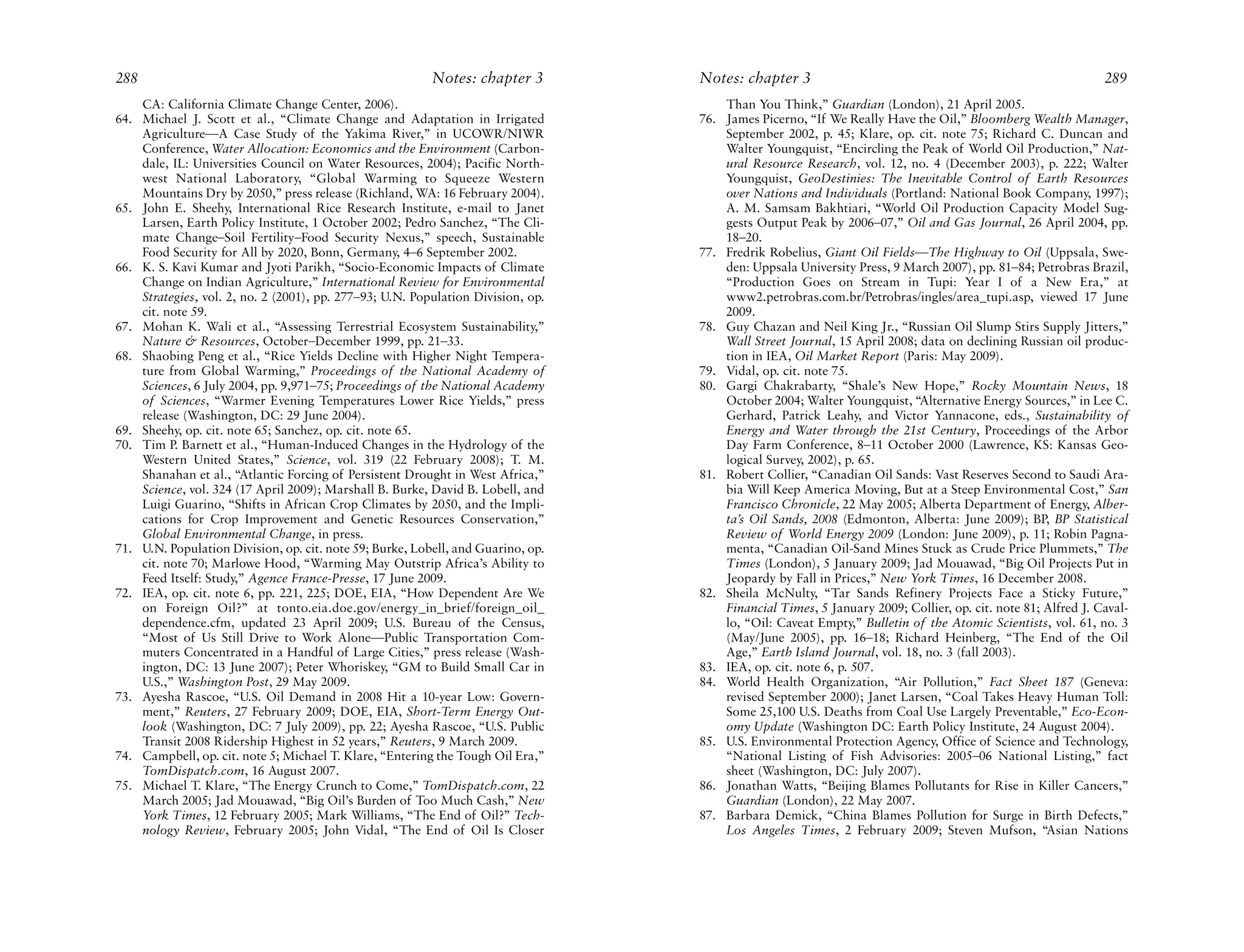 288                                                       Notes: chapter 3        Notes: chapter 3                                                           289
    CA: California Climate Change Center, 2006).                                      Than You Think,” Guardian (London), 21 April 2005.
64. Michael J. Scott et al., “Climate Change and Adaptation in Irrigated          76. James Picerno, “If We Really Have the Oil,” Bloomberg Wealth Manager,
    Agriculture—A Case Study of the Yakima River,” in UCOWR/NIWR                      September 2002, p. 45; Klare, op. cit. note 75; Richard C. Duncan and
    Conference, Water Allocation: Economics and the Environment (Carbon-              Walter Youngquist, “Encircling the Peak of World Oil Production,” Nat-
    dale, IL: Universities Council on Water Resources, 2004); Pacific North-          ural Resource Research, vol. 12, no. 4 (December 2003), p. 222; Walter
    west National Laboratory, “Global Warming to Squeeze Western                      Youngquist, GeoDestinies: The Inevitable Control of Earth Resources
    Mountains Dry by 2050,” press release (Richland, WA: 16 February 2004).           over Nations and Individuals (Portland: National Book Company, 1997);
65. John E. Sheehy, International Rice Research Institute, e-mail to Janet            A. M. Samsam Bakhtiari, “World Oil Production Capacity Model Sug-
    Larsen, Earth Policy Institute, 1 October 2002; Pedro Sanchez, “The Cli-          gests Output Peak by 2006–07,” Oil and Gas Journal, 26 April 2004, pp.
    mate Change–Soil Fertility–Food Security Nexus,” speech, Sustainable              18–20.
    Food Security for All by 2020, Bonn, Germany, 4–6 September 2002.             77. Fredrik Robelius, Giant Oil Fields—The Highway to Oil (Uppsala, Swe-
66. K. S. Kavi Kumar and Jyoti Parikh, “Socio-Economic Impacts of Climate             den: Uppsala University Press, 9 March 2007), pp. 81–84; Petrobras Brazil,
    Change on Indian Agriculture,” International Review for Environmental             “Production Goes on Stream in Tupi: Year I of a New Era,” at
    Strategies, vol. 2, no. 2 (2001), pp. 277–93; U.N. Population Division, op.       www2.petrobras.com.br/Petrobras/ingles/area_tupi.asp, viewed 17 June
    cit. note 59.                                                                     2009.
67. Mohan K. Wali et al., “Assessing Terrestrial Ecosystem Sustainability,”       78. Guy Chazan and Neil King Jr., “Russian Oil Slump Stirs Supply Jitters,”
    Nature & Resources, October–December 1999, pp. 21–33.                             Wall Street Journal, 15 April 2008; data on declining Russian oil produc-
68. Shaobing Peng et al., “Rice Yields Decline with Higher Night Tempera-             tion in IEA, Oil Market Report (Paris: May 2009).
    ture from Global Warming,” Proceedings of the National Academy of             79. Vidal, op. cit. note 75.
    Sciences, 6 July 2004, pp. 9,971–75; Proceedings of the National Academy      80. Gargi Chakrabarty, “Shale’s New Hope,” Rocky Mountain News, 18
    of Sciences, “Warmer Evening Temperatures Lower Rice Yields,” press               October 2004; Walter Youngquist, “Alternative Energy Sources,” in Lee C.
    release (Washington, DC: 29 June 2004).                                           Gerhard, Patrick Leahy, and Victor Yannacone, eds., Sustainability of
69. Sheehy, op. cit. note 65; Sanchez, op. cit. note 65.                              Energy and Water through the 21st Century, Proceedings of the Arbor
70. Tim P. Barnett et al., “Human-Induced Changes in the Hydrology of the             Day Farm Conference, 8–11 October 2000 (Lawrence, KS: Kansas Geo-
    Western United States,” Science, vol. 319 (22 February 2008); T. M.               logical Survey, 2002), p. 65.
    Shanahan et al., “Atlantic Forcing of Persistent Drought in West Africa,”     81. Robert Collier, “Canadian Oil Sands: Vast Reserves Second to Saudi Ara-
    Science, vol. 324 (17 April 2009); Marshall B. Burke, David B. Lobell, and        bia Will Keep America Moving, But at a Steep Environmental Cost,” San
    Luigi Guarino, “Shifts in African Crop Climates by 2050, and the Impli-           Francisco Chronicle, 22 May 2005; Alberta Department of Energy, Alber-
    cations for Crop Improvement and Genetic Resources Conservation,”                 ta’s Oil Sands, 2008 (Edmonton, Alberta: June 2009); BP, BP Statistical
    Global Environmental Change, in press.                                            Review of World Energy 2009 (London: June 2009), p. 11; Robin Pagna-
71. U.N. Population Division, op. cit. note 59; Burke, Lobell, and Guarino, op.       menta, “Canadian Oil-Sand Mines Stuck as Crude Price Plummets,” The
    cit. note 70; Marlowe Hood, “Warming May Outstrip Africa’s Ability to             Times (London), 5 January 2009; Jad Mouawad, “Big Oil Projects Put in
    Feed Itself: Study,” Agence France-Presse, 17 June 2009.                          Jeopardy by Fall in Prices,” New York Times, 16 December 2008.
72. IEA, op. cit. note 6, pp. 221, 225; DOE, EIA, “How Dependent Are We           82. Sheila McNulty, “Tar Sands Refinery Projects Face a Sticky Future,”
    on Foreign Oil?” at tonto.eia.doe.gov/energy_in_brief/foreign_oil_                Financial Times, 5 January 2009; Collier, op. cit. note 81; Alfred J. Caval-
    dependence.cfm, updated 23 April 2009; U.S. Bureau of the Census,                 lo, “Oil: Caveat Empty,” Bulletin of the Atomic Scientists, vol. 61, no. 3
    “Most of Us Still Drive to Work Alone—Public Transportation Com-                  (May/June 2005), pp. 16–18; Richard Heinberg, “The End of the Oil
    muters Concentrated in a Handful of Large Cities,” press release (Wash-           Age,” Earth Island Journal, vol. 18, no. 3 (fall 2003).
    ington, DC: 13 June 2007); Peter Whoriskey, “GM to Build Small Car in         83. IEA, op. cit. note 6, p. 507.
    U.S.,” Washington Post, 29 May 2009.                                          84. World Health Organization, “Air Pollution,” Fact Sheet 187 (Geneva:
73. Ayesha Rascoe, “U.S. Oil Demand in 2008 Hit a 10-year Low: Govern-                revised September 2000); Janet Larsen, “Coal Takes Heavy Human Toll:
    ment,” Reuters, 27 February 2009; DOE, EIA, Short-Term Energy Out-                Some 25,100 U.S. Deaths from Coal Use Largely Preventable,” Eco-Econ-
    look (Washington, DC: 7 July 2009), pp. 22; Ayesha Rascoe, “U.S. Public           omy Update (Washington DC: Earth Policy Institute, 24 August 2004).
    Transit 2008 Ridership Highest in 52 years,” Reuters, 9 March 2009.           85. U.S. Environmental Protection Agency, Office of Science and Technology,
74. Campbell, op. cit. note 5; Michael T. Klare, “Entering the Tough Oil Era,”        “National Listing of Fish Advisories: 2005–06 National Listing,” fact
    TomDispatch.com, 16 August 2007.                                                  sheet (Washington, DC: July 2007).
75. Michael T. Klare, “The Energy Crunch to Come,” TomDispatch.com, 22            86. Jonathan Watts, “Beijing Blames Pollutants for Rise in Killer Cancers,”
    March 2005; Jad Mouawad, “Big Oil’s Burden of Too Much Cash,” New                 Guardian (London), 22 May 2007.
    York Times, 12 February 2005; Mark Williams, “The End of Oil?” Tech-          87. Barbara Demick, “China Blames Pollution for Surge in Birth Defects,”
    nology Review, February 2005; John Vidal, “The End of Oil Is Closer               Los Angeles Times, 2 February 2009; Steven Mufson, “Asian Nations
 