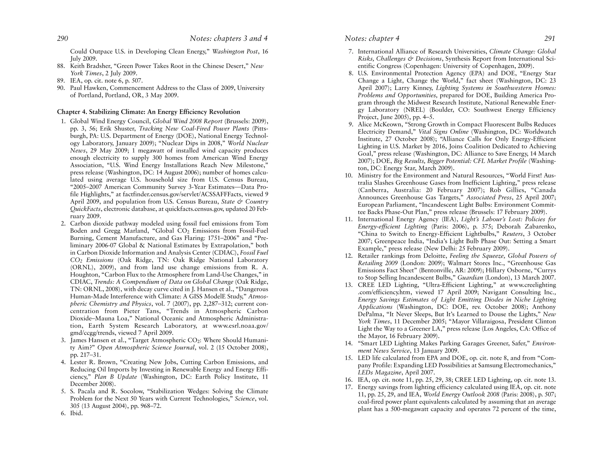 290                                              Notes: chapters 3 and 4         Notes: chapter 4                                                          291
    Could Outpace U.S. in Developing Clean Energy,” Washington Post, 16           7. International Alliance of Research Universities, Climate Change: Global
    July 2009.                                                                       Risks, Challenges & Decisions, Synthesis Report from International Sci-
88. Keith Bradsher, “Green Power Takes Root in the Chinese Desert,” New              entific Congress (Copenhagen: University of Copenhagen, 2009).
    York Times, 2 July 2009.                                                      8. U.S. Environmental Protection Agency (EPA) and DOE, “Energy Star
89. IEA, op. cit. note 6, p. 507.                                                    Change a Light, Change the World,” fact sheet (Washington, DC: 23
90. Paul Hawken, Commencement Address to the Class of 2009, University               April 2007); Larry Kinney, Lighting Systems in Southwestern Homes:
    of Portland, Portland, OR, 3 May 2009.                                           Problems and Opportunities, prepared for DOE, Building America Pro-
                                                                                     gram through the Midwest Research Institute, National Renewable Ener-
Chapter 4. Stabilizing Climate: An Energy Efficiency Revolution                      gy Laboratory (NREL) (Boulder, CO: Southwest Energy Efficiency
                                                                                     Project, June 2005), pp. 4–5.
 1. Global Wind Energy Council, Global Wind 2008 Report (Brussels: 2009),         9. Alice McKeown, “Strong Growth in Compact Fluorescent Bulbs Reduces
    pp. 3, 56; Erik Shuster, Tracking New Coal-Fired Power Plants (Pitts-            Electricity Demand,” Vital Signs Online (Washington, DC: Worldwatch
    burgh, PA: U.S. Department of Energy (DOE), National Energy Technol-             Institute, 27 October 2008); “Alliance Calls for Only Energy-Efficient
    ogy Laboratory, January 2009); “Nuclear Dips in 2008,” World Nuclear             Lighting in U.S. Market by 2016, Joins Coalition Dedicated to Achieving
    News, 29 May 2009; 1 megawatt of installed wind capacity produces                Goal,” press release (Washington, DC: Alliance to Save Energy, 14 March
    enough electricity to supply 300 homes from American Wind Energy                 2007); DOE, Big Results, Bigger Potential: CFL Market Profile (Washing-
    Association, “U.S. Wind Energy Installations Reach New Milestone,”               ton, DC: Energy Star, March 2009).
    press release (Washington, DC: 14 August 2006); number of homes calcu-       10. Ministry for the Environment and Natural Resources, “World First! Aus-
    lated using average U.S. household size from U.S. Census Bureau,                 tralia Slashes Greenhouse Gases from Inefficient Lighting,” press release
    “2005–2007 American Community Survey 3-Year Estimates—Data Pro-                  (Canberra, Australia: 20 February 2007); Rob Gillies, “Canada
    file Highlights,” at factfinder.census.gov/servlet/ACSSAFFFacts, viewed 9        Announces Greenhouse Gas Targets,” Associated Press, 25 April 2007;
    April 2009, and population from U.S. Census Bureau, State & Country              European Parliament, “Incandescent Light Bulbs: Environment Commit-
    QuickFacts, electronic database, at quickfacts.census.gov, updated 20 Feb-       tee Backs Phase-Out Plan,” press release (Brussels: 17 February 2009).
    ruary 2009.                                                                  11. International Energy Agency (IEA), Light’s Labour’s Lost: Policies for
 2. Carbon dioxide pathway modeled using fossil fuel emissions from Tom              Energy-efficient Lighting (Paris: 2006), p. 375; Deborah Zabarenko,
    Boden and Gregg Marland, “Global CO2 Emissions from Fossil-Fuel                  “China to Switch to Energy-Efficient Lightbulbs,” Reuters, 3 October
    Burning, Cement Manufacture, and Gas Flaring: 1751–2006” and “Pre-               2007; Greenpeace India, “India’s Light Bulb Phase Out: Setting a Smart
    liminary 2006-07 Global & National Estimates by Extrapolation,” both             Example,” press release (New Delhi: 25 February 2009).
    in Carbon Dioxide Information and Analysis Center (CDIAC), Fossil Fuel       12. Retailer rankings from Deloitte, Feeling the Squeeze, Global Powers of
    CO2 Emissions (Oak Ridge, TN: Oak Ridge National Laboratory                      Retailing 2009 (London: 2009); Walmart Stores Inc., “Greenhouse Gas
    (ORNL), 2009), and from land use change emissions from R. A.                     Emissions Fact Sheet” (Bentonville, AR: 2009); Hillary Osborne, “Currys
    Houghton, “Carbon Flux to the Atmosphere from Land-Use Changes,” in              to Stop Selling Incandescent Bulbs,” Guardian (London), 13 March 2007.
    CDIAC, Trends: A Compendium of Data on Global Change (Oak Ridge,             13. CREE LED Lighting, “Ultra-Efficient Lighting,” at www.creelighting
    TN: ORNL, 2008), with decay curve cited in J. Hansen et al., “Dangerous          .com/efficiency.htm, viewed 17 April 2009; Navigant Consulting Inc.,
    Human-Made Interference with Climate: A GISS ModelE Study,” Atmos-               Energy Savings Estimates of Light Emitting Diodes in Niche Lighting
    pheric Chemistry and Physics, vol. 7 (2007), pp. 2,287–312; current con-         Applications (Washington, DC: DOE, rev. October 2008); Anthony
    centration from Pieter Tans, “Trends in Atmospheric Carbon                       DePalma, “It Never Sleeps, But It’s Learned to Douse the Lights,” New
    Dioxide–Mauna Loa,” National Oceanic and Atmospheric Administra-                 York Times, 11 December 2005; “Mayor Villaraigosa, President Clinton
    tion, Earth System Research Laboratory, at www.esrl.noaa.gov/                    Light the Way to a Greener LA,” press release (Los Angeles, CA: Office of
    gmd/ccgg/trends, viewed 7 April 2009.                                            the Mayor, 16 February 2009).
 3. James Hansen et al., “Target Atmospheric CO2: Where Should Humani-           14. “Smart LED Lighting Makes Parking Garages Greener, Safer,” Environ-
    ty Aim?” Open Atmospheric Science Journal, vol. 2 (15 October 2008),             ment News Service, 13 January 2009.
    pp. 217–31.                                                                  15. LED life calculated from EPA and DOE, op. cit. note 8, and from “Com-
 4. Lester R. Brown, “Creating New Jobs, Cutting Carbon Emissions, and               pany Profile: Expanding LED Possibilities at Samsung Electromechanics,”
    Reducing Oil Imports by Investing in Renewable Energy and Energy Effi-           LEDs Magazine, April 2007.
    ciency,” Plan B Update (Washington, DC: Earth Policy Institute, 11           16. IEA, op. cit. note 11, pp. 25, 29, 38; CREE LED Lighting, op. cit. note 13.
    December 2008).                                                              17. Energy savings from lighting efficiency calculated using IEA, op. cit. note
 5. S. Pacala and R. Socolow, “Stabilization Wedges: Solving the Climate             11, pp. 25, 29, and IEA, World Energy Outlook 2008 (Paris: 2008), p. 507;
    Problem for the Next 50 Years with Current Technologies,” Science, vol.          coal-fired power plant equivalents calculated by assuming that an average
    305 (13 August 2004), pp. 968–72.                                                plant has a 500-megawatt capacity and operates 72 percent of the time,
 6. Ibid.
 