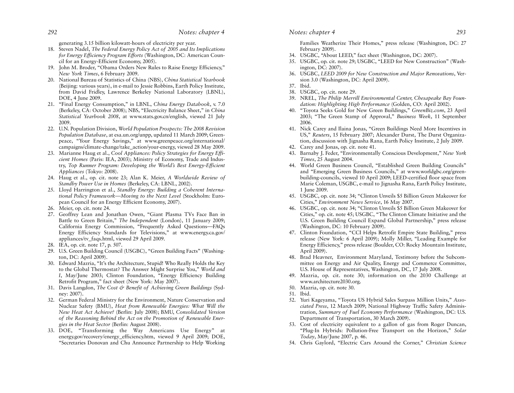 292                                                         Notes: chapter 4         Notes: chapter 4                                                          293
    generating 3.15 billion kilowatt-hours of electricity per year.                        Families Weatherize Their Homes,” press release (Washington, DC: 27
18. Steven Nadel, The Federal Energy Policy Act of 2005 and Its Implications               February 2009).
    for Energy Efficiency Program Efforts (Washington, DC: American Coun-            34.   USGBC, “About LEED,” fact sheet (Washington, DC: 2007).
    cil for an Energy-Efficient Economy, 2005).                                      35.   USGBC, op. cit. note 29; USGBC, “LEED for New Construction” (Wash-
19. John M. Broder, “Obama Orders New Rules to Raise Energy Efficiency,”                   ington, DC: 2007).
    New York Times, 6 February 2009.                                                 36.   USGBC, LEED 2009 for New Construction and Major Renovations, Ver-
20. National Bureau of Statistics of China (NBS), China Statistical Yearbook               sion 3.0 (Washington, DC: April 2009).
    (Beijing: various years), in e-mail to Jessie Robbins, Earth Policy Institute,   37.   Ibid.
    from David Fridley, Lawrence Berkeley National Laboratory (LBNL),                38.   USGBC, op. cit. note 29.
    DOE, 4 June 2009.                                                                39.   NREL, The Philip Merrill Environmental Center, Chesapeake Bay Foun-
21. “Final Energy Consumption,” in LBNL, China Energy Databook, v. 7.0                     dation: Highlighting High Performance (Golden, CO: April 2002).
    (Berkeley, CA: October 2008); NBS, “Electricity Balance Sheet,” in China         40.   “Toyota Seeks Gold for New Green Buildings,” GreenBiz.com, 23 April
    Statistical Yearbook 2008, at www.stats.gov.cn/english, viewed 21 July                 2003; “The Green Stamp of Approval,” Business Week, 11 September
    2009.                                                                                  2006.
22. U.N. Population Division, World Population Prospects: The 2008 Revision          41.   Nick Carey and Ilaina Jonas, “Green Buildings Need More Incentives in
    Population Database, at esa.un.org/unpp, updated 11 March 2009; Green-                 US,” Reuters, 15 February 2007; Alexander Durst, The Durst Organiza-
    peace, “Your Energy Savings,” at www.greenpeace.org/international/                     tion, discussion with Jignasha Rana, Earth Policy Institute, 2 July 2009.
    campaigns/climate-change/take_action/your-energy, viewed 28 May 2009.            42.   Carey and Jonas, op. cit. note 41.
23. Marianne Haug et al., Cool Appliances: Policy Strategies for Energy Effi-        43.   Barnaby J. Feder, “Environmentally Conscious Development,” New York
    cient Homes (Paris: IEA, 2003); Ministry of Economy, Trade and Indus-                  Times, 25 August 2004.
    try, Top Runner Program: Developing the World’s Best Energy-Efficient            44.   World Green Business Council, “Established Green Building Councils”
    Appliances (Tokyo: 2008).                                                              and “Emerging Green Business Councils,” at www.worldgbc.org/green-
24. Haug et al., op. cit. note 23; Alan K. Meier, A Worldwide Review of                    building-councils, viewed 10 April 2009; LEED-certified floor space from
    Standby Power Use in Homes (Berkeley, CA: LBNL, 2002).                                 Marie Coleman, USGBC, e-mail to Jignasha Rana, Earth Policy Institute,
25. Lloyd Harrington et al., Standby Energy: Building a Coherent Interna-                  1 June 2009.
    tional Policy Framework—Moving to the Next Level (Stockholm: Euro-               45.   USGBC, op. cit. note 34; “Clinton Unveils $5 Billion Green Makeover for
    pean Council for an Energy Efficient Economy, 2007).                                   Cities,” Environment News Service, 16 May 2007.
26. Meier, op. cit. note 24.                                                         46.   USGBC, op. cit. note 34; “Clinton Unveils $5 Billion Green Makeover for
27. Geoffrey Lean and Jonathan Owen, “Giant Plasma TVs Face Ban in                         Cities,” op. cit. note 45; USGBC, “The Clinton Climate Initiative and the
    Battle to Green Britain,” The Independent (London), 11 January 2009;                   U.S. Green Building Council Expand Global Partnership,” press release
    California Energy Commission, “Frequently Asked Questions—FAQs                         (Washington, DC: 10 February 2009).
    Energy Efficiency Standards for Televisions,” at www.energy.ca.gov/              47.   Clinton Foundation, “CCI Helps Retrofit Empire State Building,” press
    appliances/tv_faqs.html, viewed 29 April 2009.                                         release (New York: 6 April 2009); Molly Miller, “Leading Example for
28. IEA, op. cit. note 17, p. 507.                                                         Energy Efficiency,” press release (Boulder, CO: Rocky Mountain Institute,
29. U.S. Green Building Council (USGBC), “Green Building Facts” (Washing-                  April 2009).
    ton, DC: April 2009).                                                            48.   Brad Heavner, Environment Maryland, Testimony before the Subcom-
30. Edward Mazria, “It’s the Architecture, Stupid! Who Really Holds the Key                mittee on Energy and Air Quality, Energy and Commerce Committee,
    to the Global Thermostat? The Answer Might Surprise You,” World and                    U.S. House of Representatives, Washington, DC, 17 July 2008.
    I, May/June 2003; Clinton Foundation, “Energy Efficiency Building                49.   Mazria, op. cit. note 30; information on the 2030 Challenge at
    Retrofit Program,” fact sheet (New York: May 2007).                                    www.architecture2030.org.
31. Davis Langdon, The Cost & Benefit of Achieving Green Buildings (Syd-             50.   Mazria, op. cit. note 30.
    ney: 2007).                                                                      51.   Ibid.
32. German Federal Ministry for the Environment, Nature Conservation and             52.   Yuri Kageyama, “Toyota US Hybrid Sales Surpass Million Units,” Asso-
    Nuclear Safety (BMU), Heat from Renewable Energies: What Will the                      ciated Press, 12 March 2009; National Highway Traffic Safety Adminis-
    New Heat Act Achieve? (Berlin: July 2008); BMU, Consolidated Version                   tration, Summary of Fuel Economy Performance (Washington, DC: U.S.
    of the Reasoning Behind the Act on the Promotion of Renewable Ener-                    Department of Transportation, 30 March 2009).
    gies in the Heat Sector (Berlin: August 2008).                                   53.   Cost of electricity equivalent to a gallon of gas from Roger Duncan,
33. DOE, “Transforming the Way Americans Use Energy” at                                    “Plug-In Hybrids: Pollution-Free Transport on the Horizon,” Solar
    energy.gov/recovery/energy_efficiency.htm, viewed 9 April 2009; DOE,                   Today, May/June 2007, p. 46.
    “Secretaries Donovan and Chu Announce Partnership to Help Working                54.   Chris Gaylord, “Electric Cars Around the Corner,” Christian Science
 