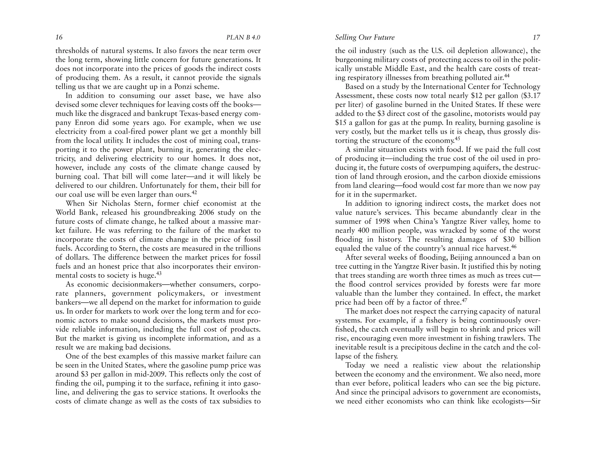 16                                                     PLAN B 4.0     Selling Our Future                                               17
thresholds of natural systems. It also favors the near term over      the oil industry (such as the U.S. oil depletion allowance), the
the long term, showing little concern for future generations. It      burgeoning military costs of protecting access to oil in the polit-
does not incorporate into the prices of goods the indirect costs      ically unstable Middle East, and the health care costs of treat-
of producing them. As a result, it cannot provide the signals         ing respiratory illnesses from breathing polluted air.44
telling us that we are caught up in a Ponzi scheme.                       Based on a study by the International Center for Technology
    In addition to consuming our asset base, we have also             Assessment, these costs now total nearly $12 per gallon ($3.17
devised some clever techniques for leaving costs off the books—       per liter) of gasoline burned in the United States. If these were
much like the disgraced and bankrupt Texas-based energy com-          added to the $3 direct cost of the gasoline, motorists would pay
pany Enron did some years ago. For example, when we use               $15 a gallon for gas at the pump. In reality, burning gasoline is
electricity from a coal-fired power plant we get a monthly bill       very costly, but the market tells us it is cheap, thus grossly dis-
from the local utility. It includes the cost of mining coal, trans-   torting the structure of the economy.45
porting it to the power plant, burning it, generating the elec-           A similar situation exists with food. If we paid the full cost
tricity, and delivering electricity to our homes. It does not,        of producing it—including the true cost of the oil used in pro-
however, include any costs of the climate change caused by            ducing it, the future costs of overpumping aquifers, the destruc-
burning coal. That bill will come later—and it will likely be         tion of land through erosion, and the carbon dioxide emissions
delivered to our children. Unfortunately for them, their bill for     from land clearing—food would cost far more than we now pay
our coal use will be even larger than ours.42                         for it in the supermarket.
    When Sir Nicholas Stern, former chief economist at the                In addition to ignoring indirect costs, the market does not
World Bank, released his groundbreaking 2006 study on the             value nature’s services. This became abundantly clear in the
future costs of climate change, he talked about a massive mar-        summer of 1998 when China’s Yangtze River valley, home to
ket failure. He was referring to the failure of the market to         nearly 400 million people, was wracked by some of the worst
incorporate the costs of climate change in the price of fossil        flooding in history. The resulting damages of $30 billion
fuels. According to Stern, the costs are measured in the trillions    equaled the value of the country’s annual rice harvest.46
of dollars. The difference between the market prices for fossil           After several weeks of flooding, Beijing announced a ban on
fuels and an honest price that also incorporates their environ-       tree cutting in the Yangtze River basin. It justified this by noting
mental costs to society is huge.43                                    that trees standing are worth three times as much as trees cut—
    As economic decisionmakers—whether consumers, corpo-              the flood control services provided by forests were far more
rate planners, government policymakers, or investment                 valuable than the lumber they contained. In effect, the market
bankers—we all depend on the market for information to guide          price had been off by a factor of three.47
us. In order for markets to work over the long term and for eco-          The market does not respect the carrying capacity of natural
nomic actors to make sound decisions, the markets must pro-           systems. For example, if a fishery is being continuously over-
vide reliable information, including the full cost of products.       fished, the catch eventually will begin to shrink and prices will
But the market is giving us incomplete information, and as a          rise, encouraging even more investment in fishing trawlers. The
result we are making bad decisions.                                   inevitable result is a precipitous decline in the catch and the col-
    One of the best examples of this massive market failure can       lapse of the fishery.
be seen in the United States, where the gasoline pump price was           Today we need a realistic view about the relationship
around $3 per gallon in mid-2009. This reflects only the cost of      between the economy and the environment. We also need, more
finding the oil, pumping it to the surface, refining it into gaso-    than ever before, political leaders who can see the big picture.
line, and delivering the gas to service stations. It overlooks the    And since the principal advisors to government are economists,
costs of climate change as well as the costs of tax subsidies to      we need either economists who can think like ecologists—Sir
 