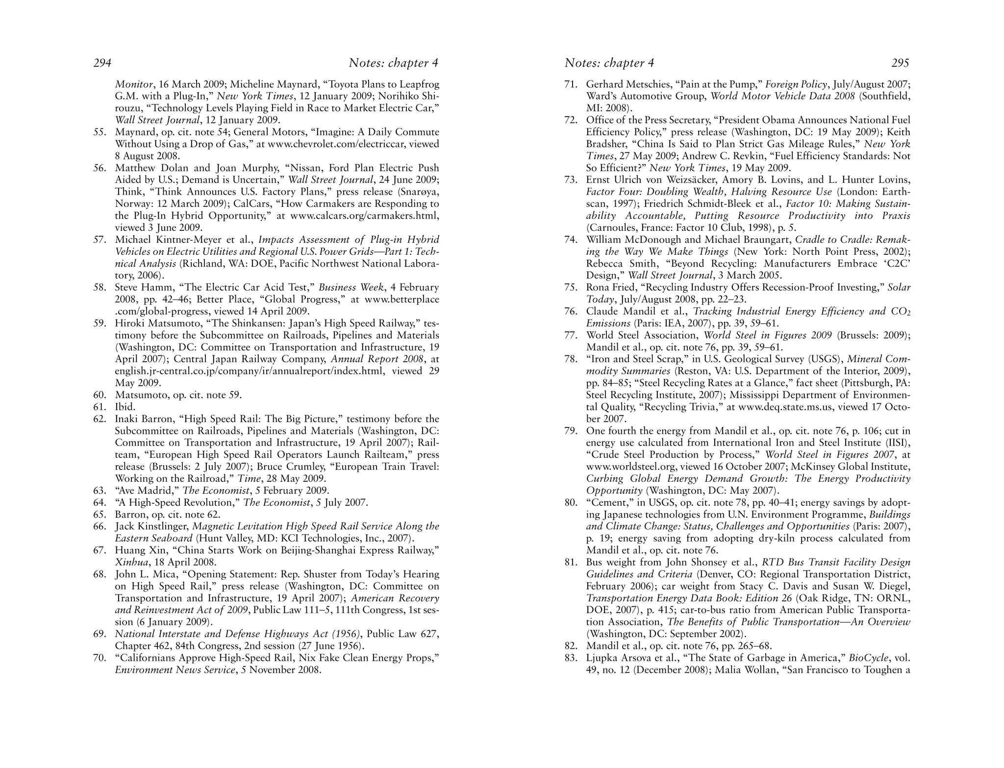 294                                                        Notes: chapter 4        Notes: chapter 4                                                          295
      Monitor, 16 March 2009; Micheline Maynard, “Toyota Plans to Leapfrog         71. Gerhard Metschies, “Pain at the Pump,” Foreign Policy, July/August 2007;
      G.M. with a Plug-In,” New York Times, 12 January 2009; Norihiko Shi-             Ward’s Automotive Group, World Motor Vehicle Data 2008 (Southfield,
      rouzu, “Technology Levels Playing Field in Race to Market Electric Car,”         MI: 2008).
      Wall Street Journal, 12 January 2009.                                        72. Office of the Press Secretary, “President Obama Announces National Fuel
55.   Maynard, op. cit. note 54; General Motors, “Imagine: A Daily Commute             Efficiency Policy,” press release (Washington, DC: 19 May 2009); Keith
      Without Using a Drop of Gas,” at www.chevrolet.com/electriccar, viewed           Bradsher, “China Is Said to Plan Strict Gas Mileage Rules,” New York
      8 August 2008.                                                                   Times, 27 May 2009; Andrew C. Revkin, “Fuel Efficiency Standards: Not
56.   Matthew Dolan and Joan Murphy, “Nissan, Ford Plan Electric Push                  So Efficient?” New York Times, 19 May 2009.
      Aided by U.S.; Demand is Uncertain,” Wall Street Journal, 24 June 2009;      73. Ernst Ulrich von Weizsäcker, Amory B. Lovins, and L. Hunter Lovins,
      Think, “Think Announces U.S. Factory Plans,” press release (Snarøya,             Factor Four: Doubling Wealth, Halving Resource Use (London: Earth-
      Norway: 12 March 2009); CalCars, “How Carmakers are Responding to                scan, 1997); Friedrich Schmidt-Bleek et al., Factor 10: Making Sustain-
      the Plug-In Hybrid Opportunity,” at www.calcars.org/carmakers.html,              ability Accountable, Putting Resource Productivity into Praxis
      viewed 3 June 2009.                                                              (Carnoules, France: Factor 10 Club, 1998), p. 5.
57.   Michael Kintner-Meyer et al., Impacts Assessment of Plug-in Hybrid           74. William McDonough and Michael Braungart, Cradle to Cradle: Remak-
      Vehicles on Electric Utilities and Regional U.S. Power Grids—Part 1: Tech-       ing the Way We Make Things (New York: North Point Press, 2002);
      nical Analysis (Richland, WA: DOE, Pacific Northwest National Labora-            Rebecca Smith, “Beyond Recycling: Manufacturers Embrace ‘C2C’
      tory, 2006).                                                                     Design,” Wall Street Journal, 3 March 2005.
58.   Steve Hamm, “The Electric Car Acid Test,” Business Week, 4 February          75. Rona Fried, “Recycling Industry Offers Recession-Proof Investing,” Solar
      2008, pp. 42–46; Better Place, “Global Progress,” at www.betterplace             Today, July/August 2008, pp. 22–23.
      .com/global-progress, viewed 14 April 2009.                                  76. Claude Mandil et al., Tracking Industrial Energy Efficiency and CO2
59.   Hiroki Matsumoto, “The Shinkansen: Japan’s High Speed Railway,” tes-             Emissions (Paris: IEA, 2007), pp. 39, 59–61.
      timony before the Subcommittee on Railroads, Pipelines and Materials         77. World Steel Association, World Steel in Figures 2009 (Brussels: 2009);
      (Washington, DC: Committee on Transportation and Infrastructure, 19              Mandil et al., op. cit. note 76, pp. 39, 59–61.
      April 2007); Central Japan Railway Company, Annual Report 2008, at           78. “Iron and Steel Scrap,” in U.S. Geological Survey (USGS), Mineral Com-
      english.jr-central.co.jp/company/ir/annualreport/index.html, viewed 29           modity Summaries (Reston, VA: U.S. Department of the Interior, 2009),
      May 2009.                                                                        pp. 84–85; “Steel Recycling Rates at a Glance,” fact sheet (Pittsburgh, PA:
60.   Matsumoto, op. cit. note 59.                                                     Steel Recycling Institute, 2007); Mississippi Department of Environmen-
61.   Ibid.                                                                            tal Quality, “Recycling Trivia,” at www.deq.state.ms.us, viewed 17 Octo-
62.   Inaki Barron, “High Speed Rail: The Big Picture,” testimony before the           ber 2007.
      Subcommittee on Railroads, Pipelines and Materials (Washington, DC:          79. One fourth the energy from Mandil et al., op. cit. note 76, p. 106; cut in
      Committee on Transportation and Infrastructure, 19 April 2007); Rail-            energy use calculated from International Iron and Steel Institute (IISI),
      team, “European High Speed Rail Operators Launch Railteam,” press                “Crude Steel Production by Process,” World Steel in Figures 2007, at
      release (Brussels: 2 July 2007); Bruce Crumley, “European Train Travel:          www.worldsteel.org, viewed 16 October 2007; McKinsey Global Institute,
      Working on the Railroad,” Time, 28 May 2009.                                     Curbing Global Energy Demand Growth: The Energy Productivity
63.   “Ave Madrid,” The Economist, 5 February 2009.                                    Opportunity (Washington, DC: May 2007).
64.   “A High-Speed Revolution,” The Economist, 5 July 2007.                       80. “Cement,” in USGS, op. cit. note 78, pp. 40–41; energy savings by adopt-
65.   Barron, op. cit. note 62.                                                        ing Japanese technologies from U.N. Environment Programme, Buildings
66.   Jack Kinstlinger, Magnetic Levitation High Speed Rail Service Along the          and Climate Change: Status, Challenges and Opportunities (Paris: 2007),
      Eastern Seaboard (Hunt Valley, MD: KCI Technologies, Inc., 2007).                p. 19; energy saving from adopting dry-kiln process calculated from
67.   Huang Xin, “China Starts Work on Beijing-Shanghai Express Railway,”              Mandil et al., op. cit. note 76.
      Xinhua, 18 April 2008.                                                       81. Bus weight from John Shonsey et al., RTD Bus Transit Facility Design
68.   John L. Mica, “Opening Statement: Rep. Shuster from Today’s Hearing              Guidelines and Criteria (Denver, CO: Regional Transportation District,
      on High Speed Rail,” press release (Washington, DC: Committee on                 February 2006); car weight from Stacy C. Davis and Susan W. Diegel,
      Transportation and Infrastructure, 19 April 2007); American Recovery             Transportation Energy Data Book: Edition 26 (Oak Ridge, TN: ORNL,
      and Reinvestment Act of 2009, Public Law 111–5, 111th Congress, 1st ses-         DOE, 2007), p. 415; car-to-bus ratio from American Public Transporta-
      sion (6 January 2009).                                                           tion Association, The Benefits of Public Transportation—An Overview
69.   National Interstate and Defense Highways Act (1956), Public Law 627,             (Washington, DC: September 2002).
      Chapter 462, 84th Congress, 2nd session (27 June 1956).                      82. Mandil et al., op. cit. note 76, pp. 265–68.
70.   “Californians Approve High-Speed Rail, Nix Fake Clean Energy Props,”         83. Ljupka Arsova et al., “The State of Garbage in America,” BioCycle, vol.
      Environment News Service, 5 November 2008.                                       49, no. 12 (December 2008); Malia Wollan, “San Francisco to Toughen a
 