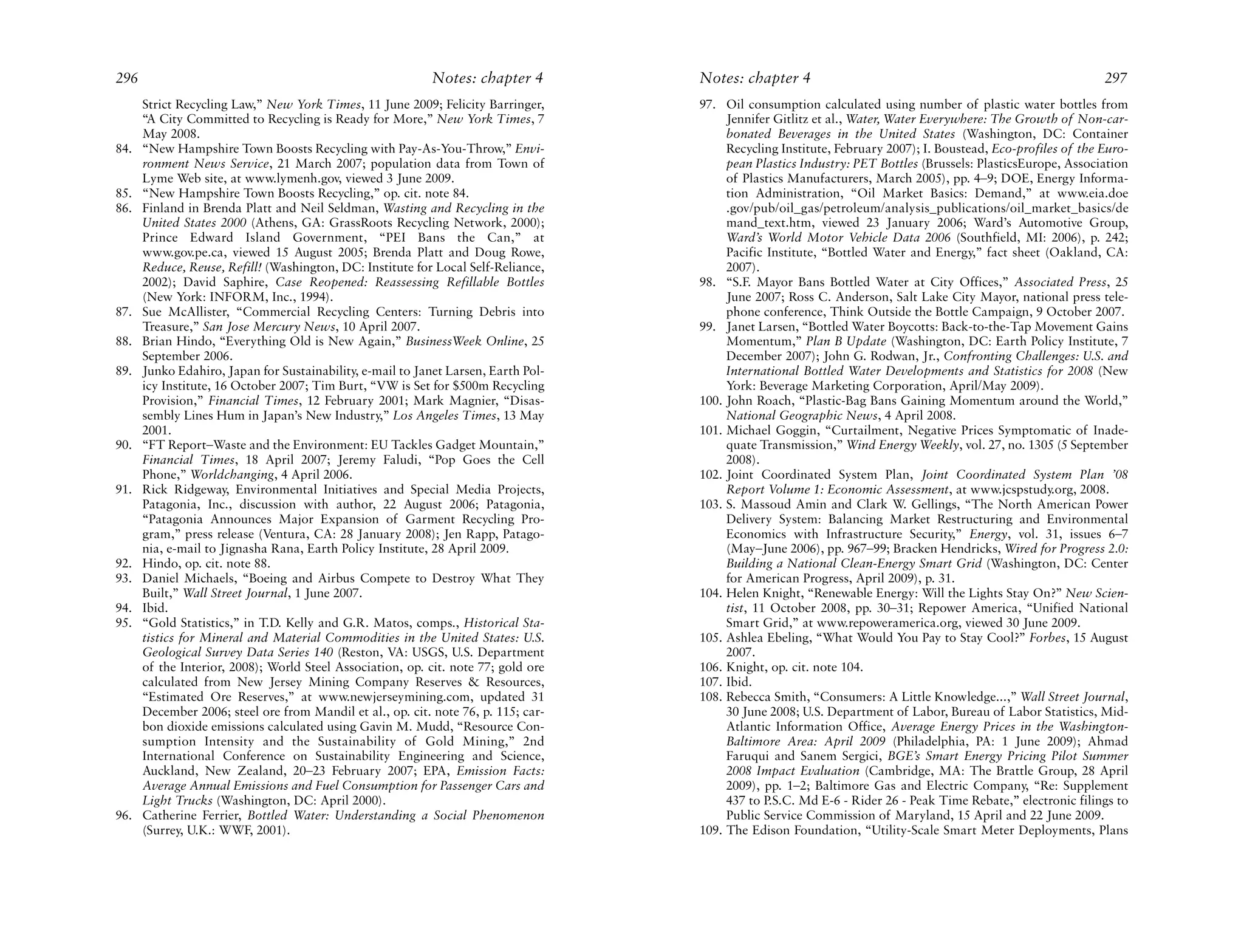 296                                                         Notes: chapter 4        Notes: chapter 4                                                           297
      Strict Recycling Law,” New York Times, 11 June 2009; Felicity Barringer,      97. Oil consumption calculated using number of plastic water bottles from
      “A City Committed to Recycling is Ready for More,” New York Times, 7               Jennifer Gitlitz et al., Water, Water Everywhere: The Growth of Non-car-
      May 2008.                                                                          bonated Beverages in the United States (Washington, DC: Container
84.   “New Hampshire Town Boosts Recycling with Pay-As-You-Throw,” Envi-                 Recycling Institute, February 2007); I. Boustead, Eco-profiles of the Euro-
      ronment News Service, 21 March 2007; population data from Town of                  pean Plastics Industry: PET Bottles (Brussels: PlasticsEurope, Association
      Lyme Web site, at www.lymenh.gov, viewed 3 June 2009.                              of Plastics Manufacturers, March 2005), pp. 4–9; DOE, Energy Informa-
85.   “New Hampshire Town Boosts Recycling,” op. cit. note 84.                           tion Administration, “Oil Market Basics: Demand,” at www.eia.doe
86.   Finland in Brenda Platt and Neil Seldman, Wasting and Recycling in the             .gov/pub/oil_gas/petroleum/analysis_publications/oil_market_basics/de
      United States 2000 (Athens, GA: GrassRoots Recycling Network, 2000);               mand_text.htm, viewed 23 January 2006; Ward’s Automotive Group,
      Prince Edward Island Government, “PEI Bans the Can,” at                            Ward’s World Motor Vehicle Data 2006 (Southfield, MI: 2006), p. 242;
      www.gov.pe.ca, viewed 15 August 2005; Brenda Platt and Doug Rowe,                  Pacific Institute, “Bottled Water and Energy,” fact sheet (Oakland, CA:
      Reduce, Reuse, Refill! (Washington, DC: Institute for Local Self-Reliance,         2007).
      2002); David Saphire, Case Reopened: Reassessing Refillable Bottles           98. “S.F. Mayor Bans Bottled Water at City Offices,” Associated Press, 25
      (New York: INFORM, Inc., 1994).                                                    June 2007; Ross C. Anderson, Salt Lake City Mayor, national press tele-
87.   Sue McAllister, “Commercial Recycling Centers: Turning Debris into                 phone conference, Think Outside the Bottle Campaign, 9 October 2007.
      Treasure,” San Jose Mercury News, 10 April 2007.                              99. Janet Larsen, “Bottled Water Boycotts: Back-to-the-Tap Movement Gains
88.   Brian Hindo, “Everything Old is New Again,” BusinessWeek Online, 25                Momentum,” Plan B Update (Washington, DC: Earth Policy Institute, 7
      September 2006.                                                                    December 2007); John G. Rodwan, Jr., Confronting Challenges: U.S. and
89.   Junko Edahiro, Japan for Sustainability, e-mail to Janet Larsen, Earth Pol-        International Bottled Water Developments and Statistics for 2008 (New
      icy Institute, 16 October 2007; Tim Burt, “VW is Set for $500m Recycling           York: Beverage Marketing Corporation, April/May 2009).
      Provision,” Financial Times, 12 February 2001; Mark Magnier, “Disas-          100. John Roach, “Plastic-Bag Bans Gaining Momentum around the World,”
      sembly Lines Hum in Japan’s New Industry,” Los Angeles Times, 13 May               National Geographic News, 4 April 2008.
      2001.                                                                         101. Michael Goggin, “Curtailment, Negative Prices Symptomatic of Inade-
90.   “FT Report–Waste and the Environment: EU Tackles Gadget Mountain,”                 quate Transmission,” Wind Energy Weekly, vol. 27, no. 1305 (5 September
      Financial Times, 18 April 2007; Jeremy Faludi, “Pop Goes the Cell                  2008).
      Phone,” Worldchanging, 4 April 2006.                                          102. Joint Coordinated System Plan, Joint Coordinated System Plan ’08
91.   Rick Ridgeway, Environmental Initiatives and Special Media Projects,               Report Volume 1: Economic Assessment, at www.jcspstudy.org, 2008.
      Patagonia, Inc., discussion with author, 22 August 2006; Patagonia,           103. S. Massoud Amin and Clark W. Gellings, “The North American Power
      “Patagonia Announces Major Expansion of Garment Recycling Pro-                     Delivery System: Balancing Market Restructuring and Environmental
      gram,” press release (Ventura, CA: 28 January 2008); Jen Rapp, Patago-             Economics with Infrastructure Security,” Energy, vol. 31, issues 6–7
      nia, e-mail to Jignasha Rana, Earth Policy Institute, 28 April 2009.               (May–June 2006), pp. 967–99; Bracken Hendricks, Wired for Progress 2.0:
92.   Hindo, op. cit. note 88.                                                           Building a National Clean-Energy Smart Grid (Washington, DC: Center
93.   Daniel Michaels, “Boeing and Airbus Compete to Destroy What They                   for American Progress, April 2009), p. 31.
      Built,” Wall Street Journal, 1 June 2007.                                     104. Helen Knight, “Renewable Energy: Will the Lights Stay On?” New Scien-
94.   Ibid.                                                                              tist, 11 October 2008, pp. 30–31; Repower America, “Unified National
95.   “Gold Statistics,” in T.D. Kelly and G.R. Matos, comps., Historical Sta-           Smart Grid,” at www.repoweramerica.org, viewed 30 June 2009.
      tistics for Mineral and Material Commodities in the United States: U.S.       105. Ashlea Ebeling, “What Would You Pay to Stay Cool?” Forbes, 15 August
      Geological Survey Data Series 140 (Reston, VA: USGS, U.S. Department               2007.
      of the Interior, 2008); World Steel Association, op. cit. note 77; gold ore   106. Knight, op. cit. note 104.
      calculated from New Jersey Mining Company Reserves & Resources,               107. Ibid.
      “Estimated Ore Reserves,” at www.newjerseymining.com, updated 31              108. Rebecca Smith, “Consumers: A Little Knowledge...,” Wall Street Journal,
      December 2006; steel ore from Mandil et al., op. cit. note 76, p. 115; car-        30 June 2008; U.S. Department of Labor, Bureau of Labor Statistics, Mid-
      bon dioxide emissions calculated using Gavin M. Mudd, “Resource Con-               Atlantic Information Office, Average Energy Prices in the Washington-
      sumption Intensity and the Sustainability of Gold Mining,” 2nd                     Baltimore Area: April 2009 (Philadelphia, PA: 1 June 2009); Ahmad
      International Conference on Sustainability Engineering and Science,                Faruqui and Sanem Sergici, BGE’s Smart Energy Pricing Pilot Summer
      Auckland, New Zealand, 20–23 February 2007; EPA, Emission Facts:                   2008 Impact Evaluation (Cambridge, MA: The Brattle Group, 28 April
      Average Annual Emissions and Fuel Consumption for Passenger Cars and               2009), pp. 1–2; Baltimore Gas and Electric Company, “Re: Supplement
      Light Trucks (Washington, DC: April 2000).                                         437 to P.S.C. Md E-6 - Rider 26 - Peak Time Rebate,” electronic filings to
96.   Catherine Ferrier, Bottled Water: Understanding a Social Phenomenon                Public Service Commission of Maryland, 15 April and 22 June 2009.
      (Surrey, U.K.: WWF, 2001).                                                    109. The Edison Foundation, “Utility-Scale Smart Meter Deployments, Plans
 