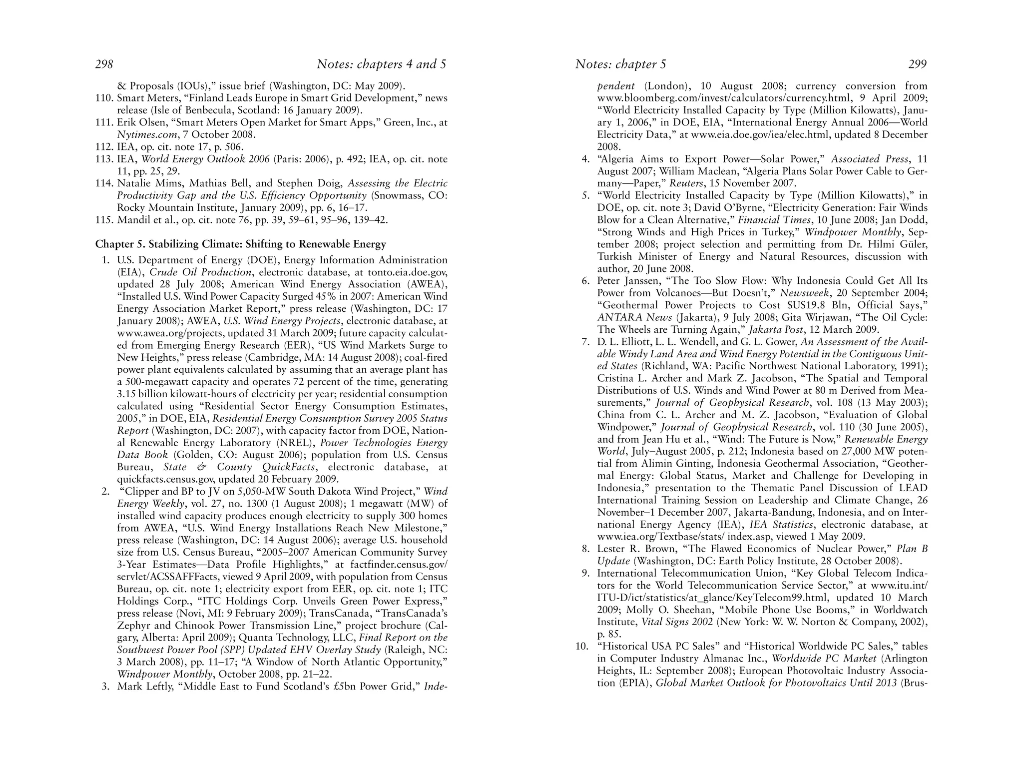 298                                               Notes: chapters 4 and 5          Notes: chapter 5                                                           299
     & Proposals (IOUs),” issue brief (Washington, DC: May 2009).                        pendent (London), 10 August 2008; currency conversion from
110. Smart Meters, “Finland Leads Europe in Smart Grid Development,” news                www.bloomberg.com/invest/calculators/currency.html, 9 April 2009;
     release (Isle of Benbecula, Scotland: 16 January 2009).                             “World Electricity Installed Capacity by Type (Million Kilowatts), Janu-
111. Erik Olsen, “Smart Meters Open Market for Smart Apps,” Green, Inc., at              ary 1, 2006,” in DOE, EIA, “International Energy Annual 2006—World
     Nytimes.com, 7 October 2008.                                                        Electricity Data,” at www.eia.doe.gov/iea/elec.html, updated 8 December
112. IEA, op. cit. note 17, p. 506.                                                      2008.
113. IEA, World Energy Outlook 2006 (Paris: 2006), p. 492; IEA, op. cit. note       4.   “Algeria Aims to Export Power—Solar Power,” Associated Press, 11
     11, pp. 25, 29.                                                                     August 2007; William Maclean, “Algeria Plans Solar Power Cable to Ger-
114. Natalie Mims, Mathias Bell, and Stephen Doig, Assessing the Electric                many—Paper,” Reuters, 15 November 2007.
     Productivity Gap and the U.S. Efficiency Opportunity (Snowmass, CO:            5.   “World Electricity Installed Capacity by Type (Million Kilowatts),” in
     Rocky Mountain Institute, January 2009), pp. 6, 16–17.                              DOE, op. cit. note 3; David O’Byrne, “Electricity Generation: Fair Winds
115. Mandil et al., op. cit. note 76, pp. 39, 59–61, 95–96, 139–42.                      Blow for a Clean Alternative,” Financial Times, 10 June 2008; Jan Dodd,
                                                                                         “Strong Winds and High Prices in Turkey,” Windpower Monthly, Sep-
Chapter 5. Stabilizing Climate: Shifting to Renewable Energy                             tember 2008; project selection and permitting from Dr. Hilmi Güler,
 1. U.S. Department of Energy (DOE), Energy Information Administration                   Turkish Minister of Energy and Natural Resources, discussion with
    (EIA), Crude Oil Production, electronic database, at tonto.eia.doe.gov,              author, 20 June 2008.
    updated 28 July 2008; American Wind Energy Association (AWEA),                  6.   Peter Janssen, “The Too Slow Flow: Why Indonesia Could Get All Its
    “Installed U.S. Wind Power Capacity Surged 45% in 2007: American Wind                Power from Volcanoes—But Doesn’t,” Newsweek, 20 September 2004;
    Energy Association Market Report,” press release (Washington, DC: 17                 “Geothermal Power Projects to Cost $US19.8 Bln, Official Says,”
    January 2008); AWEA, U.S. Wind Energy Projects, electronic database, at              ANTARA News (Jakarta), 9 July 2008; Gita Wirjawan, “The Oil Cycle:
    www.awea.org/projects, updated 31 March 2009; future capacity calculat-              The Wheels are Turning Again,” Jakarta Post, 12 March 2009.
    ed from Emerging Energy Research (EER), “US Wind Markets Surge to               7.   D. L. Elliott, L. L. Wendell, and G. L. Gower, An Assessment of the Avail-
    New Heights,” press release (Cambridge, MA: 14 August 2008); coal-fired              able Windy Land Area and Wind Energy Potential in the Contiguous Unit-
    power plant equivalents calculated by assuming that an average plant has             ed States (Richland, WA: Pacific Northwest National Laboratory, 1991);
    a 500-megawatt capacity and operates 72 percent of the time, generating              Cristina L. Archer and Mark Z. Jacobson, “The Spatial and Temporal
    3.15 billion kilowatt-hours of electricity per year; residential consumption         Distributions of U.S. Winds and Wind Power at 80 m Derived from Mea-
    calculated using “Residential Sector Energy Consumption Estimates,                   surements,” Journal of Geophysical Research, vol. 108 (13 May 2003);
    2005,” in DOE, EIA, Residential Energy Consumption Survey 2005 Status                China from C. L. Archer and M. Z. Jacobson, “Evaluation of Global
    Report (Washington, DC: 2007), with capacity factor from DOE, Nation-                Windpower,” Journal of Geophysical Research, vol. 110 (30 June 2005),
    al Renewable Energy Laboratory (NREL), Power Technologies Energy                     and from Jean Hu et al., “Wind: The Future is Now,” Renewable Energy
    Data Book (Golden, CO: August 2006); population from U.S. Census                     World, July–August 2005, p. 212; Indonesia based on 27,000 MW poten-
    Bureau, State & County QuickFacts, electronic database, at                           tial from Alimin Ginting, Indonesia Geothermal Association, “Geother-
    quickfacts.census.gov, updated 20 February 2009.                                     mal Energy: Global Status, Market and Challenge for Developing in
 2. “Clipper and BP to JV on 5,050-MW South Dakota Wind Project,” Wind                   Indonesia,” presentation to the Thematic Panel Discussion of LEAD
    Energy Weekly, vol. 27, no. 1300 (1 August 2008); 1 megawatt (MW) of                 International Training Session on Leadership and Climate Change, 26
    installed wind capacity produces enough electricity to supply 300 homes              November–1 December 2007, Jakarta-Bandung, Indonesia, and on Inter-
    from AWEA, “U.S. Wind Energy Installations Reach New Milestone,”                     national Energy Agency (IEA), IEA Statistics, electronic database, at
    press release (Washington, DC: 14 August 2006); average U.S. household               www.iea.org/Textbase/stats/ index.asp, viewed 1 May 2009.
    size from U.S. Census Bureau, “2005–2007 American Community Survey              8.   Lester R. Brown, “The Flawed Economics of Nuclear Power,” Plan B
    3-Year Estimates—Data Profile Highlights,” at factfinder.census.gov/                 Update (Washington, DC: Earth Policy Institute, 28 October 2008).
    servlet/ACSSAFFFacts, viewed 9 April 2009, with population from Census          9.   International Telecommunication Union, “Key Global Telecom Indica-
    Bureau, op. cit. note 1; electricity export from EER, op. cit. note 1; ITC           tors for the World Telecommunication Service Sector,” at www.itu.int/
    Holdings Corp., “ITC Holdings Corp. Unveils Green Power Express,”                    ITU-D/ict/statistics/at_glance/KeyTelecom99.html, updated 10 March
    press release (Novi, MI: 9 February 2009); TransCanada, “TransCanada’s               2009; Molly O. Sheehan, “Mobile Phone Use Booms,” in Worldwatch
    Zephyr and Chinook Power Transmission Line,” project brochure (Cal-                  Institute, Vital Signs 2002 (New York: W. W. Norton & Company, 2002),
    gary, Alberta: April 2009); Quanta Technology, LLC, Final Report on the              p. 85.
    Southwest Power Pool (SPP) Updated EHV Overlay Study (Raleigh, NC:             10.   “Historical USA PC Sales” and “Historical Worldwide PC Sales,” tables
    3 March 2008), pp. 11–17; “A Window of North Atlantic Opportunity,”                  in Computer Industry Almanac Inc., Worldwide PC Market (Arlington
    Windpower Monthly, October 2008, pp. 21–22.                                          Heights, IL: September 2008); European Photovoltaic Industry Associa-
 3. Mark Leftly, “Middle East to Fund Scotland’s £5bn Power Grid,” Inde-                 tion (EPIA), Global Market Outlook for Photovoltaics Until 2013 (Brus-
 