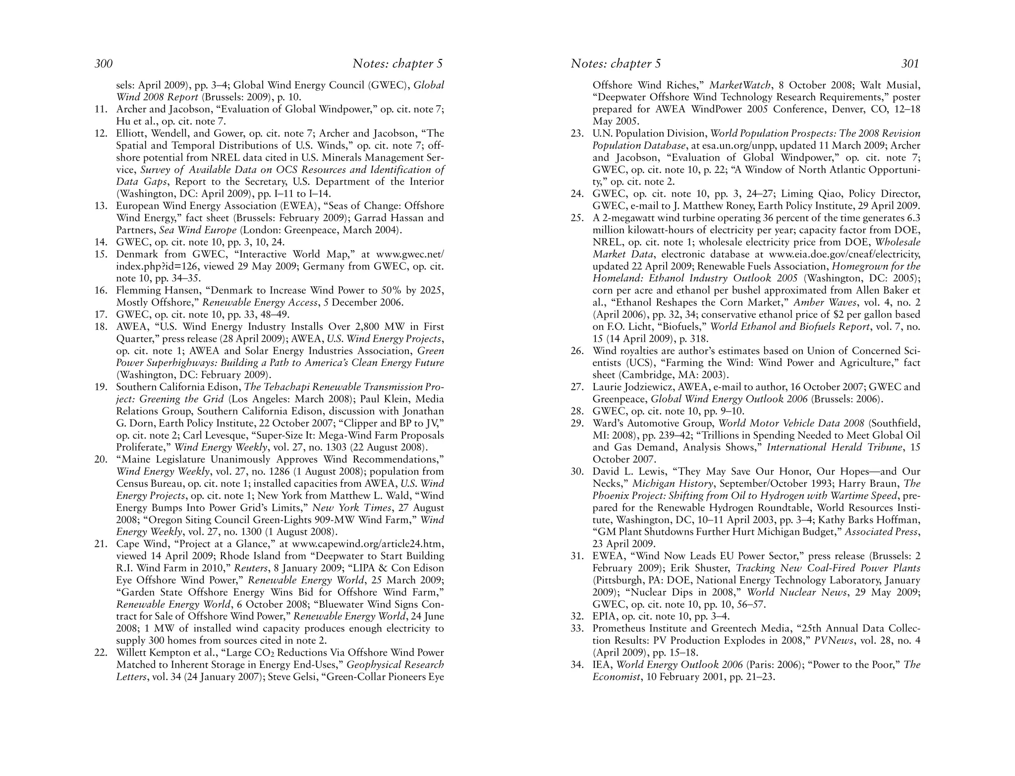 300                                                         Notes: chapter 5        Notes: chapter 5                                                            301
      sels: April 2009), pp. 3–4; Global Wind Energy Council (GWEC), Global               Offshore Wind Riches,” MarketWatch, 8 October 2008; Walt Musial,
      Wind 2008 Report (Brussels: 2009), p. 10.                                           “Deepwater Offshore Wind Technology Research Requirements,” poster
11.   Archer and Jacobson, “Evaluation of Global Windpower,” op. cit. note 7;             prepared for AWEA WindPower 2005 Conference, Denver, CO, 12–18
      Hu et al., op. cit. note 7.                                                         May 2005.
12.   Elliott, Wendell, and Gower, op. cit. note 7; Archer and Jacobson, “The       23.   U.N. Population Division, World Population Prospects: The 2008 Revision
      Spatial and Temporal Distributions of U.S. Winds,” op. cit. note 7; off-            Population Database, at esa.un.org/unpp, updated 11 March 2009; Archer
      shore potential from NREL data cited in U.S. Minerals Management Ser-               and Jacobson, “Evaluation of Global Windpower,” op. cit. note 7;
      vice, Survey of Available Data on OCS Resources and Identification of               GWEC, op. cit. note 10, p. 22; “A Window of North Atlantic Opportuni-
      Data Gaps, Report to the Secretary, U.S. Department of the Interior                 ty,” op. cit. note 2.
      (Washington, DC: April 2009), pp. I–11 to I–14.                               24.   GWEC, op. cit. note 10, pp. 3, 24–27; Liming Qiao, Policy Director,
13.   European Wind Energy Association (EWEA), “Seas of Change: Offshore                  GWEC, e-mail to J. Matthew Roney, Earth Policy Institute, 29 April 2009.
      Wind Energy,” fact sheet (Brussels: February 2009); Garrad Hassan and         25.   A 2-megawatt wind turbine operating 36 percent of the time generates 6.3
      Partners, Sea Wind Europe (London: Greenpeace, March 2004).                         million kilowatt-hours of electricity per year; capacity factor from DOE,
14.   GWEC, op. cit. note 10, pp. 3, 10, 24.                                              NREL, op. cit. note 1; wholesale electricity price from DOE, Wholesale
15.   Denmark from GWEC, “Interactive World Map,” at www.gwec.net/                        Market Data, electronic database at www.eia.doe.gov/cneaf/electricity,
      index.php?id=126, viewed 29 May 2009; Germany from GWEC, op. cit.                   updated 22 April 2009; Renewable Fuels Association, Homegrown for the
      note 10, pp. 34–35.                                                                 Homeland: Ethanol Industry Outlook 2005 (Washington, DC: 2005);
16.   Flemming Hansen, “Denmark to Increase Wind Power to 50% by 2025,                    corn per acre and ethanol per bushel approximated from Allen Baker et
      Mostly Offshore,” Renewable Energy Access, 5 December 2006.                         al., “Ethanol Reshapes the Corn Market,” Amber Waves, vol. 4, no. 2
17.   GWEC, op. cit. note 10, pp. 33, 48–49.                                              (April 2006), pp. 32, 34; conservative ethanol price of $2 per gallon based
18.   AWEA, “U.S. Wind Energy Industry Installs Over 2,800 MW in First                    on F.O. Licht, “Biofuels,” World Ethanol and Biofuels Report, vol. 7, no.
      Quarter,” press release (28 April 2009); AWEA, U.S. Wind Energy Projects,           15 (14 April 2009), p. 318.
      op. cit. note 1; AWEA and Solar Energy Industries Association, Green          26.   Wind royalties are author’s estimates based on Union of Concerned Sci-
      Power Superhighways: Building a Path to America’s Clean Energy Future               entists (UCS), “Farming the Wind: Wind Power and Agriculture,” fact
      (Washington, DC: February 2009).                                                    sheet (Cambridge, MA: 2003).
19.   Southern California Edison, The Tehachapi Renewable Transmission Pro-         27.   Laurie Jodziewicz, AWEA, e-mail to author, 16 October 2007; GWEC and
      ject: Greening the Grid (Los Angeles: March 2008); Paul Klein, Media                Greenpeace, Global Wind Energy Outlook 2006 (Brussels: 2006).
      Relations Group, Southern California Edison, discussion with Jonathan         28.   GWEC, op. cit. note 10, pp. 9–10.
      G. Dorn, Earth Policy Institute, 22 October 2007; “Clipper and BP to JV  ,”   29.   Ward’s Automotive Group, World Motor Vehicle Data 2008 (Southfield,
      op. cit. note 2; Carl Levesque, “Super-Size It: Mega-Wind Farm Proposals            MI: 2008), pp. 239–42; “Trillions in Spending Needed to Meet Global Oil
      Proliferate,” Wind Energy Weekly, vol. 27, no. 1303 (22 August 2008).               and Gas Demand, Analysis Shows,” International Herald Tribune, 15
20.   “Maine Legislature Unanimously Approves Wind Recommendations,”                      October 2007.
      Wind Energy Weekly, vol. 27, no. 1286 (1 August 2008); population from        30.   David L. Lewis, “They May Save Our Honor, Our Hopes—and Our
      Census Bureau, op. cit. note 1; installed capacities from AWEA, U.S. Wind           Necks,” Michigan History, September/October 1993; Harry Braun, The
      Energy Projects, op. cit. note 1; New York from Matthew L. Wald, “Wind              Phoenix Project: Shifting from Oil to Hydrogen with Wartime Speed, pre-
      Energy Bumps Into Power Grid’s Limits,” New York Times, 27 August                   pared for the Renewable Hydrogen Roundtable, World Resources Insti-
      2008; “Oregon Siting Council Green-Lights 909-MW Wind Farm,” Wind                   tute, Washington, DC, 10–11 April 2003, pp. 3–4; Kathy Barks Hoffman,
      Energy Weekly, vol. 27, no. 1300 (1 August 2008).                                   “GM Plant Shutdowns Further Hurt Michigan Budget,” Associated Press,
21.   Cape Wind, “Project at a Glance,” at www.capewind.org/article24.htm,                23 April 2009.
      viewed 14 April 2009; Rhode Island from “Deepwater to Start Building          31.   EWEA, “Wind Now Leads EU Power Sector,” press release (Brussels: 2
      R.I. Wind Farm in 2010,” Reuters, 8 January 2009; “LIPA & Con Edison                February 2009); Erik Shuster, Tracking New Coal-Fired Power Plants
      Eye Offshore Wind Power,” Renewable Energy World, 25 March 2009;                    (Pittsburgh, PA: DOE, National Energy Technology Laboratory, January
      “Garden State Offshore Energy Wins Bid for Offshore Wind Farm,”                     2009); “Nuclear Dips in 2008,” World Nuclear News, 29 May 2009;
      Renewable Energy World, 6 October 2008; “Bluewater Wind Signs Con-                  GWEC, op. cit. note 10, pp. 10, 56–57.
      tract for Sale of Offshore Wind Power,” Renewable Energy World, 24 June       32.   EPIA, op. cit. note 10, pp. 3–4.
      2008; 1 MW of installed wind capacity produces enough electricity to          33.   Prometheus Institute and Greentech Media, “25th Annual Data Collec-
      supply 300 homes from sources cited in note 2.                                      tion Results: PV Production Explodes in 2008,” PVNews, vol. 28, no. 4
22.   Willett Kempton et al., “Large CO2 Reductions Via Offshore Wind Power               (April 2009), pp. 15–18.
      Matched to Inherent Storage in Energy End-Uses,” Geophysical Research         34.   IEA, World Energy Outlook 2006 (Paris: 2006); “Power to the Poor,” The
      Letters, vol. 34 (24 January 2007); Steve Gelsi, “Green-Collar Pioneers Eye         Economist, 10 February 2001, pp. 21–23.
 
