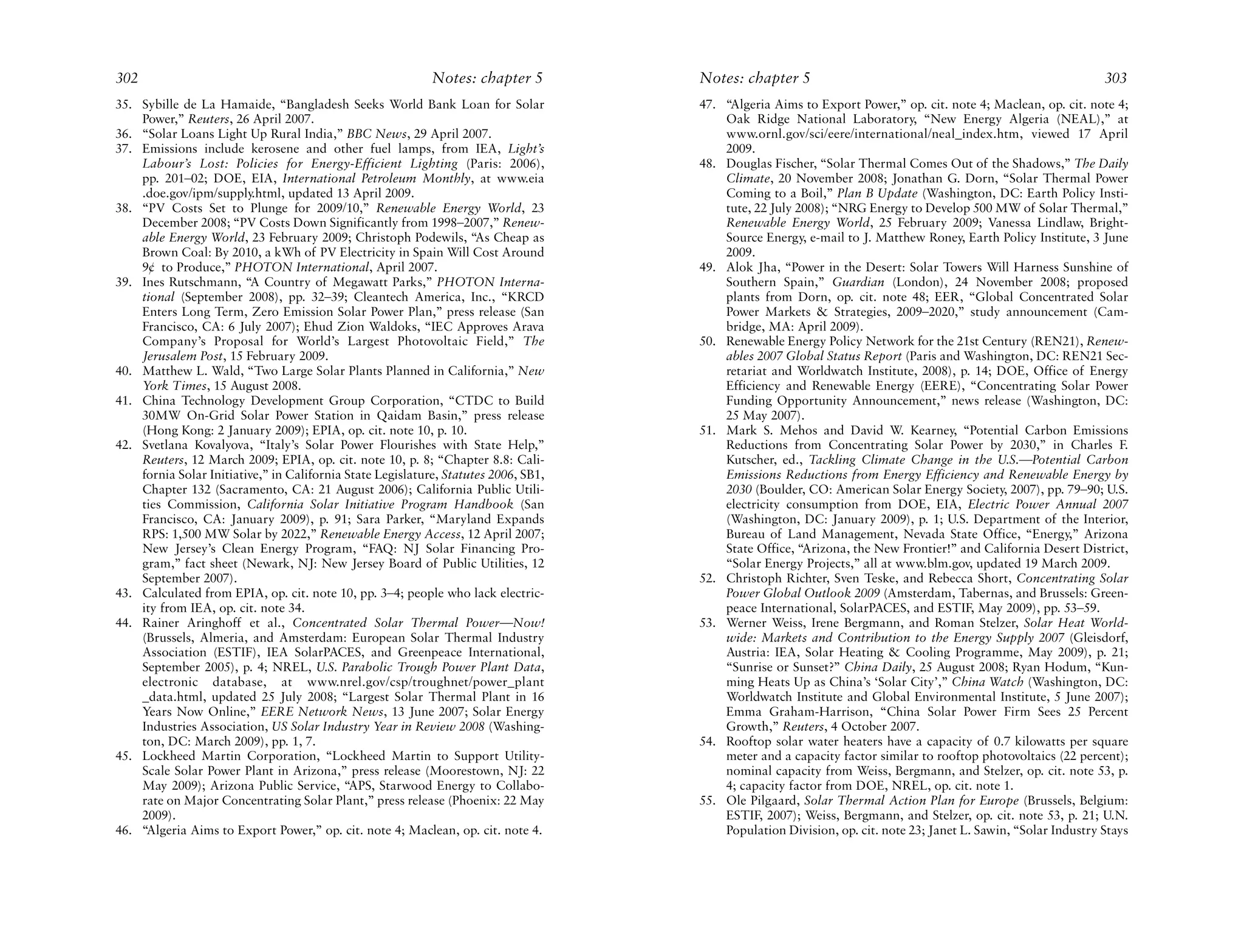 302                                                         Notes: chapter 5         Notes: chapter 5                                                           303
35. Sybille de La Hamaide, “Bangladesh Seeks World Bank Loan for Solar               47. “Algeria Aims to Export Power,” op. cit. note 4; Maclean, op. cit. note 4;
    Power,” Reuters, 26 April 2007.                                                      Oak Ridge National Laboratory, “New Energy Algeria (NEAL),” at
36. “Solar Loans Light Up Rural India,” BBC News, 29 April 2007.                         www.ornl.gov/sci/eere/international/neal_index.htm, viewed 17 April
37. Emissions include kerosene and other fuel lamps, from IEA, Light’s                   2009.
    Labour’s Lost: Policies for Energy-Efficient Lighting (Paris: 2006),             48. Douglas Fischer, “Solar Thermal Comes Out of the Shadows,” The Daily
    pp. 201–02; DOE, EIA, International Petroleum Monthly, at www.eia                    Climate, 20 November 2008; Jonathan G. Dorn, “Solar Thermal Power
    .doe.gov/ipm/supply.html, updated 13 April 2009.                                     Coming to a Boil,” Plan B Update (Washington, DC: Earth Policy Insti-
38. “PV Costs Set to Plunge for 2009/10,” Renewable Energy World, 23                     tute, 22 July 2008); “NRG Energy to Develop 500 MW of Solar Thermal,”
    December 2008; “PV Costs Down Significantly from 1998–2007,” Renew-                  Renewable Energy World, 25 February 2009; Vanessa Lindlaw, Bright-
    able Energy World, 23 February 2009; Christoph Podewils, “As Cheap as                Source Energy, e-mail to J. Matthew Roney, Earth Policy Institute, 3 June
    Brown Coal: By 2010, a kWh of PV Electricity in Spain Will Cost Around               2009.
    9¢ to Produce,” PHOTON International, April 2007.                                49. Alok Jha, “Power in the Desert: Solar Towers Will Harness Sunshine of
39. Ines Rutschmann, “A Country of Megawatt Parks,” PHOTON Interna-                      Southern Spain,” Guardian (London), 24 November 2008; proposed
    tional (September 2008), pp. 32–39; Cleantech America, Inc., “KRCD                   plants from Dorn, op. cit. note 48; EER, “Global Concentrated Solar
    Enters Long Term, Zero Emission Solar Power Plan,” press release (San                Power Markets & Strategies, 2009–2020,” study announcement (Cam-
    Francisco, CA: 6 July 2007); Ehud Zion Waldoks, “IEC Approves Arava                  bridge, MA: April 2009).
    Company’s Proposal for World’s Largest Photovoltaic Field,” The                  50. Renewable Energy Policy Network for the 21st Century (REN21), Renew-
    Jerusalem Post, 15 February 2009.                                                    ables 2007 Global Status Report (Paris and Washington, DC: REN21 Sec-
40. Matthew L. Wald, “Two Large Solar Plants Planned in California,” New                 retariat and Worldwatch Institute, 2008), p. 14; DOE, Office of Energy
    York Times, 15 August 2008.                                                          Efficiency and Renewable Energy (EERE), “Concentrating Solar Power
41. China Technology Development Group Corporation, “CTDC to Build                       Funding Opportunity Announcement,” news release (Washington, DC:
    30MW On-Grid Solar Power Station in Qaidam Basin,” press release                     25 May 2007).
    (Hong Kong: 2 January 2009); EPIA, op. cit. note 10, p. 10.                      51. Mark S. Mehos and David W. Kearney, “Potential Carbon Emissions
42. Svetlana Kovalyova, “Italy’s Solar Power Flourishes with State Help,”                Reductions from Concentrating Solar Power by 2030,” in Charles F.
    Reuters, 12 March 2009; EPIA, op. cit. note 10, p. 8; “Chapter 8.8: Cali-            Kutscher, ed., Tackling Climate Change in the U.S.—Potential Carbon
    fornia Solar Initiative,” in California State Legislature, Statutes 2006, SB1,       Emissions Reductions from Energy Efficiency and Renewable Energy by
    Chapter 132 (Sacramento, CA: 21 August 2006); California Public Utili-               2030 (Boulder, CO: American Solar Energy Society, 2007), pp. 79–90; U.S.
    ties Commission, California Solar Initiative Program Handbook (San                   electricity consumption from DOE, EIA, Electric Power Annual 2007
    Francisco, CA: January 2009), p. 91; Sara Parker, “Maryland Expands                  (Washington, DC: January 2009), p. 1; U.S. Department of the Interior,
    RPS: 1,500 MW Solar by 2022,” Renewable Energy Access, 12 April 2007;                Bureau of Land Management, Nevada State Office, “Energy,” Arizona
    New Jersey’s Clean Energy Program, “FAQ: NJ Solar Financing Pro-                     State Office, “Arizona, the New Frontier!” and California Desert District,
    gram,” fact sheet (Newark, NJ: New Jersey Board of Public Utilities, 12              “Solar Energy Projects,” all at www.blm.gov, updated 19 March 2009.
    September 2007).                                                                 52. Christoph Richter, Sven Teske, and Rebecca Short, Concentrating Solar
43. Calculated from EPIA, op. cit. note 10, pp. 3–4; people who lack electric-           Power Global Outlook 2009 (Amsterdam, Tabernas, and Brussels: Green-
    ity from IEA, op. cit. note 34.                                                      peace International, SolarPACES, and ESTIF, May 2009), pp. 53–59.
44. Rainer Aringhoff et al., Concentrated Solar Thermal Power—Now!                   53. Werner Weiss, Irene Bergmann, and Roman Stelzer, Solar Heat World-
    (Brussels, Almeria, and Amsterdam: European Solar Thermal Industry                   wide: Markets and Contribution to the Energy Supply 2007 (Gleisdorf,
    Association (ESTIF), IEA SolarPACES, and Greenpeace International,                   Austria: IEA, Solar Heating & Cooling Programme, May 2009), p. 21;
    September 2005), p. 4; NREL, U.S. Parabolic Trough Power Plant Data,                 “Sunrise or Sunset?” China Daily, 25 August 2008; Ryan Hodum, “Kun-
    electronic database, at www.nrel.gov/csp/troughnet/power_plant                       ming Heats Up as China’s ‘Solar City’,” China Watch (Washington, DC:
    _data.html, updated 25 July 2008; “Largest Solar Thermal Plant in 16                 Worldwatch Institute and Global Environmental Institute, 5 June 2007);
    Years Now Online,” EERE Network News, 13 June 2007; Solar Energy                     Emma Graham-Harrison, “China Solar Power Firm Sees 25 Percent
    Industries Association, US Solar Industry Year in Review 2008 (Washing-              Growth,” Reuters, 4 October 2007.
    ton, DC: March 2009), pp. 1, 7.                                                  54. Rooftop solar water heaters have a capacity of 0.7 kilowatts per square
45. Lockheed Martin Corporation, “Lockheed Martin to Support Utility-                    meter and a capacity factor similar to rooftop photovoltaics (22 percent);
    Scale Solar Power Plant in Arizona,” press release (Moorestown, NJ: 22               nominal capacity from Weiss, Bergmann, and Stelzer, op. cit. note 53, p.
    May 2009); Arizona Public Service, “APS, Starwood Energy to Collabo-                 4; capacity factor from DOE, NREL, op. cit. note 1.
    rate on Major Concentrating Solar Plant,” press release (Phoenix: 22 May         55. Ole Pilgaard, Solar Thermal Action Plan for Europe (Brussels, Belgium:
    2009).                                                                               ESTIF, 2007); Weiss, Bergmann, and Stelzer, op. cit. note 53, p. 21; U.N.
46. “Algeria Aims to Export Power,” op. cit. note 4; Maclean, op. cit. note 4.           Population Division, op. cit. note 23; Janet L. Sawin, “Solar Industry Stays
 