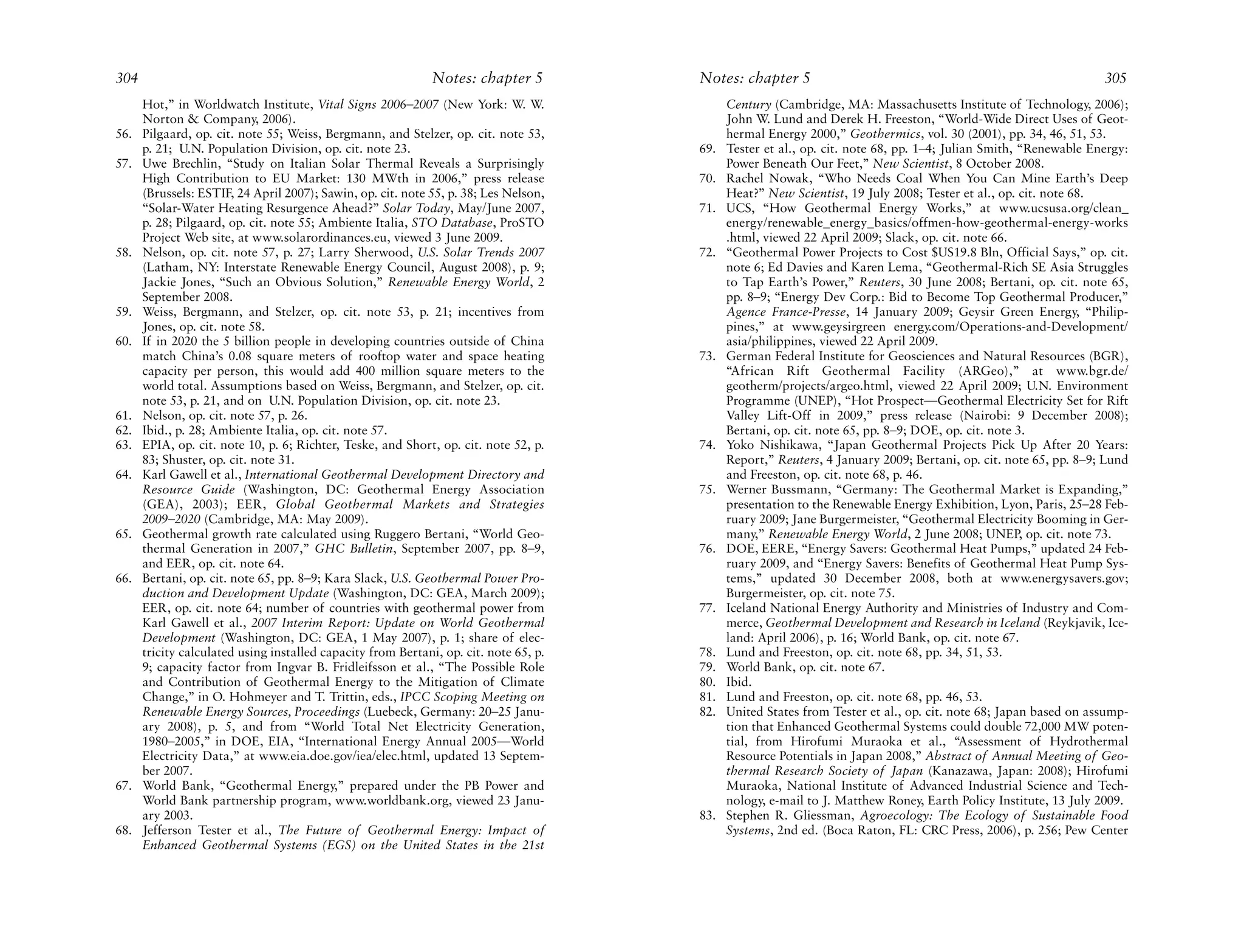 304                                                           Notes: chapter 5         Notes: chapter 5                                                           305
      Hot,” in Worldwatch Institute, Vital Signs 2006–2007 (New York: W. W.                  Century (Cambridge, MA: Massachusetts Institute of Technology, 2006);
      Norton & Company, 2006).                                                               John W. Lund and Derek H. Freeston, “World-Wide Direct Uses of Geot-
56.   Pilgaard, op. cit. note 55; Weiss, Bergmann, and Stelzer, op. cit. note 53,            hermal Energy 2000,” Geothermics, vol. 30 (2001), pp. 34, 46, 51, 53.
      p. 21; U.N. Population Division, op. cit. note 23.                               69.   Tester et al., op. cit. note 68, pp. 1–4; Julian Smith, “Renewable Energy:
57.   Uwe Brechlin, “Study on Italian Solar Thermal Reveals a Surprisingly                   Power Beneath Our Feet,” New Scientist, 8 October 2008.
      High Contribution to EU Market: 130 MWth in 2006,” press release                 70.   Rachel Nowak, “Who Needs Coal When You Can Mine Earth’s Deep
      (Brussels: ESTIF, 24 April 2007); Sawin, op. cit. note 55, p. 38; Les Nelson,          Heat?” New Scientist, 19 July 2008; Tester et al., op. cit. note 68.
      “Solar-Water Heating Resurgence Ahead?” Solar Today, May/June 2007,              71.   UCS, “How Geothermal Energy Works,” at www.ucsusa.org/clean_
      p. 28; Pilgaard, op. cit. note 55; Ambiente Italia, STO Database, ProSTO               energy/renewable_energy_basics/offmen-how-geothermal-energy-works
      Project Web site, at www.solarordinances.eu, viewed 3 June 2009.                       .html, viewed 22 April 2009; Slack, op. cit. note 66.
58.   Nelson, op. cit. note 57, p. 27; Larry Sherwood, U.S. Solar Trends 2007          72.   “Geothermal Power Projects to Cost $US19.8 Bln, Official Says,” op. cit.
      (Latham, NY: Interstate Renewable Energy Council, August 2008), p. 9;                  note 6; Ed Davies and Karen Lema, “Geothermal-Rich SE Asia Struggles
      Jackie Jones, “Such an Obvious Solution,” Renewable Energy World, 2                    to Tap Earth’s Power,” Reuters, 30 June 2008; Bertani, op. cit. note 65,
      September 2008.                                                                        pp. 8–9; “Energy Dev Corp.: Bid to Become Top Geothermal Producer,”
59.   Weiss, Bergmann, and Stelzer, op. cit. note 53, p. 21; incentives from                 Agence France-Presse, 14 January 2009; Geysir Green Energy, “Philip-
      Jones, op. cit. note 58.                                                               pines,” at www.geysirgreen energy.com/Operations-and-Development/
60.   If in 2020 the 5 billion people in developing countries outside of China               asia/philippines, viewed 22 April 2009.
      match China’s 0.08 square meters of rooftop water and space heating              73.   German Federal Institute for Geosciences and Natural Resources (BGR),
      capacity per person, this would add 400 million square meters to the                   “African Rift Geothermal Facility (ARGeo),” at www.bgr.de/
      world total. Assumptions based on Weiss, Bergmann, and Stelzer, op. cit.               geotherm/projects/argeo.html, viewed 22 April 2009; U.N. Environment
      note 53, p. 21, and on U.N. Population Division, op. cit. note 23.                     Programme (UNEP), “Hot Prospect—Geothermal Electricity Set for Rift
61.   Nelson, op. cit. note 57, p. 26.                                                       Valley Lift-Off in 2009,” press release (Nairobi: 9 December 2008);
62.   Ibid., p. 28; Ambiente Italia, op. cit. note 57.                                       Bertani, op. cit. note 65, pp. 8–9; DOE, op. cit. note 3.
63.   EPIA, op. cit. note 10, p. 6; Richter, Teske, and Short, op. cit. note 52, p.    74.   Yoko Nishikawa, “Japan Geothermal Projects Pick Up After 20 Years:
      83; Shuster, op. cit. note 31.                                                         Report,” Reuters, 4 January 2009; Bertani, op. cit. note 65, pp. 8–9; Lund
64.   Karl Gawell et al., International Geothermal Development Directory and                 and Freeston, op. cit. note 68, p. 46.
      Resource Guide (Washington, DC: Geothermal Energy Association                    75.   Werner Bussmann, “Germany: The Geothermal Market is Expanding,”
      (GEA), 2003); EER, Global Geothermal Markets and Strategies                            presentation to the Renewable Energy Exhibition, Lyon, Paris, 25–28 Feb-
      2009–2020 (Cambridge, MA: May 2009).                                                   ruary 2009; Jane Burgermeister, “Geothermal Electricity Booming in Ger-
65.   Geothermal growth rate calculated using Ruggero Bertani, “World Geo-                   many,” Renewable Energy World, 2 June 2008; UNEP, op. cit. note 73.
      thermal Generation in 2007,” GHC Bulletin, September 2007, pp. 8–9,              76.   DOE, EERE, “Energy Savers: Geothermal Heat Pumps,” updated 24 Feb-
      and EER, op. cit. note 64.                                                             ruary 2009, and “Energy Savers: Benefits of Geothermal Heat Pump Sys-
66.   Bertani, op. cit. note 65, pp. 8–9; Kara Slack, U.S. Geothermal Power Pro-             tems,” updated 30 December 2008, both at www.energysavers.gov;
      duction and Development Update (Washington, DC: GEA, March 2009);                      Burgermeister, op. cit. note 75.
      EER, op. cit. note 64; number of countries with geothermal power from            77.   Iceland National Energy Authority and Ministries of Industry and Com-
      Karl Gawell et al., 2007 Interim Report: Update on World Geothermal                    merce, Geothermal Development and Research in Iceland (Reykjavik, Ice-
      Development (Washington, DC: GEA, 1 May 2007), p. 1; share of elec-                    land: April 2006), p. 16; World Bank, op. cit. note 67.
      tricity calculated using installed capacity from Bertani, op. cit. note 65, p.   78.   Lund and Freeston, op. cit. note 68, pp. 34, 51, 53.
      9; capacity factor from Ingvar B. Fridleifsson et al., “The Possible Role        79.   World Bank, op. cit. note 67.
      and Contribution of Geothermal Energy to the Mitigation of Climate               80.   Ibid.
      Change,” in O. Hohmeyer and T. Trittin, eds., IPCC Scoping Meeting on            81.   Lund and Freeston, op. cit. note 68, pp. 46, 53.
      Renewable Energy Sources, Proceedings (Luebeck, Germany: 20–25 Janu-             82.   United States from Tester et al., op. cit. note 68; Japan based on assump-
      ary 2008), p. 5, and from “World Total Net Electricity Generation,                     tion that Enhanced Geothermal Systems could double 72,000 MW poten-
      1980–2005,” in DOE, EIA, “International Energy Annual 2005—World                       tial, from Hirofumi Muraoka et al., “Assessment of Hydrothermal
      Electricity Data,” at www.eia.doe.gov/iea/elec.html, updated 13 Septem-                Resource Potentials in Japan 2008,” Abstract of Annual Meeting of Geo-
      ber 2007.                                                                              thermal Research Society of Japan (Kanazawa, Japan: 2008); Hirofumi
67.   World Bank, “Geothermal Energy,” prepared under the PB Power and                       Muraoka, National Institute of Advanced Industrial Science and Tech-
      World Bank partnership program, www.worldbank.org, viewed 23 Janu-                     nology, e-mail to J. Matthew Roney, Earth Policy Institute, 13 July 2009.
      ary 2003.                                                                        83.   Stephen R. Gliessman, Agroecology: The Ecology of Sustainable Food
68.   Jefferson Tester et al., The Future of Geothermal Energy: Impact of                    Systems, 2nd ed. (Boca Raton, FL: CRC Press, 2006), p. 256; Pew Center
      Enhanced Geothermal Systems (EGS) on the United States in the 21st
 