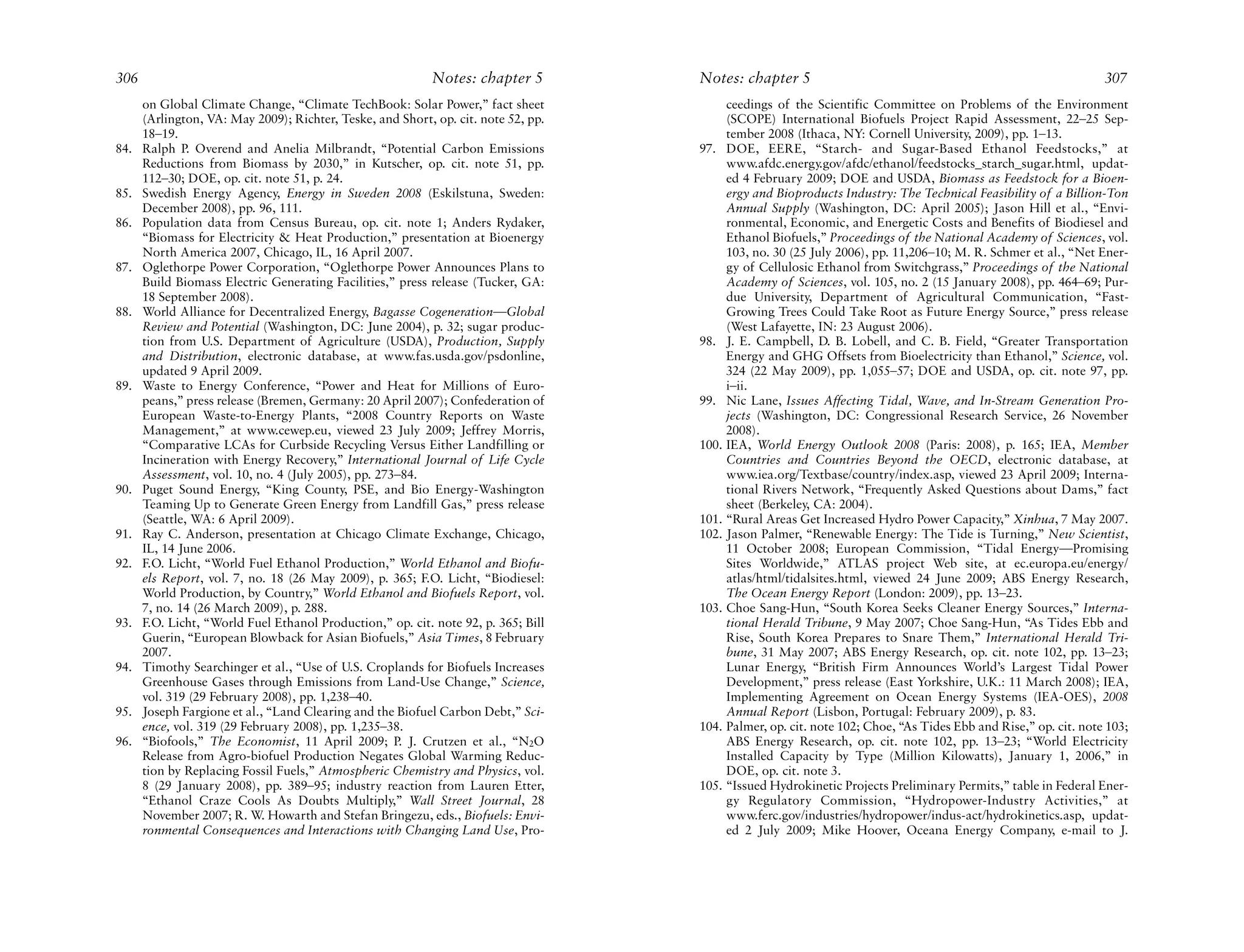306                                                         Notes: chapter 5        Notes: chapter 5                                                            307
      on Global Climate Change, “Climate TechBook: Solar Power,” fact sheet              ceedings of the Scientific Committee on Problems of the Environment
      (Arlington, VA: May 2009); Richter, Teske, and Short, op. cit. note 52, pp.        (SCOPE) International Biofuels Project Rapid Assessment, 22–25 Sep-
      18–19.                                                                             tember 2008 (Ithaca, NY: Cornell University, 2009), pp. 1–13.
84.   Ralph P. Overend and Anelia Milbrandt, “Potential Carbon Emissions            97. DOE, EERE, “Starch- and Sugar-Based Ethanol Feedstocks,” at
      Reductions from Biomass by 2030,” in Kutscher, op. cit. note 51, pp.               www.afdc.energy.gov/afdc/ethanol/feedstocks_starch_sugar.html, updat-
      112–30; DOE, op. cit. note 51, p. 24.                                              ed 4 February 2009; DOE and USDA, Biomass as Feedstock for a Bioen-
85.   Swedish Energy Agency, Energy in Sweden 2008 (Eskilstuna, Sweden:                  ergy and Bioproducts Industry: The Technical Feasibility of a Billion-Ton
      December 2008), pp. 96, 111.                                                       Annual Supply (Washington, DC: April 2005); Jason Hill et al., “Envi-
86.   Population data from Census Bureau, op. cit. note 1; Anders Rydaker,               ronmental, Economic, and Energetic Costs and Benefits of Biodiesel and
      “Biomass for Electricity & Heat Production,” presentation at Bioenergy             Ethanol Biofuels,” Proceedings of the National Academy of Sciences, vol.
      North America 2007, Chicago, IL, 16 April 2007.                                    103, no. 30 (25 July 2006), pp. 11,206–10; M. R. Schmer et al., “Net Ener-
87.   Oglethorpe Power Corporation, “Oglethorpe Power Announces Plans to                 gy of Cellulosic Ethanol from Switchgrass,” Proceedings of the National
      Build Biomass Electric Generating Facilities,” press release (Tucker, GA:          Academy of Sciences, vol. 105, no. 2 (15 January 2008), pp. 464–69; Pur-
      18 September 2008).                                                                due University, Department of Agricultural Communication, “Fast-
88.   World Alliance for Decentralized Energy, Bagasse Cogeneration—Global               Growing Trees Could Take Root as Future Energy Source,” press release
      Review and Potential (Washington, DC: June 2004), p. 32; sugar produc-             (West Lafayette, IN: 23 August 2006).
      tion from U.S. Department of Agriculture (USDA), Production, Supply           98. J. E. Campbell, D. B. Lobell, and C. B. Field, “Greater Transportation
      and Distribution, electronic database, at www.fas.usda.gov/psdonline,              Energy and GHG Offsets from Bioelectricity than Ethanol,” Science, vol.
      updated 9 April 2009.                                                              324 (22 May 2009), pp. 1,055–57; DOE and USDA, op. cit. note 97, pp.
89.   Waste to Energy Conference, “Power and Heat for Millions of Euro-                  i–ii.
      peans,” press release (Bremen, Germany: 20 April 2007); Confederation of      99. Nic Lane, Issues Affecting Tidal, Wave, and In-Stream Generation Pro-
      European Waste-to-Energy Plants, “2008 Country Reports on Waste                    jects (Washington, DC: Congressional Research Service, 26 November
      Management,” at www.cewep.eu, viewed 23 July 2009; Jeffrey Morris,                 2008).
      “Comparative LCAs for Curbside Recycling Versus Either Landfilling or         100. IEA, World Energy Outlook 2008 (Paris: 2008), p. 165; IEA, Member
      Incineration with Energy Recovery,” International Journal of Life Cycle            Countries and Countries Beyond the OECD, electronic database, at
      Assessment, vol. 10, no. 4 (July 2005), pp. 273–84.                                www.iea.org/Textbase/country/index.asp, viewed 23 April 2009; Interna-
90.   Puget Sound Energy, “King County, PSE, and Bio Energy-Washington                   tional Rivers Network, “Frequently Asked Questions about Dams,” fact
      Teaming Up to Generate Green Energy from Landfill Gas,” press release              sheet (Berkeley, CA: 2004).
      (Seattle, WA: 6 April 2009).                                                  101. “Rural Areas Get Increased Hydro Power Capacity,” Xinhua, 7 May 2007.
91.   Ray C. Anderson, presentation at Chicago Climate Exchange, Chicago,           102. Jason Palmer, “Renewable Energy: The Tide is Turning,” New Scientist,
      IL, 14 June 2006.                                                                  11 October 2008; European Commission, “Tidal Energy—Promising
92.   F.O. Licht, “World Fuel Ethanol Production,” World Ethanol and Biofu-              Sites Worldwide,” ATLAS project Web site, at ec.europa.eu/energy/
      els Report, vol. 7, no. 18 (26 May 2009), p. 365; F.O. Licht, “Biodiesel:          atlas/html/tidalsites.html, viewed 24 June 2009; ABS Energy Research,
      World Production, by Country,” World Ethanol and Biofuels Report, vol.             The Ocean Energy Report (London: 2009), pp. 13–23.
      7, no. 14 (26 March 2009), p. 288.                                            103. Choe Sang-Hun, “South Korea Seeks Cleaner Energy Sources,” Interna-
93.   F.O. Licht, “World Fuel Ethanol Production,” op. cit. note 92, p. 365; Bill        tional Herald Tribune, 9 May 2007; Choe Sang-Hun, “As Tides Ebb and
      Guerin, “European Blowback for Asian Biofuels,” Asia Times, 8 February             Rise, South Korea Prepares to Snare Them,” International Herald Tri-
      2007.                                                                              bune, 31 May 2007; ABS Energy Research, op. cit. note 102, pp. 13–23;
94.   Timothy Searchinger et al., “Use of U.S. Croplands for Biofuels Increases          Lunar Energy, “British Firm Announces World’s Largest Tidal Power
      Greenhouse Gases through Emissions from Land-Use Change,” Science,                 Development,” press release (East Yorkshire, U.K.: 11 March 2008); IEA,
      vol. 319 (29 February 2008), pp. 1,238–40.                                         Implementing Agreement on Ocean Energy Systems (IEA-OES), 2008
95.   Joseph Fargione et al., “Land Clearing and the Biofuel Carbon Debt,” Sci-          Annual Report (Lisbon, Portugal: February 2009), p. 83.
      ence, vol. 319 (29 February 2008), pp. 1,235–38.                              104. Palmer, op. cit. note 102; Choe, “As Tides Ebb and Rise,” op. cit. note 103;
96.   “Biofools,” The Economist, 11 April 2009; P. J. Crutzen et al., “N2O               ABS Energy Research, op. cit. note 102, pp. 13–23; “World Electricity
      Release from Agro-biofuel Production Negates Global Warming Reduc-                 Installed Capacity by Type (Million Kilowatts), January 1, 2006,” in
      tion by Replacing Fossil Fuels,” Atmospheric Chemistry and Physics, vol.           DOE, op. cit. note 3.
      8 (29 January 2008), pp. 389–95; industry reaction from Lauren Etter,         105. “Issued Hydrokinetic Projects Preliminary Permits,” table in Federal Ener-
      “Ethanol Craze Cools As Doubts Multiply,” Wall Street Journal, 28                  gy Regulatory Commission, “Hydropower-Industry Activities,” at
      November 2007; R. W. Howarth and Stefan Bringezu, eds., Biofuels: Envi-            www.ferc.gov/industries/hydropower/indus-act/hydrokinetics.asp, updat-
      ronmental Consequences and Interactions with Changing Land Use, Pro-               ed 2 July 2009; Mike Hoover, Oceana Energy Company, e-mail to J.
 
