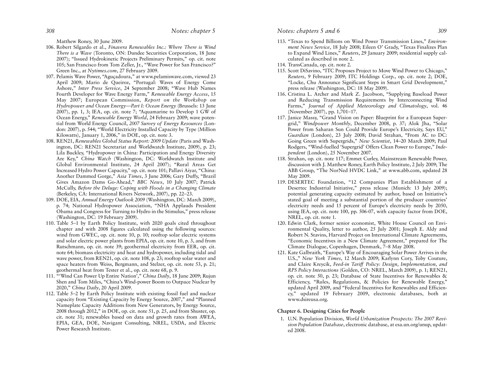 308                                                        Notes: chapter 5        Notes: chapters 5 and 6                                                   309
     Matthew Roney, 30 June 2009.                                                  113. “Texas to Spend Billions on Wind Power Transmission Lines,” Environ-
106. Robert Silgardo et al., Finavera Renewables Inc.: Where There is Wind              ment News Service, 18 July 2008; Eileen O’ Grady, “Texas Finalizes Plan
     There is a Wave (Toronto, ON: Dundee Securities Corporation, 18 June               to Expand Wind Lines,” Reuters, 29 January 2009; residential supply cal-
     2007); “Issued Hydrokinetic Projects Preliminary Permits,” op. cit. note           culated as described in note 2.
     105; San Francisco from Tom Zeller, Jr., “Wave Power for San Francisco?”      114. TransCanada, op. cit. note 2.
     Green Inc., at Nytimes.com, 27 February 2009.                                 115. Scott DiSavino, “ITC Proposes Project to Move Wind Power to Chicago,”
107. Pelamis Wave Power, “Aguçadoura,” at www.pelamiswave.com, viewed 23                Reuters, 9 February 2009; ITC Holdings Corp., op. cit. note 2; DOE,
     April 2009; Mario de Queiroz, “Portugal: Waves of Energy Come                      “Locke, Chu Announce Significant Steps in Smart Grid Development,”
     Ashore,” Inter Press Service, 24 September 2008; “Wave Hub Names                   press release (Washington, DC: 18 May 2009).
     Fourth Developer for Wave Energy Farm,” Renewable Energy Access, 15           116. Cristina L. Archer and Mark Z. Jacobson, “Supplying Baseload Power
     May 2007; European Commission, Report on the Workshop on                           and Reducing Transmission Requirements by Interconnecting Wind
     Hydropower and Ocean Energy—Part I: Ocean Energy (Brussels: 13 June                Farms,” Journal of Applied Meteorology and Climatology, vol. 46
     2007), pp. 1, 3; IEA, op. cit. note 7; “Aquamarine to Develop 1 GW of              (November 2007), pp. 1,701–17.
     Ocean Energy,” Renewable Energy World, 24 February 2009; wave poten-          117. Janice Massy, “Grand Vision on Paper: Blueprint for a European Super-
     tial from World Energy Council, 2007 Survey of Energy Resources (Lon-              grid,” Windpower Monthly, December 2008, p. 37; Alok Jha, “Solar
     don: 2007), p. 544; “World Electricity Installed Capacity by Type (Million         Power from Saharan Sun Could Provide Europe’s Electricity, Says EU,”
     Kilowatts), January 1, 2006,” in DOE, op. cit. note 3.                             Guardian (London), 23 July 2008; David Strahan, “From AC to DC:
108. REN21, Renewables Global Status Report: 2009 Update (Paris and Wash-               Going Green with Supergrids,” New Scientist, 14–20 March 2009; Paul
     ington, DC: REN21 Secretariat and Worldwatch Institute, 2009), p. 23;              Rodgers, “Wind-fuelled ‘Supergrid’ Offers Clean Power to Europe,” Inde-
     Lila Buckley, “Hydropower in China: Participation and Energy Diversity             pendent (London), 25 November 2007.
     Are Key,” China Watch (Washington, DC: Worldwatch Institute and               118. Strahan, op. cit. note 117; Emmet Curley, Mainstream Renewable Power,
     Global Environmental Institute, 24 April 2007); “Rural Areas Get                   discussion with J. Matthew Roney, Earth Policy Institute, 2 July 2009; The
     Increased Hydro Power Capacity,” op. cit. note 101; Pallavi Aiyar, “China:         ABB Group, “The NorNed HVDC Link,” at www.abb.com, updated 28
     Another Dammed Gorge,” Asia Times, 3 June 2006; Gary Duffy, “Brazil                May 2009.
     Gives Amazon Dams Go-Ahead,” BBC News, 10 July 2007; Patrick                  119. DESERTEC Foundation, “12 Companies Plan Establishment of a
     McCully, Before the Deluge: Coping with Floods in a Changing Climate               Desertec Industrial Initiative,” press release (Munich: 13 July 2009);
     (Berkeley, CA: International Rivers Network, 2007), pp. 22–23.                     potential generating capacity estimated by author, based on Initiative’s
109. DOE, EIA, Annual Energy Outlook 2009 (Washington, DC: March 2009),                 stated goal of meeting a substantial portion of the producer countries’
     p. 74; National Hydropower Association, “NHA Applauds President                    electricity needs and 15 percent of Europe’s electricity needs by 2050,
     Obama and Congress for Turning to Hydro in the Stimulus,” press release            using IEA, op. cit. note 100, pp. 506-07, with capacity factor from DOE,
     (Washington, DC: 19 February 2009).                                                NREL, op. cit. note 1.
110. Table 5–1 by Earth Policy Institute, with 2020 goals cited throughout         120. Edwin Clark, former senior economist, White House Council on Envi-
     chapter and with 2008 figures calculated using the following sources:              ronmental Quality, letter to author, 25 July 2001; Joseph E. Aldy and
     wind from GWEC, op. cit. note 10, p. 10; rooftop solar electric systems            Robert N. Stavins, Harvard Project on International Climate Agreements,
     and solar electric power plants from EPIA, op. cit. note 10, p. 3, and from        “Economic Incentives in a New Climate Agreement,” prepared for The
     Rutschmann, op. cit. note 39; geothermal electricity from EER, op. cit.            Climate Dialogue, Copenhagen, Denmark, 7–8 May 2008.
     note 64; biomass electricity and heat and hydropower, including tidal and     121. Kate Galbraith, “Europe’s Way of Encouraging Solar Power Arrives in the
     wave power, from REN21, op. cit. note 108, p. 23; rooftop solar water and          U.S.,” New York Times, 12 March 2009; Karlynn Cory, Toby Couture,
     space heaters from Weiss, Bergmann, and Stelzer, op. cit. note 53, p. 21;          and Claire Kreycik, Feed-in Tariff Policy: Design, Implementation, and
     geothermal heat from Tester et al., op. cit. note 68, p. 9.                        RPS Policy Interactions (Golden, CO: NREL, March 2009), p. 1; REN21,
111. “‘Wind Can Power Up Entire Nation’,” China Daily, 18 June 2009; Rujun              op. cit. note 50, p. 23; Database of State Incentives for Renewables &
     Shen and Tom Miles, “China’s Wind-power Boom to Outpace Nuclear by                 Efficiency, “Rules, Regulations, & Policies for Renewable Energy,”
     2020,” China Daily, 20 April 2009.                                                 updated April 2009, and “Federal Incentives for Renewables and Efficien-
112. Table 5–2 by Earth Policy Institute with existing fossil fuel and nuclear          cy,” updated 19 February 2009, electronic databases, both at
     capacity from “Existing Capacity by Energy Source, 2007,” and “Planned             www.dsireusa.org.
     Nameplate Capacity Additions from New Generators, by Energy Source,
     2008 through 2012,” in DOE, op. cit. note 51, p. 25, and from Shuster, op.    Chapter 6. Designing Cities for People
     cit. note 31; renewables based on data and growth rates from AWEA,             1. U.N. Population Division, World Urbanization Prospects: The 2007 Revi-
     EPIA, GEA, DOE, Navigant Consulting, NREL, USDA, and Electric                     sion Population Database, electronic database, at esa.un.org/unup, updat-
     Power Research Institute.                                                         ed 2008.
 