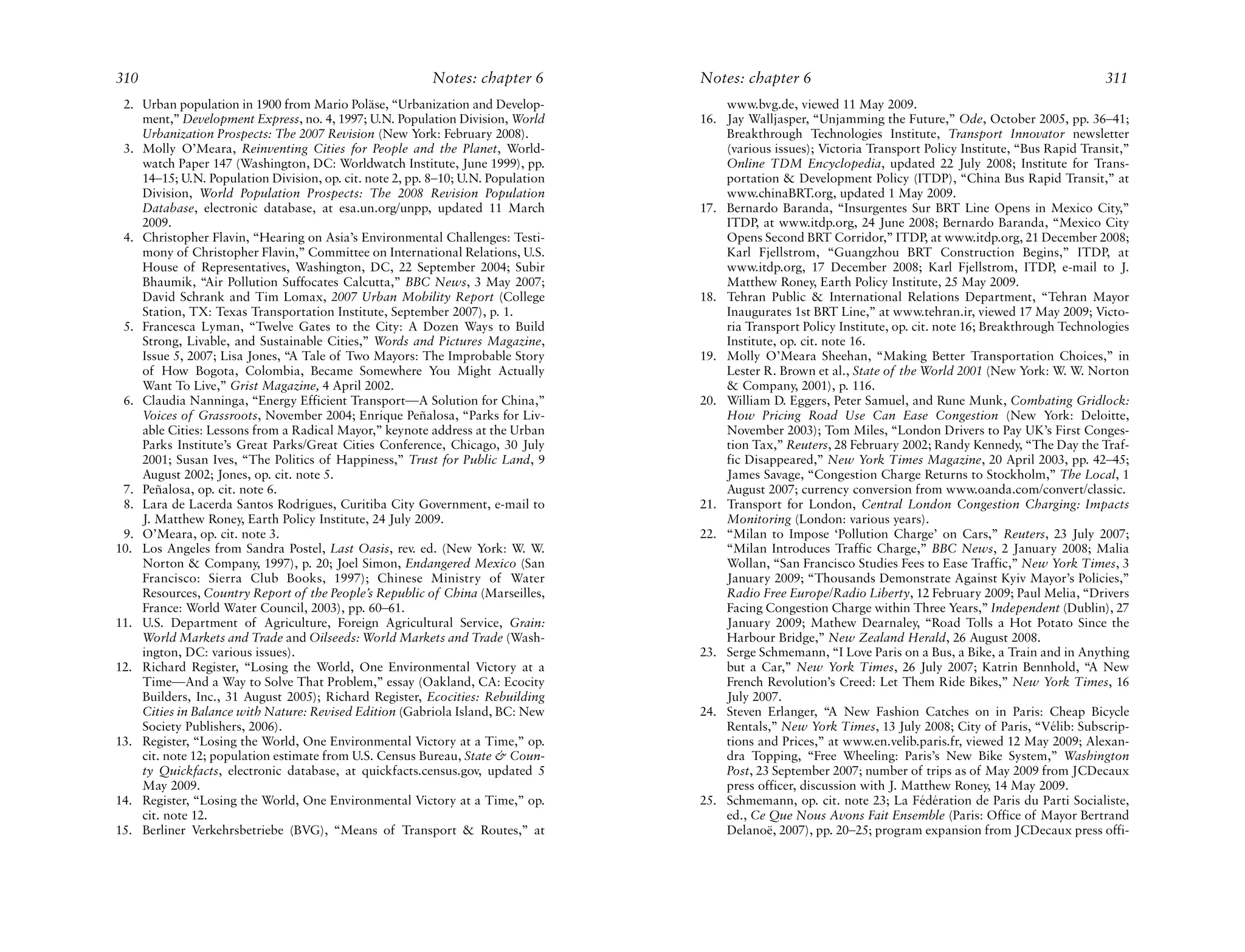 310                                                       Notes: chapter 6        Notes: chapter 6                                                          311
 2. Urban population in 1900 from Mario Poläse, “Urbanization and Develop-            www.bvg.de, viewed 11 May 2009.
    ment,” Development Express, no. 4, 1997; U.N. Population Division, World      16. Jay Walljasper, “Unjamming the Future,” Ode, October 2005, pp. 36–41;
    Urbanization Prospects: The 2007 Revision (New York: February 2008).              Breakthrough Technologies Institute, Transport Innovator newsletter
 3. Molly O’Meara, Reinventing Cities for People and the Planet, World-               (various issues); Victoria Transport Policy Institute, “Bus Rapid Transit,”
    watch Paper 147 (Washington, DC: Worldwatch Institute, June 1999), pp.            Online TDM Encyclopedia, updated 22 July 2008; Institute for Trans-
    14–15; U.N. Population Division, op. cit. note 2, pp. 8–10; U.N. Population       portation & Development Policy (ITDP), “China Bus Rapid Transit,” at
    Division, World Population Prospects: The 2008 Revision Population                www.chinaBRT.org, updated 1 May 2009.
    Database, electronic database, at esa.un.org/unpp, updated 11 March           17. Bernardo Baranda, “Insurgentes Sur BRT Line Opens in Mexico City,”
    2009.                                                                             ITDP, at www.itdp.org, 24 June 2008; Bernardo Baranda, “Mexico City
 4. Christopher Flavin, “Hearing on Asia’s Environmental Challenges: Testi-           Opens Second BRT Corridor,” ITDP, at www.itdp.org, 21 December 2008;
    mony of Christopher Flavin,” Committee on International Relations, U.S.           Karl Fjellstrom, “Guangzhou BRT Construction Begins,” ITDP, at
    House of Representatives, Washington, DC, 22 September 2004; Subir                www.itdp.org, 17 December 2008; Karl Fjellstrom, ITDP, e-mail to J.
    Bhaumik, “Air Pollution Suffocates Calcutta,” BBC News, 3 May 2007;               Matthew Roney, Earth Policy Institute, 25 May 2009.
    David Schrank and Tim Lomax, 2007 Urban Mobility Report (College              18. Tehran Public & International Relations Department, “Tehran Mayor
    Station, TX: Texas Transportation Institute, September 2007), p. 1.               Inaugurates 1st BRT Line,” at www.tehran.ir, viewed 17 May 2009; Victo-
 5. Francesca Lyman, “Twelve Gates to the City: A Dozen Ways to Build                 ria Transport Policy Institute, op. cit. note 16; Breakthrough Technologies
    Strong, Livable, and Sustainable Cities,” Words and Pictures Magazine,            Institute, op. cit. note 16.
    Issue 5, 2007; Lisa Jones, “A Tale of Two Mayors: The Improbable Story        19. Molly O’Meara Sheehan, “Making Better Transportation Choices,” in
    of How Bogota, Colombia, Became Somewhere You Might Actually                      Lester R. Brown et al., State of the World 2001 (New York: W. W. Norton
    Want To Live,” Grist Magazine, 4 April 2002.                                      & Company, 2001), p. 116.
 6. Claudia Nanninga, “Energy Efficient Transport—A Solution for China,”          20. William D. Eggers, Peter Samuel, and Rune Munk, Combating Gridlock:
    Voices of Grassroots, November 2004; Enrique Peñalosa, “Parks for Liv-            How Pricing Road Use Can Ease Congestion (New York: Deloitte,
    able Cities: Lessons from a Radical Mayor,” keynote address at the Urban          November 2003); Tom Miles, “London Drivers to Pay UK’s First Conges-
    Parks Institute’s Great Parks/Great Cities Conference, Chicago, 30 July           tion Tax,” Reuters, 28 February 2002; Randy Kennedy, “The Day the Traf-
    2001; Susan Ives, “The Politics of Happiness,” Trust for Public Land, 9           fic Disappeared,” New York Times Magazine, 20 April 2003, pp. 42–45;
    August 2002; Jones, op. cit. note 5.                                              James Savage, “Congestion Charge Returns to Stockholm,” The Local, 1
 7. Peñalosa, op. cit. note 6.                                                        August 2007; currency conversion from www.oanda.com/convert/classic.
 8. Lara de Lacerda Santos Rodrigues, Curitiba City Government, e-mail to         21. Transport for London, Central London Congestion Charging: Impacts
    J. Matthew Roney, Earth Policy Institute, 24 July 2009.                           Monitoring (London: various years).
 9. O’Meara, op. cit. note 3.                                                     22. “Milan to Impose ‘Pollution Charge’ on Cars,” Reuters, 23 July 2007;
10. Los Angeles from Sandra Postel, Last Oasis, rev. ed. (New York: W. W.             “Milan Introduces Traffic Charge,” BBC News, 2 January 2008; Malia
    Norton & Company, 1997), p. 20; Joel Simon, Endangered Mexico (San                Wollan, “San Francisco Studies Fees to Ease Traffic,” New York Times, 3
    Francisco: Sierra Club Books, 1997); Chinese Ministry of Water                    January 2009; “Thousands Demonstrate Against Kyiv Mayor’s Policies,”
    Resources, Country Report of the People’s Republic of China (Marseilles,          Radio Free Europe/Radio Liberty, 12 February 2009; Paul Melia, “Drivers
    France: World Water Council, 2003), pp. 60–61.                                    Facing Congestion Charge within Three Years,” Independent (Dublin), 27
11. U.S. Department of Agriculture, Foreign Agricultural Service, Grain:              January 2009; Mathew Dearnaley, “Road Tolls a Hot Potato Since the
    World Markets and Trade and Oilseeds: World Markets and Trade (Wash-              Harbour Bridge,” New Zealand Herald, 26 August 2008.
    ington, DC: various issues).                                                  23. Serge Schmemann, “I Love Paris on a Bus, a Bike, a Train and in Anything
12. Richard Register, “Losing the World, One Environmental Victory at a               but a Car,” New York Times, 26 July 2007; Katrin Bennhold, “A New
    Time—And a Way to Solve That Problem,” essay (Oakland, CA: Ecocity                French Revolution’s Creed: Let Them Ride Bikes,” New York Times, 16
    Builders, Inc., 31 August 2005); Richard Register, Ecocities: Rebuilding          July 2007.
    Cities in Balance with Nature: Revised Edition (Gabriola Island, BC: New      24. Steven Erlanger, “A New Fashion Catches on in Paris: Cheap Bicycle
    Society Publishers, 2006).                                                        Rentals,” New York Times, 13 July 2008; City of Paris, “Vélib: Subscrip-
13. Register, “Losing the World, One Environmental Victory at a Time,” op.            tions and Prices,” at www.en.velib.paris.fr, viewed 12 May 2009; Alexan-
    cit. note 12; population estimate from U.S. Census Bureau, State & Coun-          dra Topping, “Free Wheeling: Paris’s New Bike System,” Washington
    ty Quickfacts, electronic database, at quickfacts.census.gov, updated 5           Post, 23 September 2007; number of trips as of May 2009 from JCDecaux
    May 2009.                                                                         press officer, discussion with J. Matthew Roney, 14 May 2009.
14. Register, “Losing the World, One Environmental Victory at a Time,” op.        25. Schmemann, op. cit. note 23; La Fédération de Paris du Parti Socialiste,
    cit. note 12.                                                                     ed., Ce Que Nous Avons Fait Ensemble (Paris: Office of Mayor Bertrand
15. Berliner Verkehrsbetriebe (BVG), “Means of Transport & Routes,” at                Delanoë, 2007), pp. 20–25; program expansion from JCDecaux press offi-
 