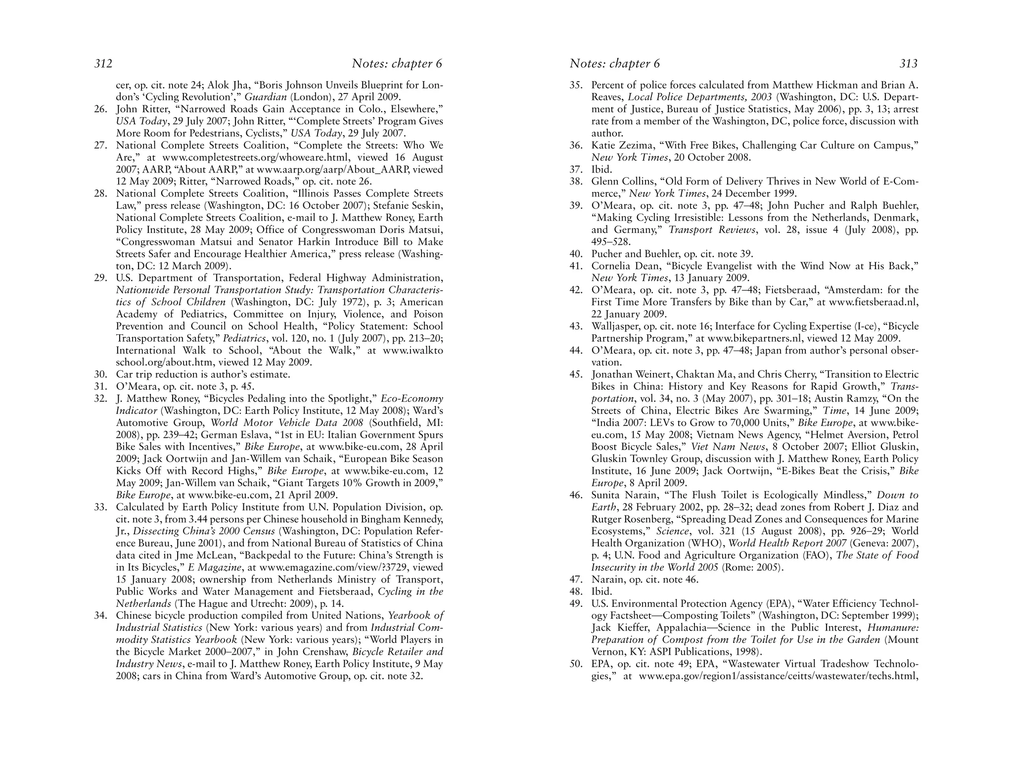 312                                                         Notes: chapter 6         Notes: chapter 6                                                             313
      cer, op. cit. note 24; Alok Jha, “Boris Johnson Unveils Blueprint for Lon-     35. Percent of police forces calculated from Matthew Hickman and Brian A.
      don’s ‘Cycling Revolution’,” Guardian (London), 27 April 2009.                     Reaves, Local Police Departments, 2003 (Washington, DC: U.S. Depart-
26.   John Ritter, “Narrowed Roads Gain Acceptance in Colo., Elsewhere,”                 ment of Justice, Bureau of Justice Statistics, May 2006), pp. 3, 13; arrest
      USA Today, 29 July 2007; John Ritter, “‘Complete Streets’ Program Gives            rate from a member of the Washington, DC, police force, discussion with
      More Room for Pedestrians, Cyclists,” USA Today, 29 July 2007.                     author.
27.   National Complete Streets Coalition, “Complete the Streets: Who We             36. Katie Zezima, “With Free Bikes, Challenging Car Culture on Campus,”
      Are,” at www.completestreets.org/whoweare.html, viewed 16 August                   New York Times, 20 October 2008.
      2007; AARP, “About AARP,” at www.aarp.org/aarp/About_AARP, viewed              37. Ibid.
      12 May 2009; Ritter, “Narrowed Roads,” op. cit. note 26.                       38. Glenn Collins, “Old Form of Delivery Thrives in New World of E-Com-
28.   National Complete Streets Coalition, “Illinois Passes Complete Streets             merce,” New York Times, 24 December 1999.
      Law,” press release (Washington, DC: 16 October 2007); Stefanie Seskin,        39. O’Meara, op. cit. note 3, pp. 47–48; John Pucher and Ralph Buehler,
      National Complete Streets Coalition, e-mail to J. Matthew Roney, Earth             “Making Cycling Irresistible: Lessons from the Netherlands, Denmark,
      Policy Institute, 28 May 2009; Office of Congresswoman Doris Matsui,               and Germany,” Transport Reviews, vol. 28, issue 4 (July 2008), pp.
      “Congresswoman Matsui and Senator Harkin Introduce Bill to Make                    495–528.
      Streets Safer and Encourage Healthier America,” press release (Washing-        40. Pucher and Buehler, op. cit. note 39.
      ton, DC: 12 March 2009).                                                       41. Cornelia Dean, “Bicycle Evangelist with the Wind Now at His Back,”
29.   U.S. Department of Transportation, Federal Highway Administration,                 New York Times, 13 January 2009.
      Nationwide Personal Transportation Study: Transportation Characteris-          42. O’Meara, op. cit. note 3, pp. 47–48; Fietsberaad, “Amsterdam: for the
      tics of School Children (Washington, DC: July 1972), p. 3; American                First Time More Transfers by Bike than by Car,” at www.fietsberaad.nl,
      Academy of Pediatrics, Committee on Injury, Violence, and Poison                   22 January 2009.
      Prevention and Council on School Health, “Policy Statement: School             43. Walljasper, op. cit. note 16; Interface for Cycling Expertise (I-ce), “Bicycle
      Transportation Safety,” Pediatrics, vol. 120, no. 1 (July 2007), pp. 213–20;       Partnership Program,” at www.bikepartners.nl, viewed 12 May 2009.
      International Walk to School, “About the Walk,” at www.iwalkto                 44. O’Meara, op. cit. note 3, pp. 47–48; Japan from author’s personal obser-
      school.org/about.htm, viewed 12 May 2009.                                          vation.
30.   Car trip reduction is author’s estimate.                                       45. Jonathan Weinert, Chaktan Ma, and Chris Cherry, “Transition to Electric
31.   O’Meara, op. cit. note 3, p. 45.                                                   Bikes in China: History and Key Reasons for Rapid Growth,” Trans-
32.   J. Matthew Roney, “Bicycles Pedaling into the Spotlight,” Eco-Economy              portation, vol. 34, no. 3 (May 2007), pp. 301–18; Austin Ramzy, “On the
      Indicator (Washington, DC: Earth Policy Institute, 12 May 2008); Ward’s            Streets of China, Electric Bikes Are Swarming,” Time, 14 June 2009;
      Automotive Group, World Motor Vehicle Data 2008 (Southfield, MI:                   “India 2007: LEVs to Grow to 70,000 Units,” Bike Europe, at www.bike-
      2008), pp. 239–42; German Eslava, “1st in EU: Italian Government Spurs             eu.com, 15 May 2008; Vietnam News Agency, “Helmet Aversion, Petrol
      Bike Sales with Incentives,” Bike Europe, at www.bike-eu.com, 28 April             Boost Bicycle Sales,” Viet Nam News, 8 October 2007; Elliot Gluskin,
      2009; Jack Oortwijn and Jan-Willem van Schaik, “European Bike Season               Gluskin Townley Group, discussion with J. Matthew Roney, Earth Policy
      Kicks Off with Record Highs,” Bike Europe, at www.bike-eu.com, 12                  Institute, 16 June 2009; Jack Oortwijn, “E-Bikes Beat the Crisis,” Bike
      May 2009; Jan-Willem van Schaik, “Giant Targets 10% Growth in 2009,”               Europe, 8 April 2009.
      Bike Europe, at www.bike-eu.com, 21 April 2009.                                46. Sunita Narain, “The Flush Toilet is Ecologically Mindless,” Down to
33.   Calculated by Earth Policy Institute from U.N. Population Division, op.            Earth, 28 February 2002, pp. 28–32; dead zones from Robert J. Diaz and
      cit. note 3, from 3.44 persons per Chinese household in Bingham Kennedy,           Rutger Rosenberg, “Spreading Dead Zones and Consequences for Marine
      Jr., Dissecting China’s 2000 Census (Washington, DC: Population Refer-             Ecosystems,” Science, vol. 321 (15 August 2008), pp. 926–29; World
      ence Bureau, June 2001), and from National Bureau of Statistics of China           Health Organization (WHO), World Health Report 2007 (Geneva: 2007),
      data cited in Jme McLean, “Backpedal to the Future: China’s Strength is            p. 4; U.N. Food and Agriculture Organization (FAO), The State of Food
      in Its Bicycles,” E Magazine, at www.emagazine.com/view/?3729, viewed              Insecurity in the World 2005 (Rome: 2005).
      15 January 2008; ownership from Netherlands Ministry of Transport,             47. Narain, op. cit. note 46.
      Public Works and Water Management and Fietsberaad, Cycling in the              48. Ibid.
      Netherlands (The Hague and Utrecht: 2009), p. 14.                              49. U.S. Environmental Protection Agency (EPA), “Water Efficiency Technol-
34.   Chinese bicycle production compiled from United Nations, Yearbook of               ogy Factsheet—Composting Toilets” (Washington, DC: September 1999);
      Industrial Statistics (New York: various years) and from Industrial Com-           Jack Kieffer, Appalachia—Science in the Public Interest, Humanure:
      modity Statistics Yearbook (New York: various years); “World Players in            Preparation of Compost from the Toilet for Use in the Garden (Mount
      the Bicycle Market 2000–2007,” in John Crenshaw, Bicycle Retailer and              Vernon, KY: ASPI Publications, 1998).
      Industry News, e-mail to J. Matthew Roney, Earth Policy Institute, 9 May       50. EPA, op. cit. note 49; EPA, “Wastewater Virtual Tradeshow Technolo-
      2008; cars in China from Ward’s Automotive Group, op. cit. note 32.                gies,” at www.epa.gov/region1/assistance/ceitts/wastewater/techs.html,
 