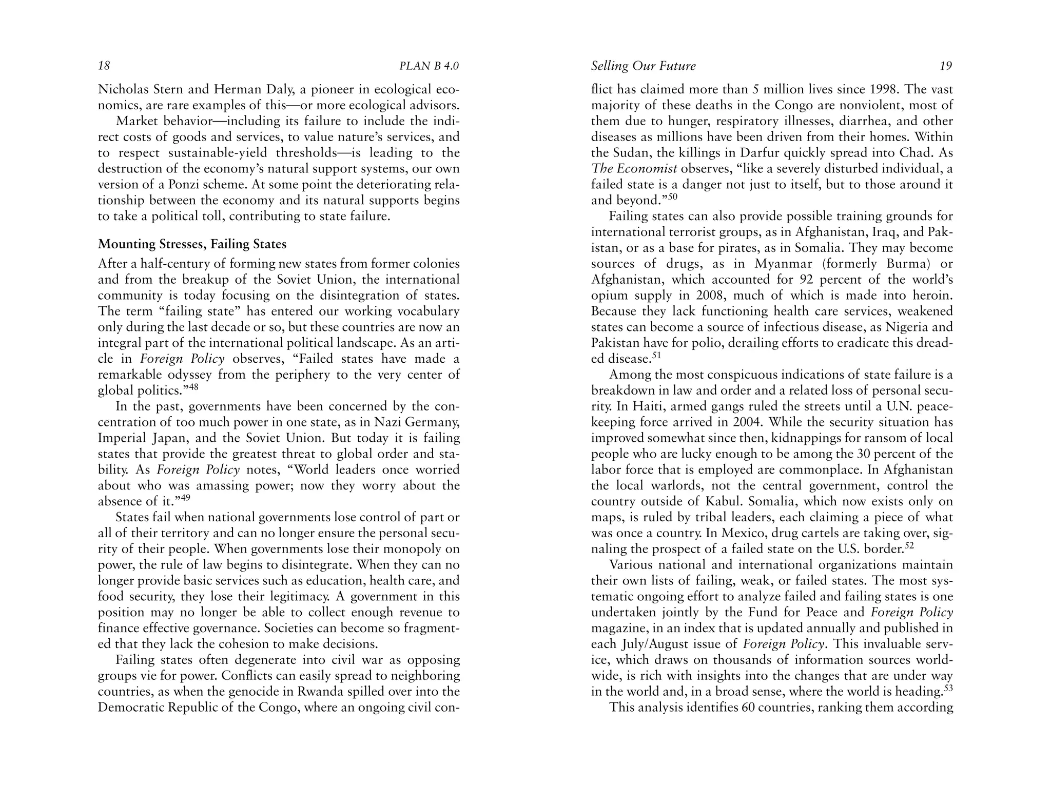 18                                                     PLAN B 4.0     Selling Our Future                                              19
Nicholas Stern and Herman Daly, a pioneer in ecological eco-          flict has claimed more than 5 million lives since 1998. The vast
nomics, are rare examples of this—or more ecological advisors.        majority of these deaths in the Congo are nonviolent, most of
    Market behavior—including its failure to include the indi-        them due to hunger, respiratory illnesses, diarrhea, and other
rect costs of goods and services, to value nature’s services, and     diseases as millions have been driven from their homes. Within
to respect sustainable-yield thresholds—is leading to the             the Sudan, the killings in Darfur quickly spread into Chad. As
destruction of the economy’s natural support systems, our own         The Economist observes, “like a severely disturbed individual, a
version of a Ponzi scheme. At some point the deteriorating rela-      failed state is a danger not just to itself, but to those around it
tionship between the economy and its natural supports begins          and beyond.”50
to take a political toll, contributing to state failure.                  Failing states can also provide possible training grounds for
                                                                      international terrorist groups, as in Afghanistan, Iraq, and Pak-
Mounting Stresses, Failing States                                     istan, or as a base for pirates, as in Somalia. They may become
After a half-century of forming new states from former colonies       sources of drugs, as in Myanmar (formerly Burma) or
and from the breakup of the Soviet Union, the international           Afghanistan, which accounted for 92 percent of the world’s
community is today focusing on the disintegration of states.          opium supply in 2008, much of which is made into heroin.
The term “failing state” has entered our working vocabulary           Because they lack functioning health care services, weakened
only during the last decade or so, but these countries are now an     states can become a source of infectious disease, as Nigeria and
integral part of the international political landscape. As an arti-   Pakistan have for polio, derailing efforts to eradicate this dread-
cle in Foreign Policy observes, “Failed states have made a            ed disease.51
remarkable odyssey from the periphery to the very center of               Among the most conspicuous indications of state failure is a
global politics.”48                                                   breakdown in law and order and a related loss of personal secu-
    In the past, governments have been concerned by the con-          rity. In Haiti, armed gangs ruled the streets until a U.N. peace-
centration of too much power in one state, as in Nazi Germany,        keeping force arrived in 2004. While the security situation has
Imperial Japan, and the Soviet Union. But today it is failing         improved somewhat since then, kidnappings for ransom of local
states that provide the greatest threat to global order and sta-      people who are lucky enough to be among the 30 percent of the
bility. As Foreign Policy notes, “World leaders once worried          labor force that is employed are commonplace. In Afghanistan
about who was amassing power; now they worry about the                the local warlords, not the central government, control the
absence of it.”49                                                     country outside of Kabul. Somalia, which now exists only on
    States fail when national governments lose control of part or     maps, is ruled by tribal leaders, each claiming a piece of what
all of their territory and can no longer ensure the personal secu-    was once a country. In Mexico, drug cartels are taking over, sig-
rity of their people. When governments lose their monopoly on         naling the prospect of a failed state on the U.S. border.52
power, the rule of law begins to disintegrate. When they can no           Various national and international organizations maintain
longer provide basic services such as education, health care, and     their own lists of failing, weak, or failed states. The most sys-
food security, they lose their legitimacy. A government in this       tematic ongoing effort to analyze failed and failing states is one
position may no longer be able to collect enough revenue to           undertaken jointly by the Fund for Peace and Foreign Policy
finance effective governance. Societies can become so fragment-       magazine, in an index that is updated annually and published in
ed that they lack the cohesion to make decisions.                     each July/August issue of Foreign Policy. This invaluable serv-
    Failing states often degenerate into civil war as opposing        ice, which draws on thousands of information sources world-
groups vie for power. Conflicts can easily spread to neighboring      wide, is rich with insights into the changes that are under way
countries, as when the genocide in Rwanda spilled over into the       in the world and, in a broad sense, where the world is heading.53
Democratic Republic of the Congo, where an ongoing civil con-             This analysis identifies 60 countries, ranking them according
 