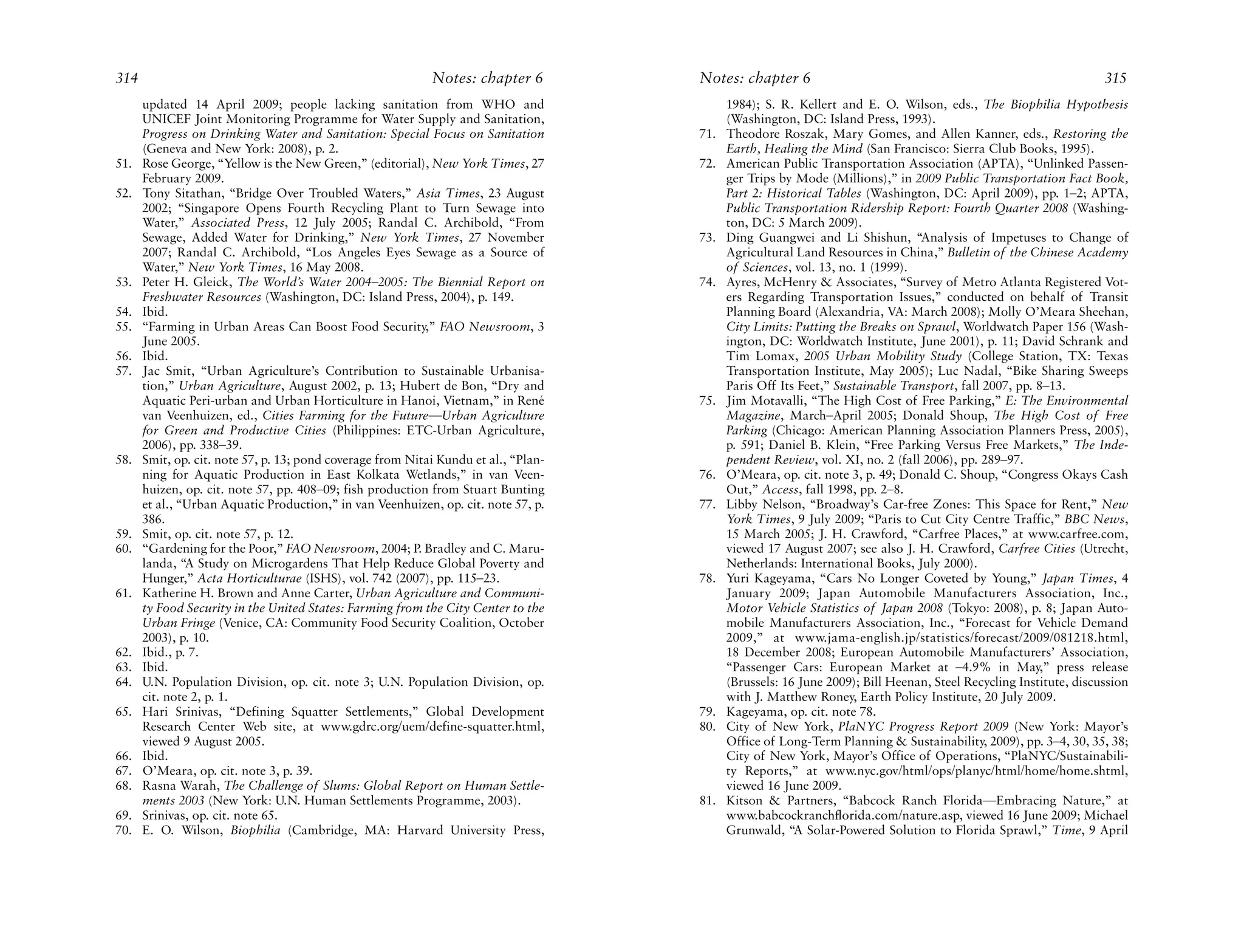 314                                                         Notes: chapter 6         Notes: chapter 6                                                             315
      updated 14 April 2009; people lacking sanitation from WHO and                        1984); S. R. Kellert and E. O. Wilson, eds., The Biophilia Hypothesis
      UNICEF Joint Monitoring Programme for Water Supply and Sanitation,                   (Washington, DC: Island Press, 1993).
      Progress on Drinking Water and Sanitation: Special Focus on Sanitation         71.   Theodore Roszak, Mary Gomes, and Allen Kanner, eds., Restoring the
      (Geneva and New York: 2008), p. 2.                                                   Earth, Healing the Mind (San Francisco: Sierra Club Books, 1995).
51.   Rose George, “Yellow is the New Green,” (editorial), New York Times, 27        72.   American Public Transportation Association (APTA), “Unlinked Passen-
      February 2009.                                                                       ger Trips by Mode (Millions),” in 2009 Public Transportation Fact Book,
52.   Tony Sitathan, “Bridge Over Troubled Waters,” Asia Times, 23 August                  Part 2: Historical Tables (Washington, DC: April 2009), pp. 1–2; APTA,
      2002; “Singapore Opens Fourth Recycling Plant to Turn Sewage into                    Public Transportation Ridership Report: Fourth Quarter 2008 (Washing-
      Water,” Associated Press, 12 July 2005; Randal C. Archibold, “From                   ton, DC: 5 March 2009).
      Sewage, Added Water for Drinking,” New York Times, 27 November                 73.   Ding Guangwei and Li Shishun, “Analysis of Impetuses to Change of
      2007; Randal C. Archibold, “Los Angeles Eyes Sewage as a Source of                   Agricultural Land Resources in China,” Bulletin of the Chinese Academy
      Water,” New York Times, 16 May 2008.                                                 of Sciences, vol. 13, no. 1 (1999).
53.   Peter H. Gleick, The World’s Water 2004–2005: The Biennial Report on           74.   Ayres, McHenry & Associates, “Survey of Metro Atlanta Registered Vot-
      Freshwater Resources (Washington, DC: Island Press, 2004), p. 149.                   ers Regarding Transportation Issues,” conducted on behalf of Transit
54.   Ibid.                                                                                Planning Board (Alexandria, VA: March 2008); Molly O’Meara Sheehan,
55.   “Farming in Urban Areas Can Boost Food Security,” FAO Newsroom, 3                    City Limits: Putting the Breaks on Sprawl, Worldwatch Paper 156 (Wash-
      June 2005.                                                                           ington, DC: Worldwatch Institute, June 2001), p. 11; David Schrank and
56.   Ibid.                                                                                Tim Lomax, 2005 Urban Mobility Study (College Station, TX: Texas
57.   Jac Smit, “Urban Agriculture’s Contribution to Sustainable Urbanisa-                 Transportation Institute, May 2005); Luc Nadal, “Bike Sharing Sweeps
      tion,” Urban Agriculture, August 2002, p. 13; Hubert de Bon, “Dry and                Paris Off Its Feet,” Sustainable Transport, fall 2007, pp. 8–13.
      Aquatic Peri-urban and Urban Horticulture in Hanoi, Vietnam,” in René          75.   Jim Motavalli, “The High Cost of Free Parking,” E: The Environmental
      van Veenhuizen, ed., Cities Farming for the Future—Urban Agriculture                 Magazine, March–April 2005; Donald Shoup, The High Cost of Free
      for Green and Productive Cities (Philippines: ETC-Urban Agriculture,                 Parking (Chicago: American Planning Association Planners Press, 2005),
      2006), pp. 338–39.                                                                   p. 591; Daniel B. Klein, “Free Parking Versus Free Markets,” The Inde-
58.   Smit, op. cit. note 57, p. 13; pond coverage from Nitai Kundu et al., “Plan-         pendent Review, vol. XI, no. 2 (fall 2006), pp. 289–97.
      ning for Aquatic Production in East Kolkata Wetlands,” in van Veen-            76.   O’Meara, op. cit. note 3, p. 49; Donald C. Shoup, “Congress Okays Cash
      huizen, op. cit. note 57, pp. 408–09; fish production from Stuart Bunting            Out,” Access, fall 1998, pp. 2–8.
      et al., “Urban Aquatic Production,” in van Veenhuizen, op. cit. note 57, p.    77.   Libby Nelson, “Broadway’s Car-free Zones: This Space for Rent,” New
      386.                                                                                 York Times, 9 July 2009; “Paris to Cut City Centre Traffic,” BBC News,
59.   Smit, op. cit. note 57, p. 12.                                                       15 March 2005; J. H. Crawford, “Carfree Places,” at www.carfree.com,
60.   “Gardening for the Poor,” FAO Newsroom, 2004; P. Bradley and C. Maru-                viewed 17 August 2007; see also J. H. Crawford, Carfree Cities (Utrecht,
      landa, “A Study on Microgardens That Help Reduce Global Poverty and                  Netherlands: International Books, July 2000).
      Hunger,” Acta Horticulturae (ISHS), vol. 742 (2007), pp. 115–23.               78.   Yuri Kageyama, “Cars No Longer Coveted by Young,” Japan Times, 4
61.   Katherine H. Brown and Anne Carter, Urban Agriculture and Communi-                   January 2009; Japan Automobile Manufacturers Association, Inc.,
      ty Food Security in the United States: Farming from the City Center to the           Motor Vehicle Statistics of Japan 2008 (Tokyo: 2008), p. 8; Japan Auto-
      Urban Fringe (Venice, CA: Community Food Security Coalition, October                 mobile Manufacturers Association, Inc., “Forecast for Vehicle Demand
      2003), p. 10.                                                                        2009,” at www.jama-english.jp/statistics/forecast/2009/081218.html,
62.   Ibid., p. 7.                                                                         18 December 2008; European Automobile Manufacturers’ Association,
63.   Ibid.                                                                                “Passenger Cars: European Market at –4.9% in May,” press release
64.   U.N. Population Division, op. cit. note 3; U.N. Population Division, op.             (Brussels: 16 June 2009); Bill Heenan, Steel Recycling Institute, discussion
      cit. note 2, p. 1.                                                                   with J. Matthew Roney, Earth Policy Institute, 20 July 2009.
65.   Hari Srinivas, “Defining Squatter Settlements,” Global Development             79.   Kageyama, op. cit. note 78.
      Research Center Web site, at www.gdrc.org/uem/define-squatter.html,            80.   City of New York, PlaNYC Progress Report 2009 (New York: Mayor’s
      viewed 9 August 2005.                                                                Office of Long-Term Planning & Sustainability, 2009), pp. 3–4, 30, 35, 38;
66.   Ibid.                                                                                City of New York, Mayor’s Office of Operations, “PlaNYC/Sustainabili-
67.   O’Meara, op. cit. note 3, p. 39.                                                     ty Reports,” at www.nyc.gov/html/ops/planyc/html/home/home.shtml,
68.   Rasna Warah, The Challenge of Slums: Global Report on Human Settle-                  viewed 16 June 2009.
      ments 2003 (New York: U.N. Human Settlements Programme, 2003).                 81.   Kitson & Partners, “Babcock Ranch Florida—Embracing Nature,” at
69.   Srinivas, op. cit. note 65.                                                          www.babcockranchflorida.com/nature.asp, viewed 16 June 2009; Michael
70.   E. O. Wilson, Biophilia (Cambridge, MA: Harvard University Press,                    Grunwald, “A Solar-Powered Solution to Florida Sprawl,” Time, 9 April
 
