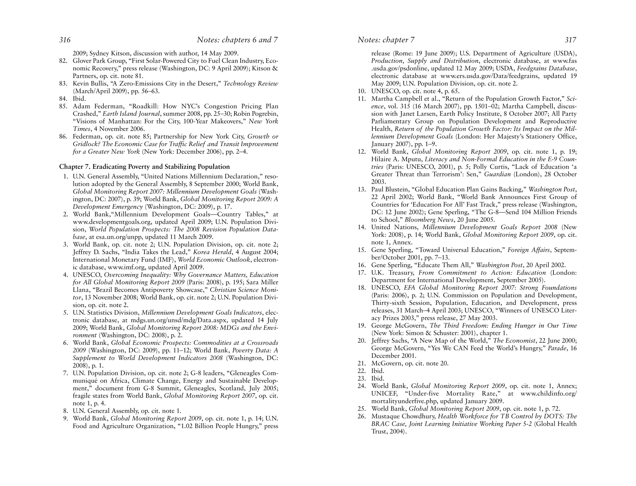 316                                             Notes: chapters 6 and 7         Notes: chapter 7                                                          317
    2009; Sydney Kitson, discussion with author, 14 May 2009.                         release (Rome: 19 June 2009); U.S. Department of Agriculture (USDA),
82. Glover Park Group, “First Solar-Powered City to Fuel Clean Industry, Eco-         Production, Supply and Distribution, electronic database, at www.fas
    nomic Recovery,” press release (Washington, DC: 9 April 2009); Kitson &           .usda.gov/psdonline, updated 12 May 2009; USDA, Feedgrains Database,
    Partners, op. cit. note 81.                                                       electronic database at www.ers.usda.gov/Data/feedgrains, updated 19
83. Kevin Bullis, “A Zero-Emissions City in the Desert,” Technology Review            May 2009; U.N. Population Division, op. cit. note 2.
    (March/April 2009), pp. 56–63.                                              10.   UNESCO, op. cit. note 4, p. 65.
84. Ibid.                                                                       11.   Martha Campbell et al., “Return of the Population Growth Factor,” Sci-
85. Adam Federman, “Roadkill: How NYC’s Congestion Pricing Plan                       ence, vol. 315 (16 March 2007), pp. 1501–02; Martha Campbell, discus-
    Crashed,” Earth Island Journal, summer 2008, pp. 25–30; Robin Pogrebin,           sion with Janet Larsen, Earth Policy Institute, 8 October 2007; All Party
    “Visions of Manhattan: For the City, 100-Year Makeovers,” New York                Parliamentary Group on Population Development and Reproductive
    Times, 4 November 2006.                                                           Health, Return of the Population Growth Factor: Its Impact on the Mil-
86. Federman, op. cit. note 85; Partnership for New York City, Growth or              lennium Development Goals (London: Her Majesty’s Stationery Office,
    Gridlock? The Economic Case for Traffic Relief and Transit Improvement            January 2007), pp. 1–9.
    for a Greater New York (New York: December 2006), pp. 2–4.                  12.   World Bank, Global Monitoring Report 2009, op. cit. note 1, p. 19;
                                                                                      Hilaire A. Mputu, Literacy and Non-Formal Education in the E-9 Coun-
Chapter 7. Eradicating Poverty and Stabilizing Population                             tries (Paris: UNESCO, 2001), p. 5; Polly Curtis, “Lack of Education ‘a
 1. U.N. General Assembly, “United Nations Millennium Declaration,” reso-             Greater Threat than Terrorism’: Sen,” Guardian (London), 28 October
    lution adopted by the General Assembly, 8 September 2000; World Bank,             2003.
    Global Monitoring Report 2007: Millennium Development Goals (Wash-          13.   Paul Blustein, “Global Education Plan Gains Backing,” Washington Post,
    ington, DC: 2007), p. 39; World Bank, Global Monitoring Report 2009: A            22 April 2002; World Bank, “World Bank Announces First Group of
    Development Emergency (Washington, DC: 2009), p. 17.                              Countries for ‘Education For All’ Fast Track,” press release (Washington,
 2. World Bank,“Millennium Development Goals—Country Tables,” at                      DC: 12 June 2002); Gene Sperling, “The G-8—Send 104 Million Friends
    www.developmentgoals.org, updated April 2009; U.N. Population Divi-               to School,” Bloomberg News, 20 June 2005.
    sion, World Population Prospects: The 2008 Revision Population Data-        14.   United Nations, Millennium Development Goals Report 2008 (New
    base, at esa.un.org/unpp, updated 11 March 2009.                                  York: 2008), p. 14; World Bank, Global Monitoring Report 2009, op. cit.
 3. World Bank, op. cit. note 2; U.N. Population Division, op. cit. note 2;           note 1, Annex.
    Jeffrey D. Sachs, “India Takes the Lead,” Korea Herald, 4 August 2004;      15.   Gene Sperling, “Toward Universal Education,” Foreign Affairs, Septem-
    International Monetary Fund (IMF), World Economic Outlook, electron-              ber/October 2001, pp. 7–13.
    ic database, www.imf.org, updated April 2009.                               16.   Gene Sperling, “Educate Them All,” Washington Post, 20 April 2002.
 4. UNESCO, Overcoming Inequality: Why Governance Matters, Education            17.   U.K. Treasury, From Commitment to Action: Education (London:
    for All Global Monitoring Report 2009 (Paris: 2008), p. 195; Sara Miller          Department for International Development, September 2005).
    Llana, “Brazil Becomes Antipoverty Showcase,” Christian Science Moni-       18.   UNESCO, EFA Global Monitoring Report 2007: Strong Foundations
    tor, 13 November 2008; World Bank, op. cit. note 2; U.N. Population Divi-         (Paris: 2006), p. 2; U.N. Commission on Population and Development,
    sion, op. cit. note 2.                                                            Thirty-sixth Session, Population, Education, and Development, press
 5. U.N. Statistics Division, Millennium Development Goals Indicators, elec-          releases, 31 March–4 April 2003; UNESCO, “Winners of UNESCO Liter-
    tronic database, at mdgs.un.org/unsd/mdg/Data.aspx, updated 14 July               acy Prizes 2003,” press release, 27 May 2003.
    2009; World Bank, Global Monitoring Report 2008: MDGs and the Envi-         19.   George McGovern, The Third Freedom: Ending Hunger in Our Time
    ronment (Washington, DC: 2008), p. 2.                                             (New York: Simon & Schuster: 2001), chapter 1.
 6. World Bank, Global Economic Prospects: Commodities at a Crossroads          20.   Jeffrey Sachs, “A New Map of the World,” The Economist, 22 June 2000;
    2009 (Washington, DC: 2009), pp. 11–12; World Bank, Poverty Data: A               George McGovern, “Yes We CAN Feed the World’s Hungry,” Parade, 16
    Supplement to World Development Indicators 2008 (Washington, DC:                  December 2001.
    2008), p. 1.                                                                21.   McGovern, op. cit. note 20.
 7. U.N. Population Division, op. cit. note 2; G-8 leaders, “Gleneagles Com-    22.   Ibid.
    muniqué on Africa, Climate Change, Energy and Sustainable Develop-          23.   Ibid.
    ment,” document from G-8 Summit, Gleneagles, Scotland, July 2005;           24.   World Bank, Global Monitoring Report 2009, op. cit. note 1, Annex;
    fragile states from World Bank, Global Monitoring Report 2007, op. cit.           UNICEF, “Under-five Mortality Rate,” at www.childinfo.org/
    note 1, p. 4.                                                                     mortalityunderfive.php, updated January 2009.
 8. U.N. General Assembly, op. cit. note 1.                                     25.   World Bank, Global Monitoring Report 2009, op. cit. note 1, p. 72.
 9. World Bank, Global Monitoring Report 2009, op. cit. note 1, p. 14; U.N.     26.   Mustaque Chowdhury, Health Workforce for TB Control by DOTS: The
    Food and Agriculture Organization, “1.02 Billion People Hungry,” press            BRAC Case, Joint Learning Initiative Working Paper 5-2 (Global Health
                                                                                      Trust, 2004).
 