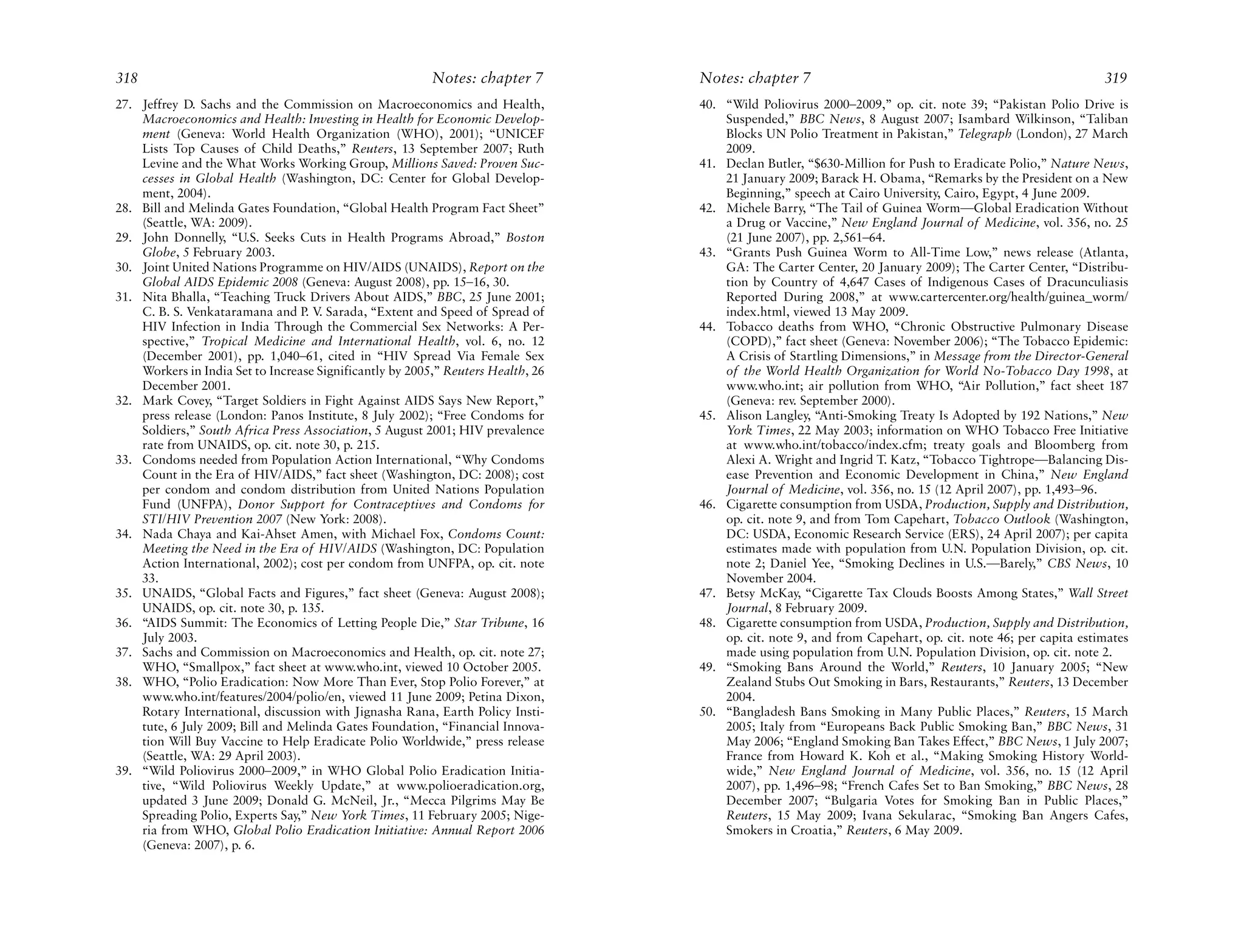 318                                                       Notes: chapter 7        Notes: chapter 7                                                         319
27. Jeffrey D. Sachs and the Commission on Macroeconomics and Health,             40. “Wild Poliovirus 2000–2009,” op. cit. note 39; “Pakistan Polio Drive is
    Macroeconomics and Health: Investing in Health for Economic Develop-              Suspended,” BBC News, 8 August 2007; Isambard Wilkinson, “Taliban
    ment (Geneva: World Health Organization (WHO), 2001); “UNICEF                     Blocks UN Polio Treatment in Pakistan,” Telegraph (London), 27 March
    Lists Top Causes of Child Deaths,” Reuters, 13 September 2007; Ruth               2009.
    Levine and the What Works Working Group, Millions Saved: Proven Suc-          41. Declan Butler, “$630-Million for Push to Eradicate Polio,” Nature News,
    cesses in Global Health (Washington, DC: Center for Global Develop-               21 January 2009; Barack H. Obama, “Remarks by the President on a New
    ment, 2004).                                                                      Beginning,” speech at Cairo University, Cairo, Egypt, 4 June 2009.
28. Bill and Melinda Gates Foundation, “Global Health Program Fact Sheet”         42. Michele Barry, “The Tail of Guinea Worm—Global Eradication Without
    (Seattle, WA: 2009).                                                              a Drug or Vaccine,” New England Journal of Medicine, vol. 356, no. 25
29. John Donnelly, “U.S. Seeks Cuts in Health Programs Abroad,” Boston                (21 June 2007), pp. 2,561–64.
    Globe, 5 February 2003.                                                       43. “Grants Push Guinea Worm to All-Time Low,” news release (Atlanta,
30. Joint United Nations Programme on HIV/AIDS (UNAIDS), Report on the                GA: The Carter Center, 20 January 2009); The Carter Center, “Distribu-
    Global AIDS Epidemic 2008 (Geneva: August 2008), pp. 15–16, 30.                   tion by Country of 4,647 Cases of Indigenous Cases of Dracunculiasis
31. Nita Bhalla, “Teaching Truck Drivers About AIDS,” BBC, 25 June 2001;              Reported During 2008,” at www.cartercenter.org/health/guinea_worm/
    C. B. S. Venkataramana and P. V Sarada, “Extent and Speed of Spread of
                                     .                                                index.html, viewed 13 May 2009.
    HIV Infection in India Through the Commercial Sex Networks: A Per-            44. Tobacco deaths from WHO, “Chronic Obstructive Pulmonary Disease
    spective,” Tropical Medicine and International Health, vol. 6, no. 12             (COPD),” fact sheet (Geneva: November 2006); “The Tobacco Epidemic:
    (December 2001), pp. 1,040–61, cited in “HIV Spread Via Female Sex                A Crisis of Startling Dimensions,” in Message from the Director-General
    Workers in India Set to Increase Significantly by 2005,” Reuters Health, 26       of the World Health Organization for World No-Tobacco Day 1998, at
    December 2001.                                                                    www.who.int; air pollution from WHO, “Air Pollution,” fact sheet 187
32. Mark Covey, “Target Soldiers in Fight Against AIDS Says New Report,”              (Geneva: rev. September 2000).
    press release (London: Panos Institute, 8 July 2002); “Free Condoms for       45. Alison Langley, “Anti-Smoking Treaty Is Adopted by 192 Nations,” New
    Soldiers,” South Africa Press Association, 5 August 2001; HIV prevalence          York Times, 22 May 2003; information on WHO Tobacco Free Initiative
    rate from UNAIDS, op. cit. note 30, p. 215.                                       at www.who.int/tobacco/index.cfm; treaty goals and Bloomberg from
33. Condoms needed from Population Action International, “Why Condoms                 Alexi A. Wright and Ingrid T. Katz, “Tobacco Tightrope—Balancing Dis-
    Count in the Era of HIV/AIDS,” fact sheet (Washington, DC: 2008); cost            ease Prevention and Economic Development in China,” New England
    per condom and condom distribution from United Nations Population                 Journal of Medicine, vol. 356, no. 15 (12 April 2007), pp. 1,493–96.
    Fund (UNFPA), Donor Support for Contraceptives and Condoms for                46. Cigarette consumption from USDA, Production, Supply and Distribution,
    STI/HIV Prevention 2007 (New York: 2008).                                         op. cit. note 9, and from Tom Capehart, Tobacco Outlook (Washington,
34. Nada Chaya and Kai-Ahset Amen, with Michael Fox, Condoms Count:                   DC: USDA, Economic Research Service (ERS), 24 April 2007); per capita
    Meeting the Need in the Era of HIV/AIDS (Washington, DC: Population               estimates made with population from U.N. Population Division, op. cit.
    Action International, 2002); cost per condom from UNFPA, op. cit. note            note 2; Daniel Yee, “Smoking Declines in U.S.—Barely,” CBS News, 10
    33.                                                                               November 2004.
35. UNAIDS, “Global Facts and Figures,” fact sheet (Geneva: August 2008);         47. Betsy McKay, “Cigarette Tax Clouds Boosts Among States,” Wall Street
    UNAIDS, op. cit. note 30, p. 135.                                                 Journal, 8 February 2009.
36. “AIDS Summit: The Economics of Letting People Die,” Star Tribune, 16          48. Cigarette consumption from USDA, Production, Supply and Distribution,
    July 2003.                                                                        op. cit. note 9, and from Capehart, op. cit. note 46; per capita estimates
37. Sachs and Commission on Macroeconomics and Health, op. cit. note 27;              made using population from U.N. Population Division, op. cit. note 2.
    WHO, “Smallpox,” fact sheet at www.who.int, viewed 10 October 2005.           49. “Smoking Bans Around the World,” Reuters, 10 January 2005; “New
38. WHO, “Polio Eradication: Now More Than Ever, Stop Polio Forever,” at              Zealand Stubs Out Smoking in Bars, Restaurants,” Reuters, 13 December
    www.who.int/features/2004/polio/en, viewed 11 June 2009; Petina Dixon,            2004.
    Rotary International, discussion with Jignasha Rana, Earth Policy Insti-      50. “Bangladesh Bans Smoking in Many Public Places,” Reuters, 15 March
    tute, 6 July 2009; Bill and Melinda Gates Foundation, “Financial Innova-          2005; Italy from “Europeans Back Public Smoking Ban,” BBC News, 31
    tion Will Buy Vaccine to Help Eradicate Polio Worldwide,” press release           May 2006; “England Smoking Ban Takes Effect,” BBC News, 1 July 2007;
    (Seattle, WA: 29 April 2003).                                                     France from Howard K. Koh et al., “Making Smoking History World-
39. “Wild Poliovirus 2000–2009,” in WHO Global Polio Eradication Initia-              wide,” New England Journal of Medicine, vol. 356, no. 15 (12 April
    tive, “Wild Poliovirus Weekly Update,” at www.polioeradication.org,               2007), pp. 1,496–98; “French Cafes Set to Ban Smoking,” BBC News, 28
    updated 3 June 2009; Donald G. McNeil, Jr., “Mecca Pilgrims May Be                December 2007; “Bulgaria Votes for Smoking Ban in Public Places,”
    Spreading Polio, Experts Say,” New York Times, 11 February 2005; Nige-            Reuters, 15 May 2009; Ivana Sekularac, “Smoking Ban Angers Cafes,
    ria from WHO, Global Polio Eradication Initiative: Annual Report 2006             Smokers in Croatia,” Reuters, 6 May 2009.
    (Geneva: 2007), p. 6.
 